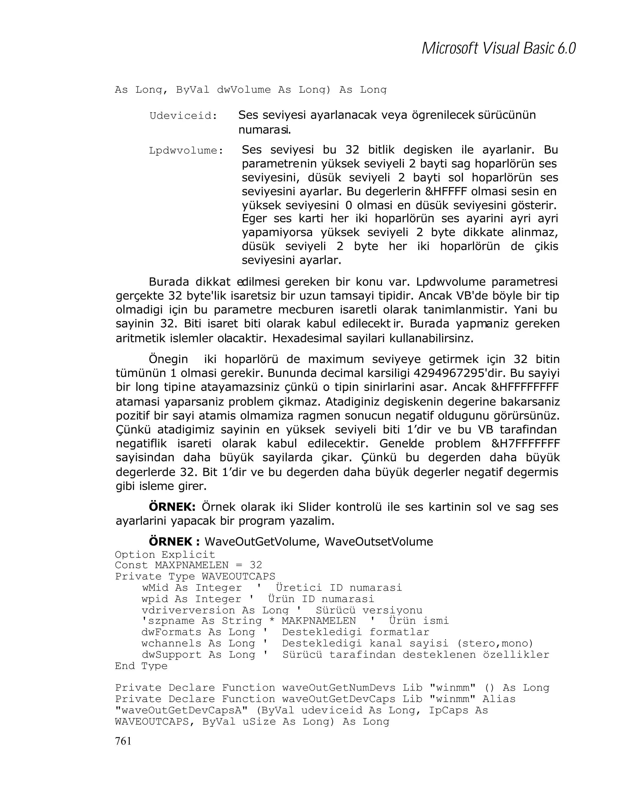 Microsoft Visual Basic 6.0
As Long, ByVal dwVolume As Long) As Long
Udeviceid:
Lpdwvolume:

Ses seviyesi ayarlanacak veya ögrenilecek sürücünün
numarasi.
Ses seviyesi bu 32 bitlik degisken ile ayarlanir. Bu
parametrenin yüksek seviyeli 2 bayti sag hoparlörün ses
seviyesini, düsük seviyeli 2 bayti sol hoparlörün ses
seviyesini ayarlar. Bu degerlerin &HFFFF olmasi sesin en
yüksek seviyesini 0 olmasi en düsük seviyesini gösterir.
Eger ses karti her iki hoparlörün ses ayarini ayri ayri
yapamiyorsa yüksek seviyeli 2 byte dikkate alinmaz,
düsük seviyeli 2 byte her iki hoparlörün de çikis
seviyesini ayarlar.

Burada dikkat edilmesi gereken bir konu var. Lpdwvolume parametresi
gerçekte 32 byte'lik isaretsiz bir uzun tamsayi tipidir. Ancak VB'de böyle bir tip
olmadigi için bu parametre mecburen isaretli olarak tanimlanmistir. Yani bu
sayinin 32. Biti isaret biti olarak kabul edilecekt ir. Burada yapmaniz gereken
aritmetik islemler olacaktir. Hexadesimal sayilari kullanabilirsinz.
Önegin iki hoparlörü de maximum seviyeye getirmek için 32 bitin
tümünün 1 olmasi gerekir. Bununda decimal karsiligi 4294967295'dir. Bu sayiyi
bir long tipine atayamazsiniz çünkü o tipin sinirlarini asar. Ancak &HFFFFFFFF
atamasi yaparsaniz problem çikmaz. Atadiginiz degiskenin degerine bakarsaniz
pozitif bir sayi atamis olmamiza ragmen sonucun negatif oldugunu görürsünüz.
Çünkü atadigimiz sayinin en yüksek seviyeli biti 1’dir ve bu VB tarafindan
negatiflik isareti olarak kabul edilecektir. Genelde problem &H7FFFFFFF
sayisindan daha büyük sayilarda çikar. Çünkü bu degerden daha büyük
degerlerde 32. Bit 1’dir ve bu degerden daha büyük degerler negatif degermis
gibi isleme girer.
ÖRNEK: Örnek olarak iki Slider kontrolü ile ses kartinin sol ve sag ses
ayarlarini yapacak bir program yazalim.
ÖRNEK : WaveOutGetVolume, WaveOutsetVolume
Option Explicit
Const MAXPNAMELEN = 32
Private Type WAVEOUTCAPS
wMid As Integer ' Üretici ID numarasi
wpid As Integer ' Ürün ID numarasi
vdriverversion As Long ' Sürücü versiyonu
'szpname As String * MAKPNAMELEN ' Ürün ismi
dwFormats As Long ' Destekledigi formatlar
wchannels As Long ' Destekledigi kanal sayisi (stero,mono)
dwSupport As Long ' Sürücü tarafindan desteklenen özellikler
End Type
Private Declare Function waveOutGetNumDevs Lib "winmm" () As Long
Private Declare Function waveOutGetDevCaps Lib "winmm" Alias
"waveOutGetDevCapsA" (ByVal udeviceid As Long, IpCaps As
WAVEOUTCAPS, ByVal uSize As Long) As Long
761

 