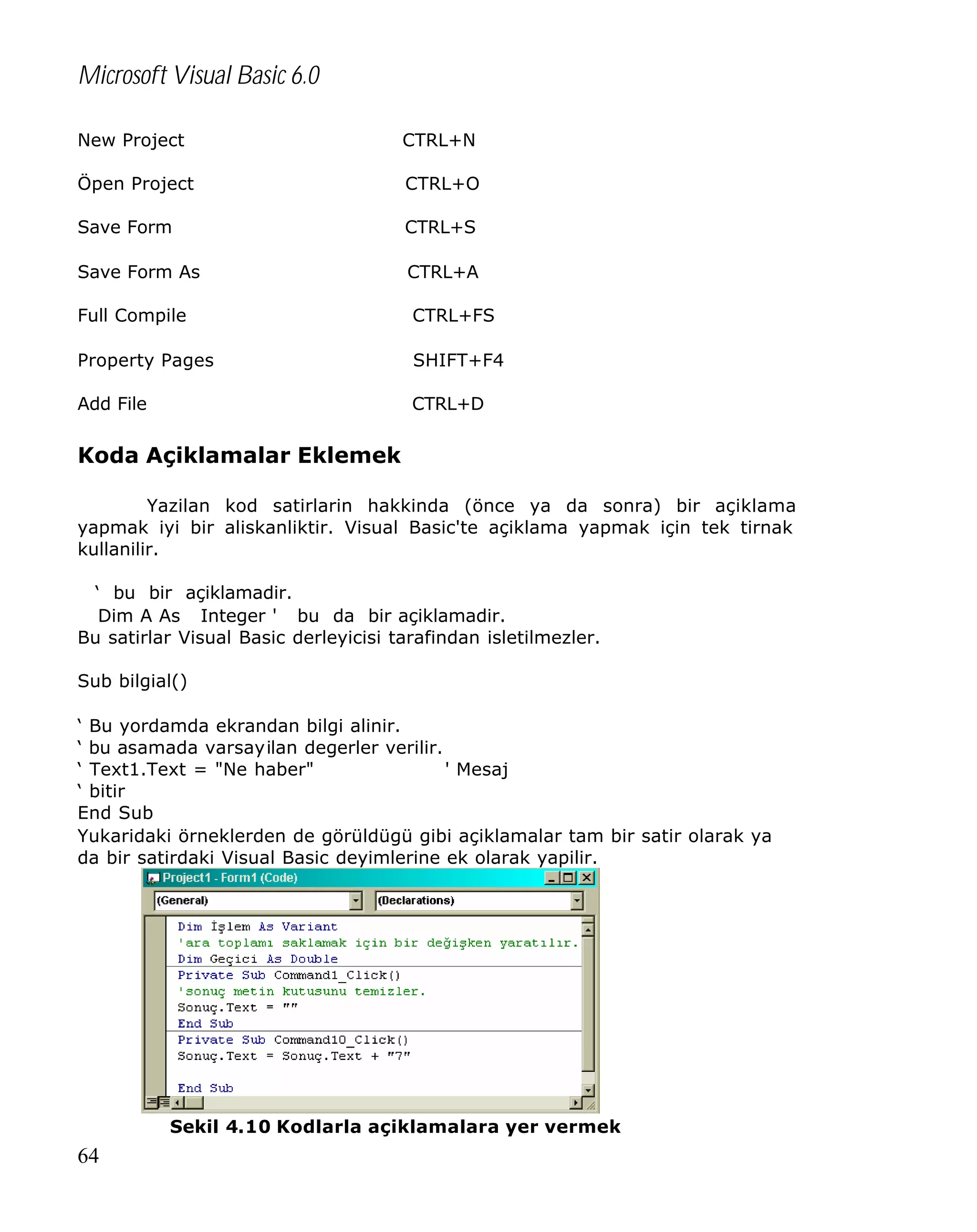 Microsoft Visual Basic 6.0
New Project

CTRL+N

Öpen Project

CTRL+O

Save Form

CTRL+S

Save Form As

CTRL+A

Full Compile

CTRL+FS

Property Pages

SHIFT+F4

Add File

CTRL+D

Koda Açiklamalar Eklemek
Yazilan kod satirlarin hakkinda (önce ya da sonra) bir açiklama
yapmak iyi bir aliskanliktir. Visual Basic'te açiklama yapmak için tek tirnak
kullanilir.
‘ bu bir açiklamadir.
Dim A As Integer ' bu da bir açiklamadir.
Bu satirlar Visual Basic derleyicisi tarafindan isletilmezler.
Sub bilgial()
‘ Bu yordamda ekrandan bilgi alinir.
‘ bu asamada varsayilan degerler verilir.
‘ Text1.Text = "Ne haber"
' Mesaj
‘ bitir
End Sub
Yukaridaki örneklerden de görüldügü gibi açiklamalar tam bir satir olarak ya
da bir satirdaki Visual Basic deyimlerine ek olarak yapilir.

Sekil 4.10 Kodlarla açiklamalara yer vermek

64

 