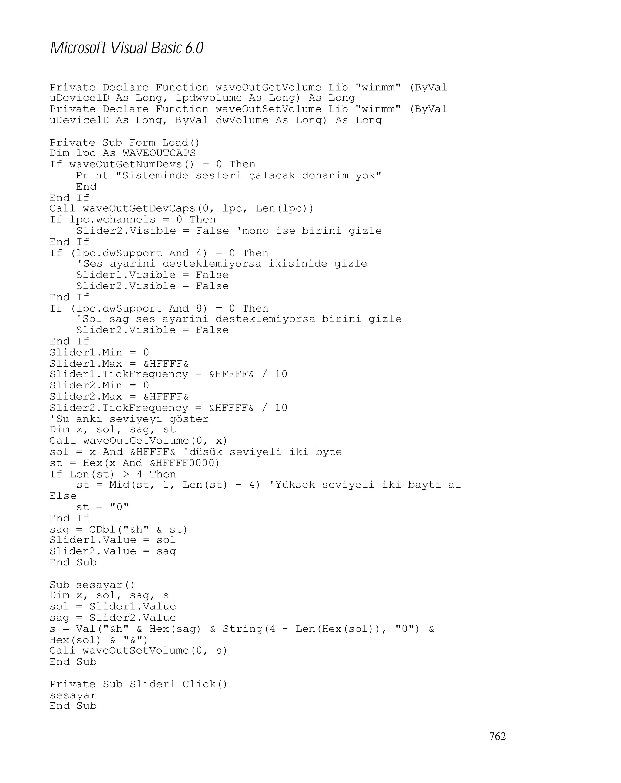 Microsoft Visual Basic 6.0
Private Declare Function waveOutGetVolume Lib "winmm" (ByVal
uDevicelD As Long, lpdwvolume As Long) As Long
Private Declare Function waveOutSetVolume Lib "winmm" (ByVal
uDevicelD As Long, ByVal dwVolume As Long) As Long
Private Sub Form_Load()
Dim lpc As WAVEOUTCAPS
If waveOutGetNumDevs() = 0 Then
Print "Sisteminde sesleri çalacak donanim yok"
End
End If
Call waveOutGetDevCaps(0, lpc, Len(lpc))
If lpc.wchannels = 0 Then
Slider2.Visible = False 'mono ise birini gizle
End If
If (lpc.dwSupport And 4) = 0 Then
'Ses ayarini desteklemiyorsa ikisinide gizle
Slider1.Visible = False
Slider2.Visible = False
End If
If (lpc.dwSupport And 8) = 0 Then
'Sol sag ses ayarini desteklemiyorsa birini gizle
Slider2.Visible = False
End If
Slider1.Min = 0
Slider1.Max = &HFFFF&
Slider1.TickFrequency = &HFFFF& / 10
Slider2.Min = 0
Slider2.Max = &HFFFF&
Slider2.TickFrequency = &HFFFF& / 10
'Su anki seviyeyi göster
Dim x, sol, sag, st
Call waveOutGetVolume(0, x)
sol = x And &HFFFF& 'düsük seviyeli iki byte
st = Hex(x And &HFFFF0000)
If Len(st) > 4 Then
st = Mid(st, 1, Len(st) - 4) 'Yüksek seviyeli iki bayti al
Else
st = "0"
End If
sag = CDbl("&h" & st)
Slider1.Value = sol
Slider2.Value = sag
End Sub
Sub sesayar()
Dim x, sol, sag, s
sol = Slider1.Value
sag = Slider2.Value
s = Val("&h" & Hex(sag) & String(4 - Len(Hex(sol)), "0") &
Hex(sol) & "&")
Cali waveOutSetVolume(0, s)
End Sub
Private Sub Slider1_Click()
sesayar
End Sub
762

 