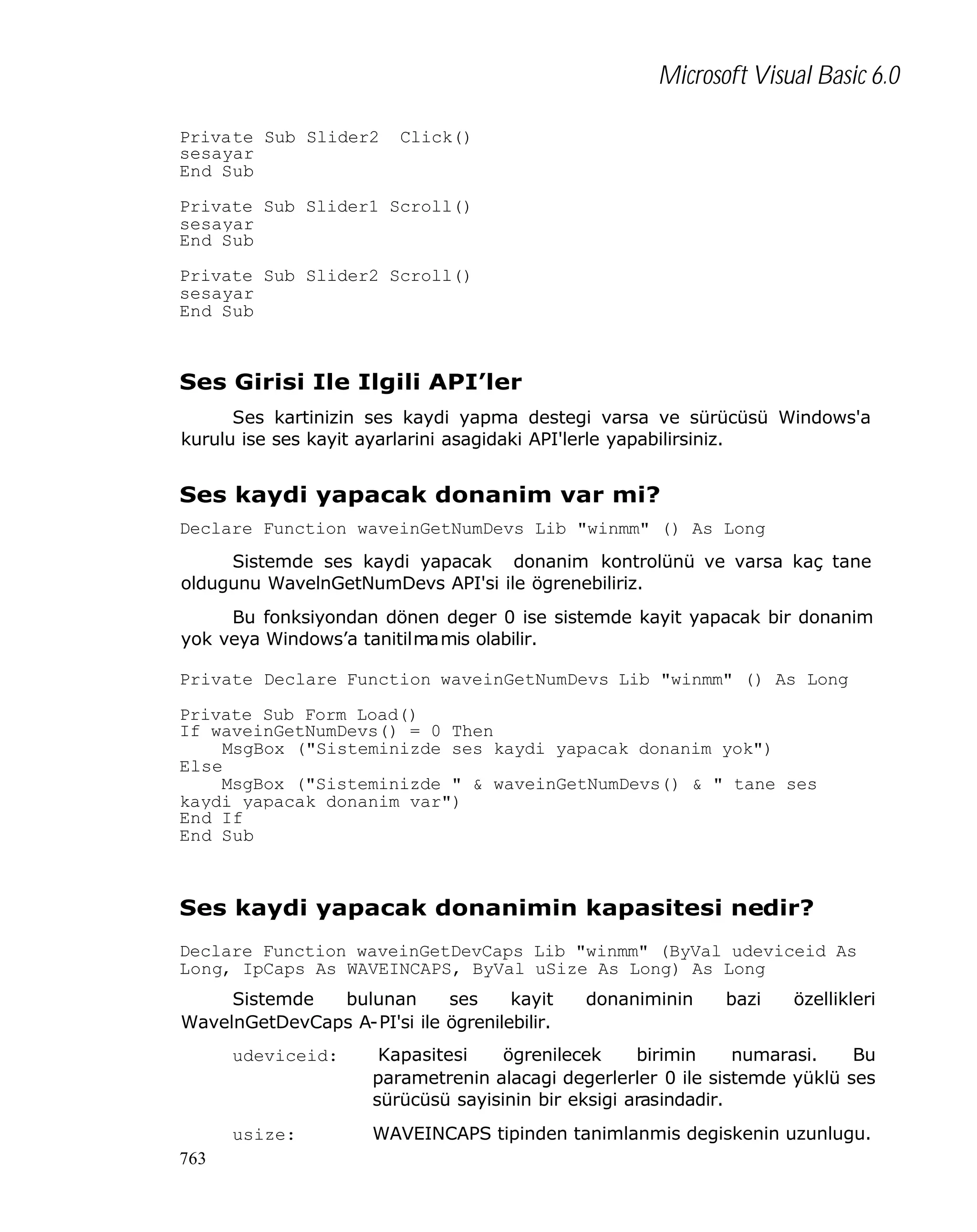 Microsoft Visual Basic 6.0
Private Sub Slider2__Click()
sesayar
End Sub
Private Sub Slider1_Scroll()
sesayar
End Sub
Private Sub Slider2_Scroll()
sesayar
End Sub

Ses Girisi Ile Ilgili API’ler
Ses kartinizin ses kaydi yapma destegi varsa ve sürücüsü Windows'a
kurulu ise ses kayit ayarlarini asagidaki API'lerle yapabilirsiniz.

Ses kaydi yapacak donanim var mi?
Declare Function waveinGetNumDevs Lib "winmm" () As Long
Sistemde ses kaydi yapacak donanim kontrolünü ve varsa kaç tane
oldugunu WavelnGetNumDevs API'si ile ögrenebiliriz.
Bu fonksiyondan dönen deger 0 ise sistemde kayit yapacak bir donanim
yok veya Windows’a tanitilmamis olabilir.
Private Declare Function waveinGetNumDevs Lib "winmm" () As Long
Private Sub Form_Load()
If waveinGetNumDevs() = 0 Then
MsgBox ("Sisteminizde ses kaydi yapacak donanim yok")
Else
MsgBox ("Sisteminizde " & waveinGetNumDevs() & " tane ses
kaydi yapacak donanim var")
End If
End Sub

Ses kaydi yapacak donanimin kapasitesi nedir?
Declare Function waveinGetDevCaps Lib "winmm" (ByVal udeviceid As
Long, IpCaps As WAVEINCAPS, ByVal uSize As Long) As Long
Sistemde
bulunan
ses
kayit
WavelnGetDevCaps A-PI'si ile ögrenilebilir.

donaniminin

bazi

özellikleri

udeviceid:

usize:
763

Kapasitesi
ögrenilecek
birimin
numarasi.
Bu
parametrenin alacagi degerlerler 0 ile sistemde yüklü ses
sürücüsü sayisinin bir eksigi arasindadir.
WAVEINCAPS tipinden tanimlanmis degiskenin uzunlugu.

 