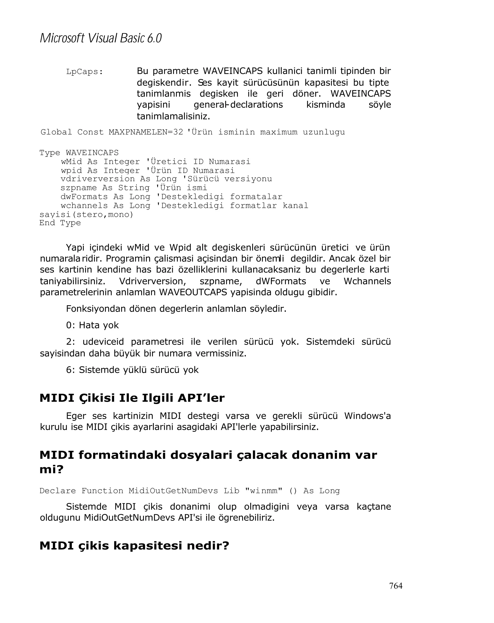 Microsoft Visual Basic 6.0
LpCaps:

Bu parametre WAVEINCAPS kullanici tanimli tipinden bir
degiskendir. Ses kayit sürücüsünün kapasitesi bu tipte
tanimlanmis degisken ile geri döner. WAVEINCAPS
yapisini
general-declarations
kisminda
söyle
tanimlamalisiniz.

Global Const MAXPNAMELEN=32 'Ürün isminin maximum uzunlugu
Type WAVEINCAPS
wMid As Integer 'Üretici ID Numarasi
wpid As Integer 'Ürün ID Numarasi
vdriverversion As Long 'Sürücü versiyonu
szpname As String 'Ürün ismi
dwFormats As Long 'Destekledigi formatalar
wchannels As Long 'Destekledigi formatlar kanal
sayisi(stero,mono)
End Type
Yapi içindeki wMid ve Wpid alt degiskenleri sürücünün üretici ve ürün
numarala ridir. Programin çalismasi açisindan bir önemli degildir. Ancak özel bir
ses kartinin kendine has bazi özelliklerini kullanacaksaniz bu degerlerle karti
taniyabilirsiniz. Vdriverversion, szpname, dWFormats ve Wchannels
parametrelerinin anlamlan WAVEOUTCAPS yapisinda oldugu gibidir.
Fonksiyondan dönen degerlerin anlamlan söyledir.
0: Hata yok
2: udeviceid parametresi ile verilen sürücü yok. Sistemdeki sürücü
sayisindan daha büyük bir numara vermissiniz.
6: Sistemde yüklü sürücü yok

MIDI Çikisi Ile Ilgili API’ler
Eger ses kartinizin MIDI destegi varsa ve gerekli sürücü Windows'a
kurulu ise MIDI çikis ayarlarini asagidaki API'lerle yapabilirsiniz.

MIDI formatindaki dosyalari çalacak donanim var
mi?
Declare Function MidiOutGetNumDevs Lib "winmm" () As Long
Sistemde MIDI çikis donanimi olup olmadigini veya varsa kaçtane
oldugunu MidiOutGetNumDevs API'si ile ögrenebiliriz.

MIDI çikis kapasitesi nedir?

764

 