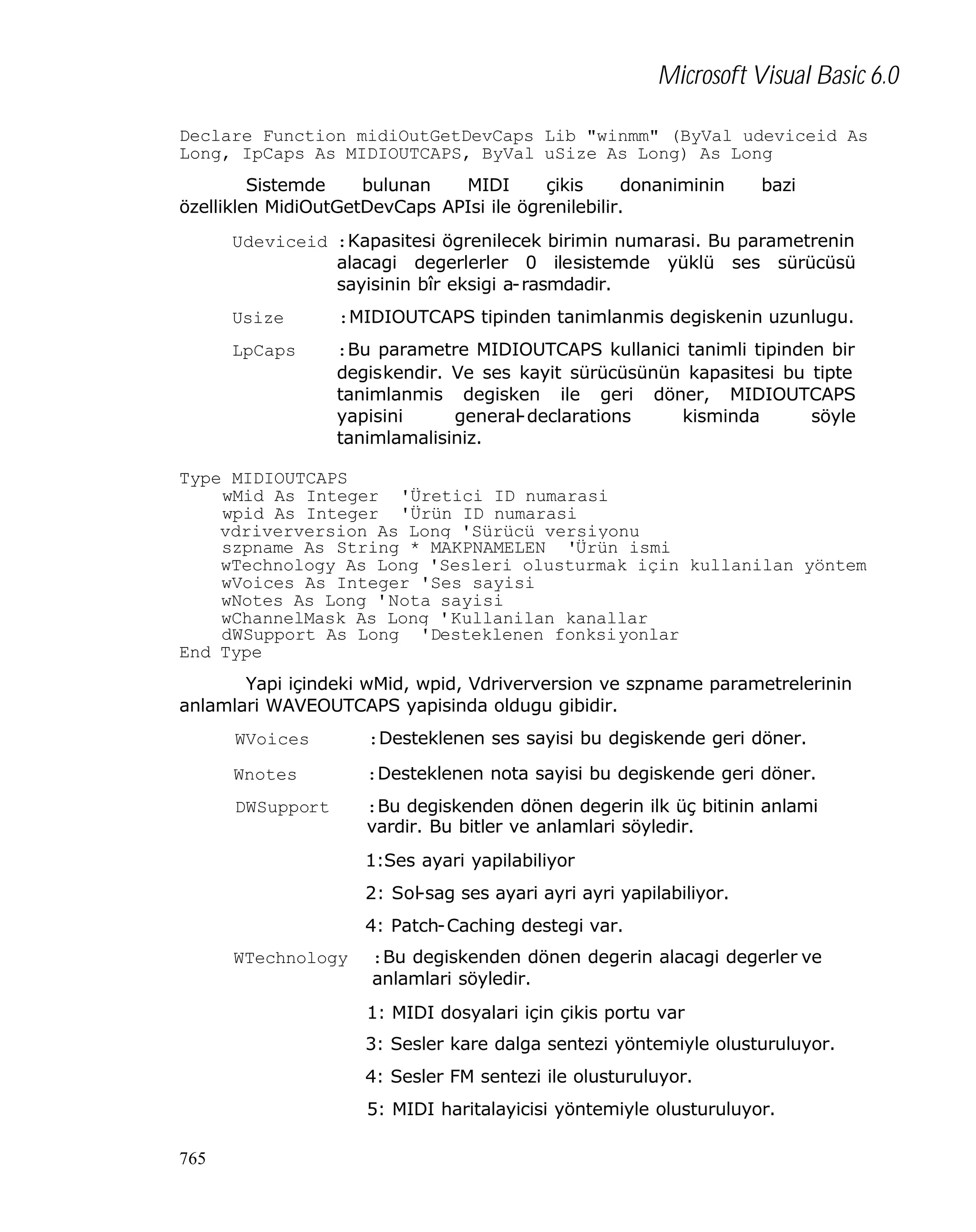 Microsoft Visual Basic 6.0
Declare Function midiOutGetDevCaps Lib "winmm" (ByVal udeviceid As
Long, IpCaps As MIDIOUTCAPS, ByVal uSize As Long) As Long
Sistemde
bulunan
MIDI
çikis
donaniminin
özelliklen MidiOutGetDevCaps APIsi ile ögrenilebilir.

bazi

Udeviceid :Kapasitesi ögrenilecek birimin numarasi. Bu parametrenin
alacagi degerlerler 0 ilesistemde yüklü ses sürücüsü
sayisinin bîr eksigi a-rasmdadir.
Usize

:MIDIOUTCAPS tipinden tanimlanmis degiskenin uzunlugu.

LpCaps

:Bu parametre MIDIOUTCAPS kullanici tanimli tipinden bir
degiskendir. Ve ses kayit sürücüsünün kapasitesi bu tipte
tanimlanmis degisken ile geri döner, MIDIOUTCAPS
yapisini
general-declarations
kisminda
söyle
tanimlamalisiniz.

Type MIDIOUTCAPS
wMid As Integer 'Üretici ID numarasi
wpid As Integer 'Ürün ID numarasi
vdriverversion As Long 'Sürücü versiyonu
szpname As String * MAKPNAMELEN 'Ürün ismi
wTechnology As Long 'Sesleri olusturmak için kullanilan yöntem
wVoices As Integer 'Ses sayisi
wNotes As Long 'Nota sayisi
wChannelMask As Long 'Kullanilan kanallar
dWSupport As Long 'Desteklenen fonksiyonlar
End Type
Yapi içindeki wMid, wpid, Vdriverversion ve szpname parametrelerinin
anlamlari WAVEOUTCAPS yapisinda oldugu gibidir.
WVoices

:Desteklenen ses sayisi bu degiskende geri döner.

Wnotes

:Desteklenen nota sayisi bu degiskende geri döner.

DWSupport

:Bu degiskenden dönen degerin ilk üç bitinin anlami
vardir. Bu bitler ve anlamlari söyledir.
1:Ses ayari yapilabiliyor
2: Sol-sag ses ayari ayri ayri yapilabiliyor.
4: Patch-Caching destegi var.

WTechnology

:Bu degiskenden dönen degerin alacagi degerler ve
anlamlari söyledir.
1: MIDI dosyalari için çikis portu var
3: Sesler kare dalga sentezi yöntemiyle olusturuluyor.
4: Sesler FM sentezi ile olusturuluyor.
5: MIDI haritalayicisi yöntemiyle olusturuluyor.

765

 