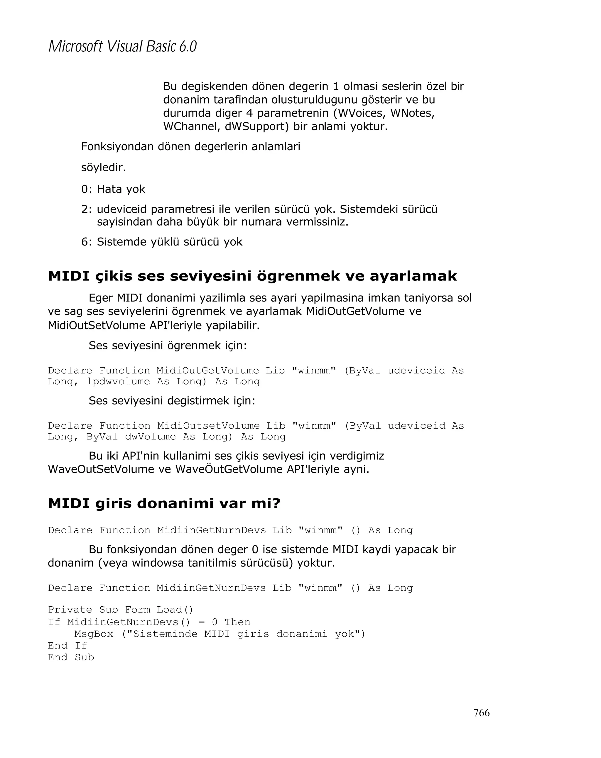 Microsoft Visual Basic 6.0
Bu degiskenden dönen degerin 1 olmasi seslerin özel bir
donanim tarafindan olusturuldugunu gösterir ve bu
durumda diger 4 parametrenin (WVoices, WNotes,
WChannel, dWSupport) bir anlami yoktur.
Fonksiyondan dönen degerlerin anlamlari
söyledir.
0: Hata yok
2: udeviceid parametresi ile verilen sürücü yok. Sistemdeki sürücü
sayisindan daha büyük bir numara vermissiniz.
6: Sistemde yüklü sürücü yok

MIDI çikis ses seviyesini ögrenmek ve ayarlamak
Eger MIDI donanimi yazilimla ses ayari yapilmasina imkan taniyorsa sol
ve sag ses seviyelerini ögrenmek ve ayarlamak MidiOutGetVolume ve
MidiOutSetVolume API'leriyle yapilabilir.
Ses seviyesini ögrenmek için:
Declare Function MidiOutGetVolume Lib "winmm" (ByVal udeviceid As
Long, lpdwvolume As Long) As Long
Ses seviyesini degistirmek için:
Declare Function MidiOutsetVolume Lib "winmm" (ByVal udeviceid As
Long, ByVal dwVolume As Long) As Long
Bu iki API'nin kullanimi ses çikis seviyesi için verdigimiz
WaveOutSetVolume ve WaveÖutGetVolume API'leriyle ayni.

MIDI giris donanimi var mi?
Declare Function MidiinGetNurnDevs Lib "winmm" () As Long
Bu fonksiyondan dönen deger 0 ise sistemde MIDI kaydi yapacak bir
donanim (veya windowsa tanitilmis sürücüsü) yoktur.
Declare Function MidiinGetNurnDevs Lib "winmm" () As Long
Private Sub Form_Load()
If MidiinGetNurnDevs() = 0 Then
MsgBox ("Sisteminde MIDI giris donanimi yok")
End If
End Sub

766

 