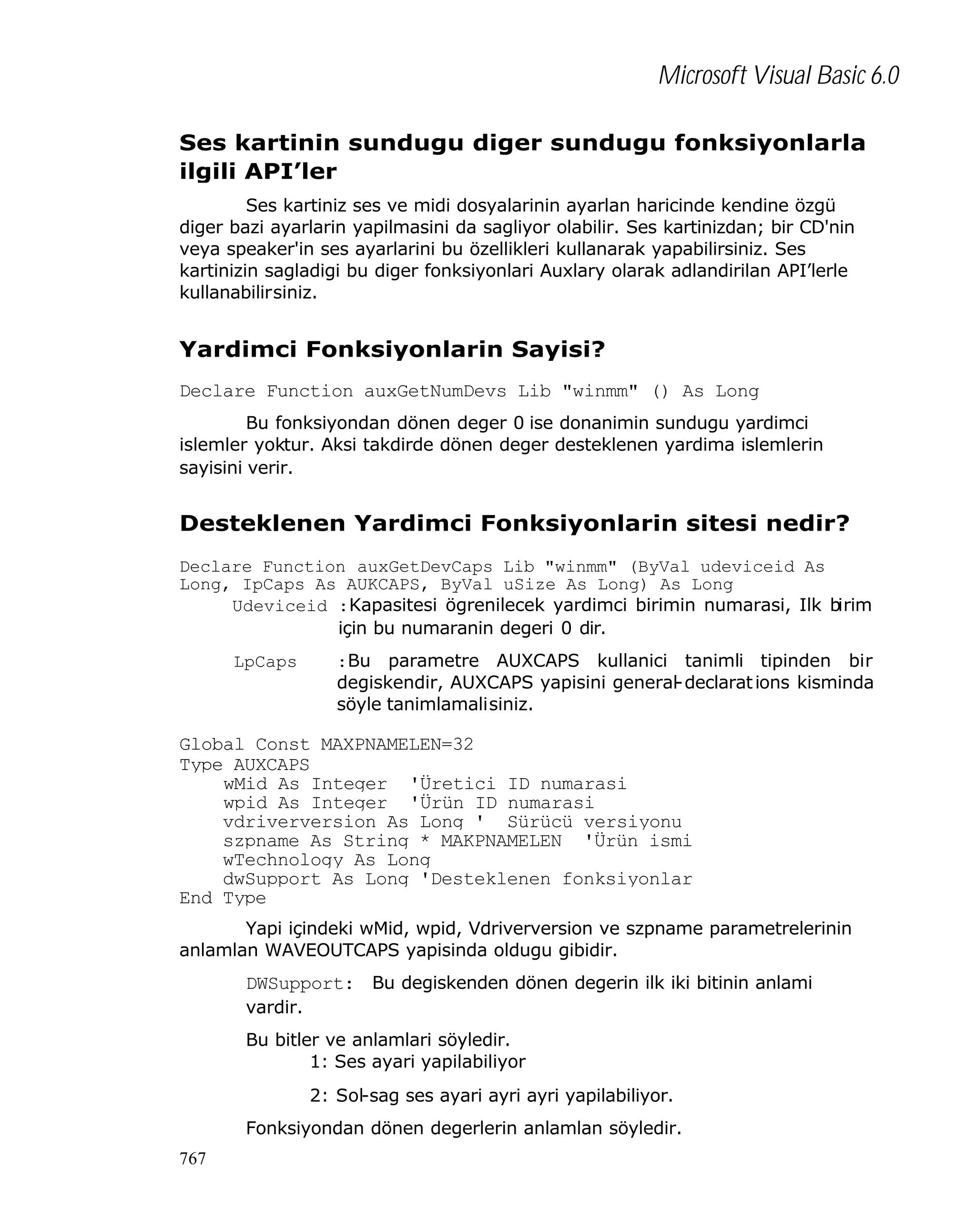Microsoft Visual Basic 6.0
Ses kartinin sundugu diger sundugu fonksiyonlarla
ilgili API’ler
Ses kartiniz ses ve midi dosyalarinin ayarlan haricinde kendine özgü
diger bazi ayarlarin yapilmasini da sagliyor olabilir. Ses kartinizdan; bir CD'nin
veya speaker'in ses ayarlarini bu özellikleri kullanarak yapabilirsiniz. Ses
kartinizin sagladigi bu diger fonksiyonlari Auxlary olarak adlandirilan API’lerle
kullanabilirsiniz.

Yardimci Fonksiyonlarin Sayisi?
Declare Function auxGetNumDevs Lib "winmm" () As Long
Bu fonksiyondan dönen deger 0 ise donanimin sundugu yardimci
islemler yoktur. Aksi takdirde dönen deger desteklenen yardima islemlerin
sayisini verir.

Desteklenen Yardimci Fonksiyonlarin sitesi nedir?
Declare Function auxGetDevCaps Lib "winmm" (ByVal udeviceid As
Long, IpCaps As AUKCAPS, ByVal uSize As Long) As Long
Udeviceid :Kapasitesi ögrenilecek yardimci birimin numarasi, Ilk birim
için bu numaranin degeri 0 dir.
LpCaps

:Bu parametre AUXCAPS kullanici tanimli tipinden bir
degiskendir, AUXCAPS yapisini general-declarat ions kisminda
söyle tanimlamalisiniz.

Global Const MAXPNAMELEN=32
Type AUXCAPS
wMid As Integer 'Üretici ID numarasi
wpid As Integer 'Ürün ID numarasi
vdriverversion As Long ' Sürücü versiyonu
szpname As String * MAKPNAMELEN 'Ürün ismi
wTechnology As Long
dwSupport As Long 'Desteklenen fonksiyonlar
End Type
Yapi içindeki wMid, wpid, Vdriverversion ve szpname parametrelerinin
anlamlan WAVEOUTCAPS yapisinda oldugu gibidir.

DWSupport: Bu degiskenden dönen degerin ilk iki bitinin anlami
vardir.
Bu bitler ve anlamlari söyledir.
1: Ses ayari yapilabiliyor
2: Sol-sag ses ayari ayri ayri yapilabiliyor.
Fonksiyondan dönen degerlerin anlamlan söyledir.
767

 