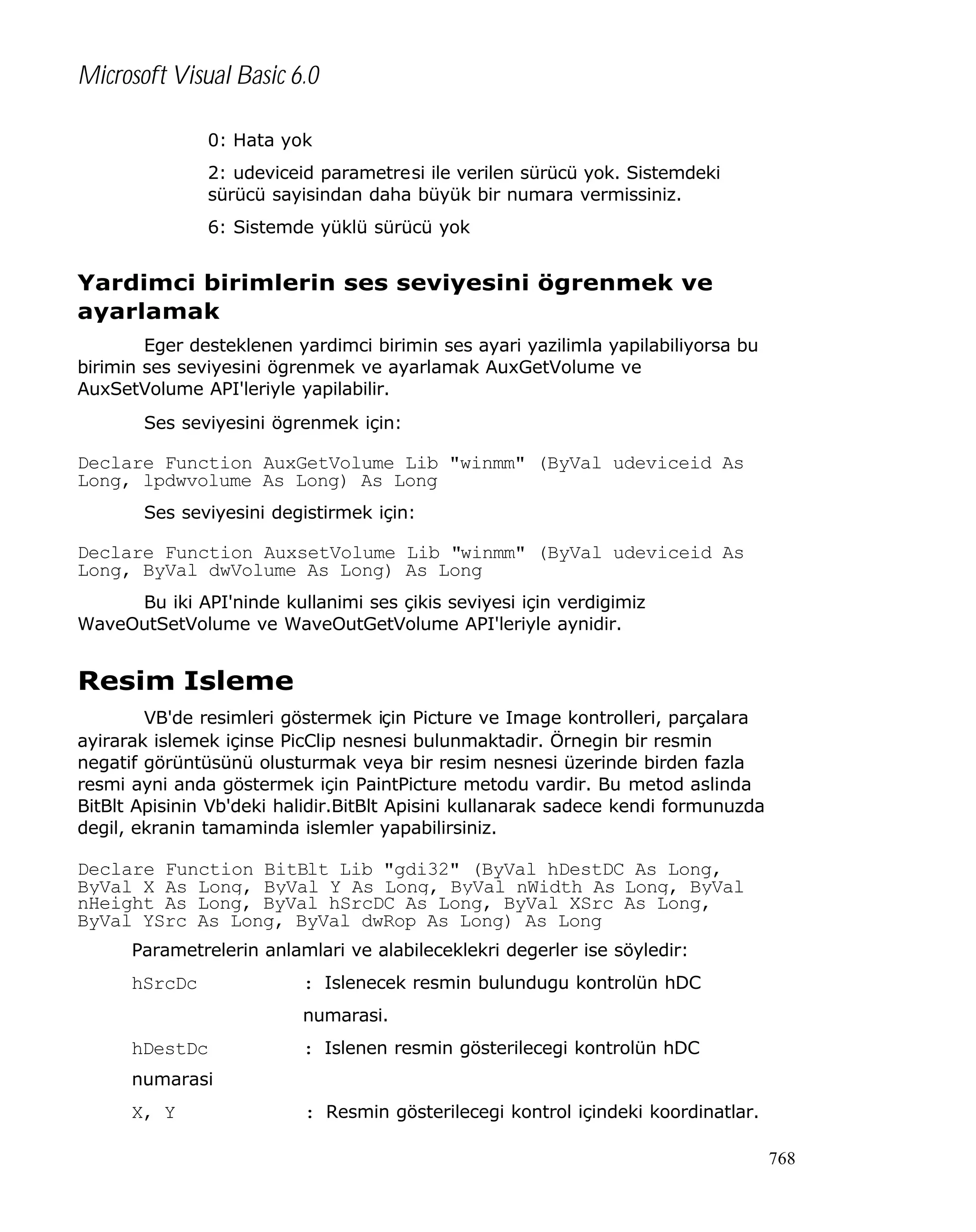 Microsoft Visual Basic 6.0
0: Hata yok
2: udeviceid parametresi ile verilen sürücü yok. Sistemdeki
sürücü sayisindan daha büyük bir numara vermissiniz.
6: Sistemde yüklü sürücü yok

Yardimci birimlerin ses seviyesini ögrenmek ve
ayarlamak
Eger desteklenen yardimci birimin ses ayari yazilimla yapilabiliyorsa bu
birimin ses seviyesini ögrenmek ve ayarlamak AuxGetVolume ve
AuxSetVolume API'leriyle yapilabilir.
Ses seviyesini ögrenmek için:

Declare Function AuxGetVolume Lib "winmm" (ByVal udeviceid As
Long, lpdwvolume As Long) As Long
Ses seviyesini degistirmek için:

Declare Function AuxsetVolume Lib "winmm" (ByVal udeviceid As
Long, ByVal dwVolume As Long) As Long
Bu iki API'ninde kullanimi ses çikis seviyesi için verdigimiz
WaveOutSetVolume ve WaveOutGetVolume API'leriyle aynidir.

Resim Isleme
VB'de resimleri göstermek için Picture ve Image kontrolleri, parçalara
ayirarak islemek içinse PicClip nesnesi bulunmaktadir. Örnegin bir resmin
negatif görüntüsünü olusturmak veya bir resim nesnesi üzerinde birden fazla
resmi ayni anda göstermek için PaintPicture metodu vardir. Bu metod aslinda
BitBlt Apisinin Vb'deki halidir.BitBlt Apisini kullanarak sadece kendi formunuzda
degil, ekranin tamaminda islemler yapabilirsiniz.

Declare Function BitBlt Lib "gdi32" (ByVal hDestDC As Long,
ByVal X As Long, ByVal Y As Long, ByVal nWidth As Long, ByVal
nHeight As Long, ByVal hSrcDC As Long, ByVal XSrc As Long,
ByVal YSrc As Long, ByVal dwRop As Long) As Long
Parametrelerin anlamlari ve alabileceklekri degerler ise söyledir:

hSrcDc

: Islenecek resmin bulundugu kontrolün hDC
numarasi.

hDestDc

: Islenen resmin gösterilecegi kontrolün hDC

numarasi

X, Y

: Resmin gösterilecegi kontrol içindeki koordinatlar.
768

 