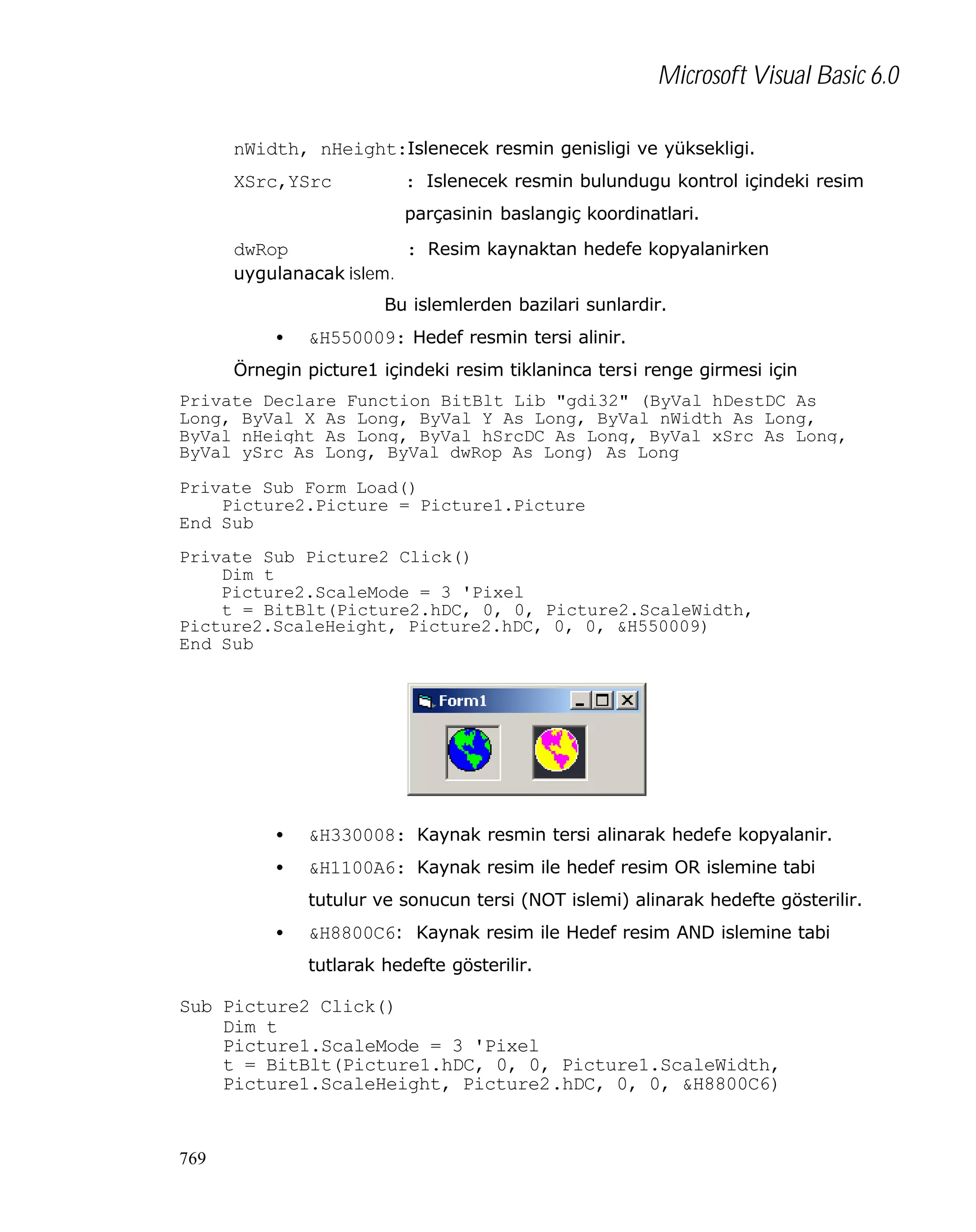 Microsoft Visual Basic 6.0
nWidth, nHeight:Islenecek resmin genisligi ve yüksekligi.
: Islenecek resmin bulundugu kontrol içindeki resim

XSrc,YSrc

parçasinin baslangiç koordinatlari.

: Resim kaynaktan hedefe kopyalanirken

dwRop
uygulanacak islem.

Bu islemlerden bazilari sunlardir.
•

&H550009: Hedef resmin tersi alinir.

Örnegin picture1 içindeki resim tiklaninca tersi renge girmesi için
Private Declare Function BitBlt Lib "gdi32" (ByVal hDestDC As
Long, ByVal X As Long, ByVal Y As Long, ByVal nWidth As Long,
ByVal nHeight As Long, ByVal hSrcDC As Long, ByVal xSrc As Long,
ByVal ySrc As Long, ByVal dwRop As Long) As Long
Private Sub Form_Load()
Picture2.Picture = Picture1.Picture
End Sub
Private Sub Picture2_Click()
Dim t
Picture2.ScaleMode = 3 'Pixel
t = BitBlt(Picture2.hDC, 0, 0, Picture2.ScaleWidth,
Picture2.ScaleHeight, Picture2.hDC, 0, 0, &H550009)
End Sub

•

&H330008: Kaynak resmin tersi alinarak hedefe kopyalanir.

•

&H1100A6: Kaynak resim ile hedef resim OR islemine tabi
tutulur ve sonucun tersi (NOT islemi) alinarak hedefte gösterilir.

•

&H8800C6: Kaynak resim ile Hedef resim AND islemine tabi
tutlarak hedefte gösterilir.

Sub Picture2_Click()
Dim t
Picture1.ScaleMode = 3 'Pixel
t = BitBlt(Picture1.hDC, 0, 0, Picture1.ScaleWidth, _
Picture1.ScaleHeight, Picture2.hDC, 0, 0, &H8800C6)

769

 