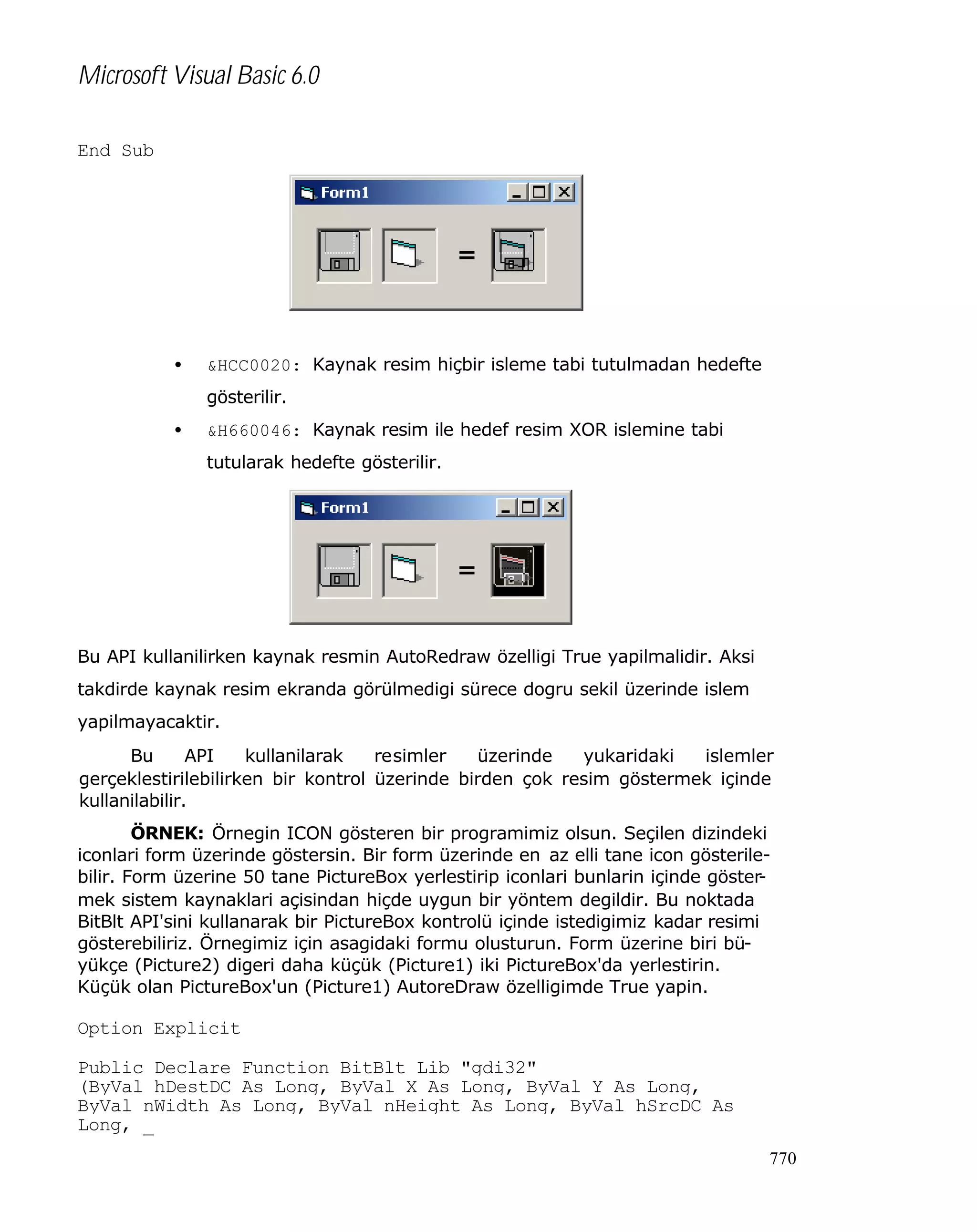 Microsoft Visual Basic 6.0
End Sub

•

&HCC0020: Kaynak resim hiçbir isleme tabi tutulmadan hedefte
gösterilir.

•

&H660046: Kaynak resim ile hedef resim XOR islemine tabi
tutularak hedefte gösterilir.

Bu API kullanilirken kaynak resmin AutoRedraw özelligi True yapilmalidir. Aksi
takdirde kaynak resim ekranda görülmedigi sürece dogru sekil üzerinde islem
yapilmayacaktir.
Bu
API
kullanilarak
resimler
üzerinde
yukaridaki
islemler
gerçeklestirilebilirken bir kontrol üzerinde birden çok resim göstermek içinde
kullanilabilir.
ÖRNEK: Örnegin ICON gösteren bir programimiz olsun. Seçilen dizindeki
iconlari form üzerinde göstersin. Bir form üzerinde en az elli tane icon gösterilebilir. Form üzerine 50 tane PictureBox yerlestirip iconlari bunlarin içinde göstermek sistem kaynaklari açisindan hiçde uygun bir yöntem degildir. Bu noktada
BitBlt API'sini kullanarak bir PictureBox kontrolü içinde istedigimiz kadar resimi
gösterebiliriz. Örnegimiz için asagidaki formu olusturun. Form üzerine biri büyükçe (Picture2) digeri daha küçük (Picture1) iki PictureBox'da yerlestirin.
Küçük olan PictureBox'un (Picture1) AutoreDraw özelligimde True yapin.

Option Explicit
Public Declare Function BitBlt Lib "gdi32" _
(ByVal hDestDC As Long, ByVal X As Long, ByVal Y As Long, _
ByVal nWidth As Long, ByVal nHeight As Long, ByVal hSrcDC As
Long, _
770

 