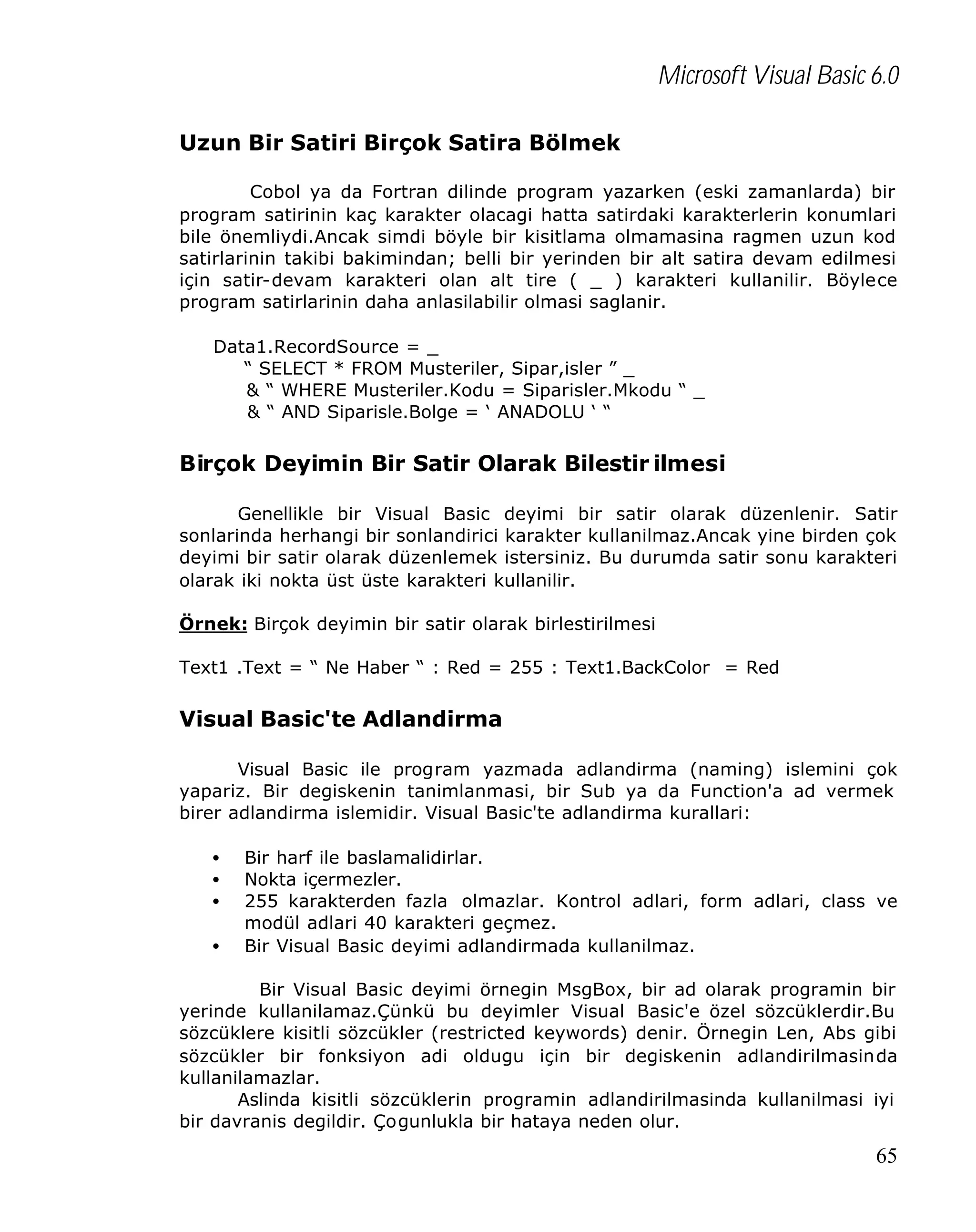 Microsoft Visual Basic 6.0
Uzun Bir Satiri Birçok Satira Bölmek
Cobol ya da Fortran dilinde program yazarken (eski zamanlarda) bir
program satirinin kaç karakter olacagi hatta satirdaki karakterlerin konumlari
bile önemliydi.Ancak simdi böyle bir kisitlama olmamasina ragmen uzun kod
satirlarinin takibi bakimindan; belli bir yerinden bir alt satira devam edilmesi
için satir-devam karakteri olan alt tire ( _ ) karakteri kullanilir. Böylece
program satirlarinin daha anlasilabilir olmasi saglanir.
Data1.RecordSource = _
“ SELECT * FROM Musteriler, Sipar,isler ” _
& “ WHERE Musteriler.Kodu = Siparisler.Mkodu “ _
& “ AND Siparisle.Bolge = ‘ ANADOLU ‘ “

Birçok Deyimin Bir Satir Olarak Bilestir ilmesi
Genellikle bir Visual Basic deyimi bir satir olarak düzenlenir. Satir
sonlarinda herhangi bir sonlandirici karakter kullanilmaz.Ancak yine birden çok
deyimi bir satir olarak düzenlemek istersiniz. Bu durumda satir sonu karakteri
olarak iki nokta üst üste karakteri kullanilir.
Örnek: Birçok deyimin bir satir olarak birlestirilmesi
Text1 .Text = “ Ne Haber “ : Red = 255 : Text1.BackColor = Red

Visual Basic'te Adlandirma
Visual Basic ile program yazmada adlandirma (naming) islemini çok
yapariz. Bir degiskenin tanimlanmasi, bir Sub ya da Function'a ad vermek
birer adlandirma islemidir. Visual Basic'te adlandirma kurallari:
•
•
•
•

Bir harf ile baslamalidirlar.
Nokta içermezler.
255 karakterden fazla olmazlar. Kontrol adlari, form adlari, class ve
modül adlari 40 karakteri geçmez.
Bir Visual Basic deyimi adlandirmada kullanilmaz.

Bir Visual Basic deyimi örnegin MsgBox, bir ad olarak programin bir
yerinde kullanilamaz.Çünkü bu deyimler Visual Basic'e özel sözcüklerdir.Bu
sözcüklere kisitli sözcükler (restricted keywords) denir. Örnegin Len, Abs gibi
sözcükler bir fonksiyon adi oldugu için bir degiskenin adlandirilmasinda
kullanilamazlar.
Aslinda kisitli sözcüklerin programin adlandirilmasinda kullanilmasi iyi
bir davranis degildir. Çogunlukla bir hataya neden olur.

65

 