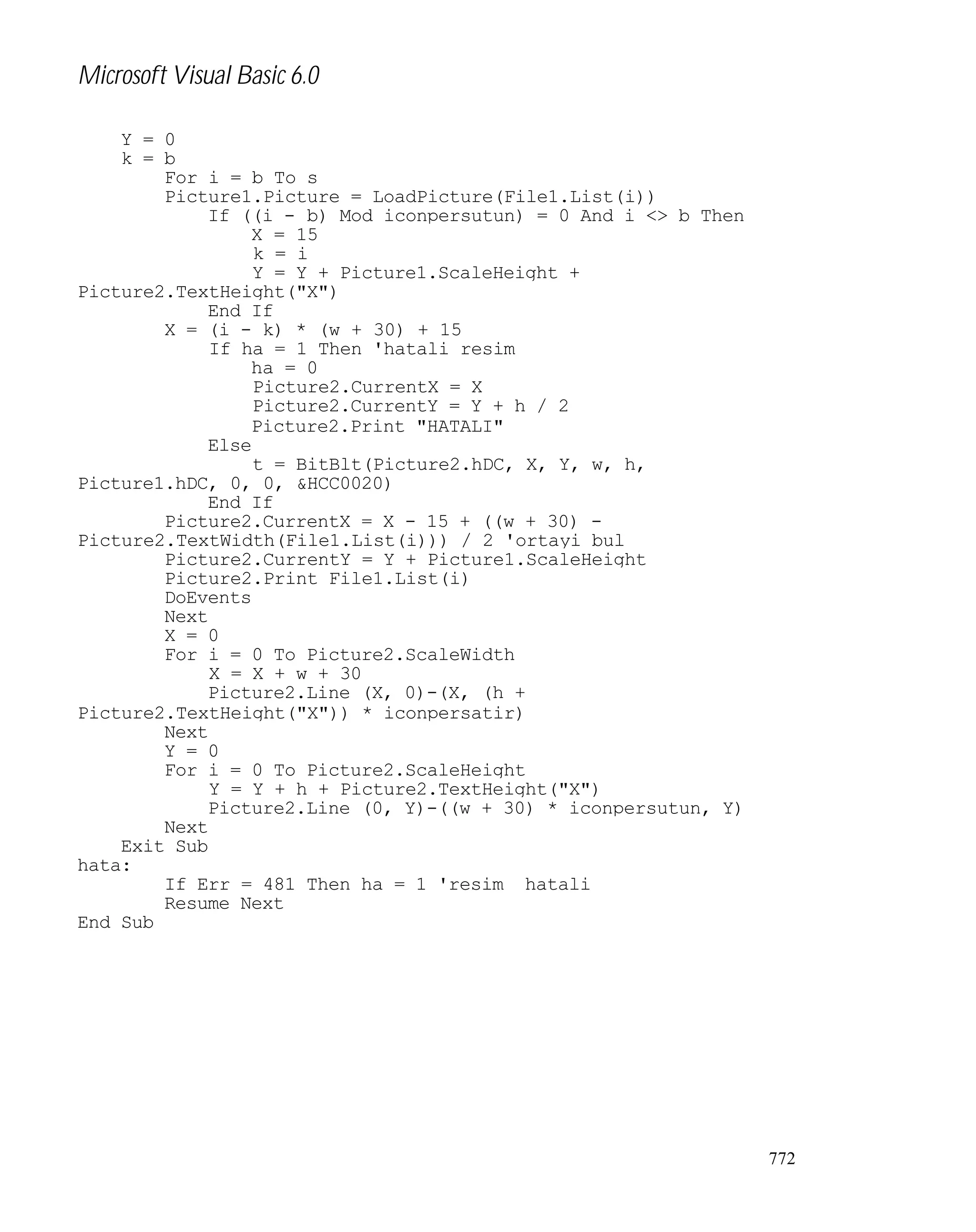 Microsoft Visual Basic 6.0
Y = 0
k = b
For i = b To s
Picture1.Picture = LoadPicture(File1.List(i))
If ((i - b) Mod iconpersutun) = 0 And i <> b Then
X = 15
k = i
Y = Y + Picture1.ScaleHeight +
Picture2.TextHeight("X")
End If
X = (i - k) * (w + 30) + 15
If ha = 1 Then 'hatali resim
ha = 0
Picture2.CurrentX = X
Picture2.CurrentY = Y + h / 2
Picture2.Print "HATALI"
Else
t = BitBlt(Picture2.hDC, X, Y, w, h,
Picture1.hDC, 0, 0, &HCC0020)
End If
Picture2.CurrentX = X - 15 + ((w + 30) Picture2.TextWidth(File1.List(i))) / 2 'ortayi bul
Picture2.CurrentY = Y + Picture1.ScaleHeight
Picture2.Print File1.List(i)
DoEvents
Next
X = 0
For i = 0 To Picture2.ScaleWidth
X = X + w + 30
Picture2.Line (X, 0)-(X, (h +
Picture2.TextHeight("X")) * iconpersatir)
Next
Y = 0
For i = 0 To Picture2.ScaleHeight
Y = Y + h + Picture2.TextHeight("X")
Picture2.Line (0, Y)-((w + 30) * iconpersutun, Y)
Next
Exit Sub
hata:
If Err = 481 Then ha = 1 'resim hatali
Resume Next
End Sub

772

 