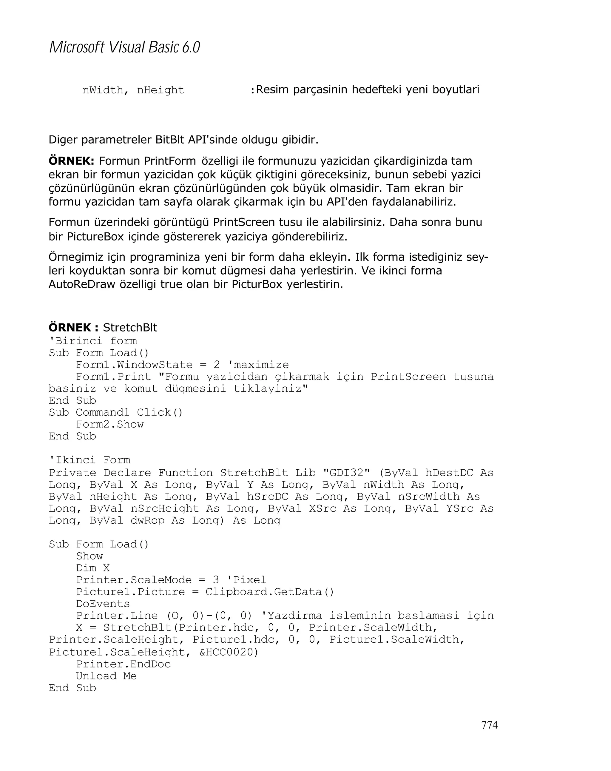 Microsoft Visual Basic 6.0
nWidth, nHeight

:Resim parçasinin hedefteki yeni boyutlari

Diger parametreler BitBlt API'sinde oldugu gibidir.
ÖRNEK: Formun PrintForm özelligi ile formunuzu yazicidan çikardiginizda tam
ekran bir formun yazicidan çok küçük çiktigini göreceksiniz, bunun sebebi yazici
çözünürlügünün ekran çözünürlügünden çok büyük olmasidir. Tam ekran bir
formu yazicidan tam sayfa olarak çikarmak için bu API'den faydalanabiliriz.
Formun üzerindeki görüntügü PrintScreen tusu ile alabilirsiniz. Daha sonra bunu
bir PictureBox içinde göstererek yaziciya gönderebiliriz.
Örnegimiz için programiniza yeni bir form daha ekleyin. Ilk forma istediginiz seyleri koyduktan sonra bir komut dügmesi daha yerlestirin. Ve ikinci forma
AutoReDraw özelligi true olan bir PicturBox yerlestirin.

ÖRNEK : StretchBlt

'Birinci form
Sub Form_Load()
Form1.WindowState = 2 'maximize
Form1.Print "Formu yazicidan çikarmak için PrintScreen tusuna
basiniz ve komut dügmesini tiklayiniz"
End Sub
Sub Command1_Click()
Form2.Show
End Sub
'Ikinci Form
Private Declare Function StretchBlt Lib "GDI32" (ByVal hDestDC As
Long, ByVal X As Long, ByVal Y As Long, ByVal nWidth As Long,
ByVal nHeight As Long, ByVal hSrcDC As Long, ByVal nSrcWidth As
Long, ByVal nSrcHeight As Long, ByVal XSrc As Long, ByVal YSrc As
Long, ByVal dwRop As Long) As Long
Sub Form_Load()
Show
Dim X
Printer.ScaleMode = 3 'Pixel
Picture1.Picture = Clipboard.GetData()
DoEvents
Printer.Line (O, 0)-(0, 0) 'Yazdirma isleminin baslamasi için
X = StretchBlt(Printer.hdc, 0, 0, Printer.ScaleWidth,
Printer.ScaleHeight, Picture1.hdc, 0, 0, Picture1.ScaleWidth,
Picture1.ScaleHeight, &HCC0020)
Printer.EndDoc
Unload Me
End Sub
774

 