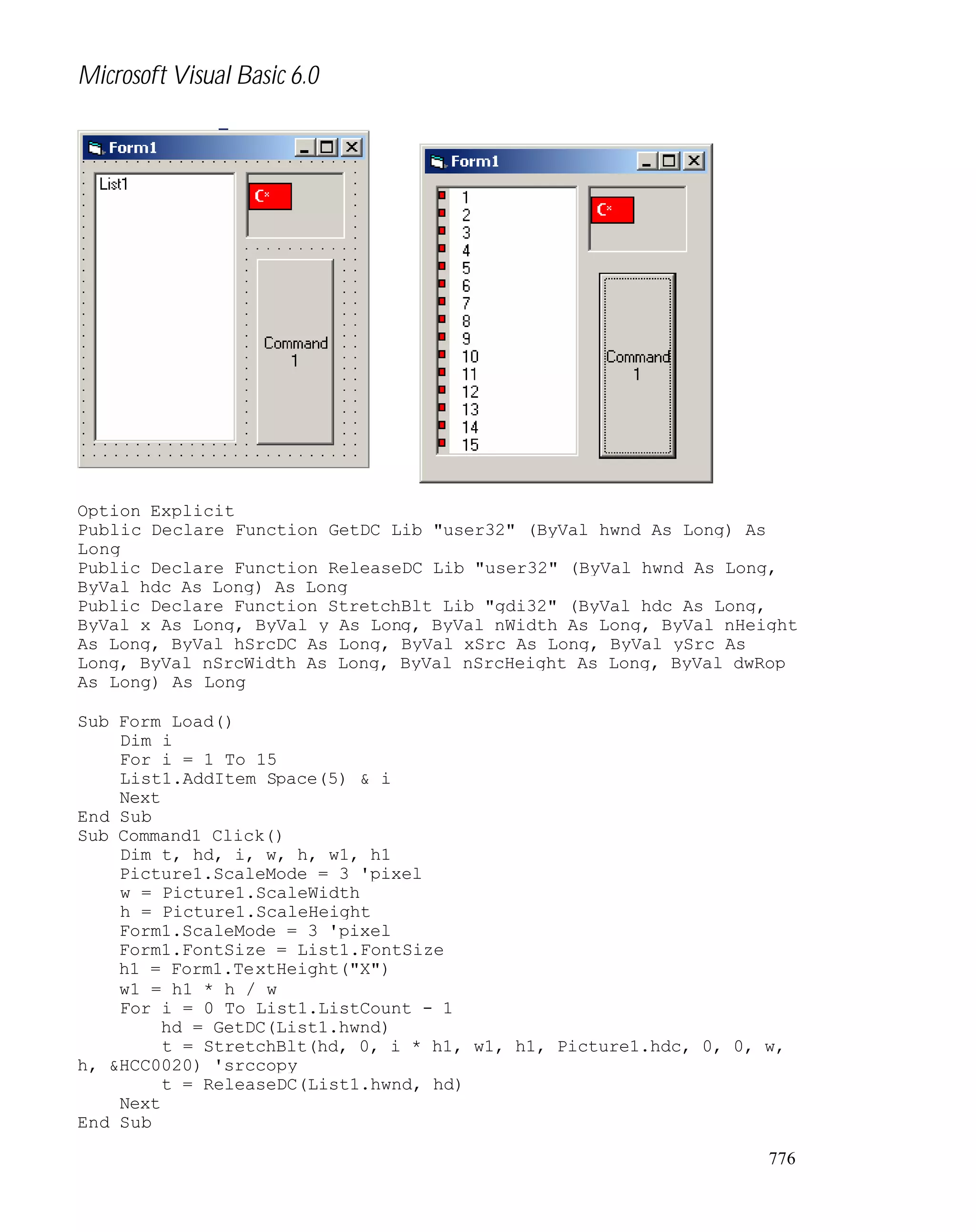 Microsoft Visual Basic 6.0

Option Explicit
Public Declare Function GetDC Lib "user32" (ByVal hwnd As Long) As
Long
Public Declare Function ReleaseDC Lib "user32" (ByVal hwnd As Long,
ByVal hdc As Long) As Long
Public Declare Function StretchBlt Lib "gdi32" (ByVal hdc As Long,
ByVal x As Long, ByVal y As Long, ByVal nWidth As Long, ByVal nHeight
As Long, ByVal hSrcDC As Long, ByVal xSrc As Long, ByVal ySrc As
Long, ByVal nSrcWidth As Long, ByVal nSrcHeight As Long, ByVal dwRop
As Long) As Long
Sub Form_Load()
Dim i
For i = 1 To 15
List1.AddItem Space(5) & i
Next
End Sub
Sub Command1_Click()
Dim t, hd, i, w, h, w1, h1
Picture1.ScaleMode = 3 'pixel
w = Picture1.ScaleWidth
h = Picture1.ScaleHeight
Form1.ScaleMode = 3 'pixel
Form1.FontSize = List1.FontSize
h1 = Form1.TextHeight("X")
w1 = h1 * h / w
For i = 0 To List1.ListCount - 1
hd = GetDC(List1.hwnd)
t = StretchBlt(hd, 0, i * h1, w1, h1, Picture1.hdc, 0, 0, w,
h, &HCC0020) 'srccopy
t = ReleaseDC(List1.hwnd, hd)
Next
End Sub
776

 