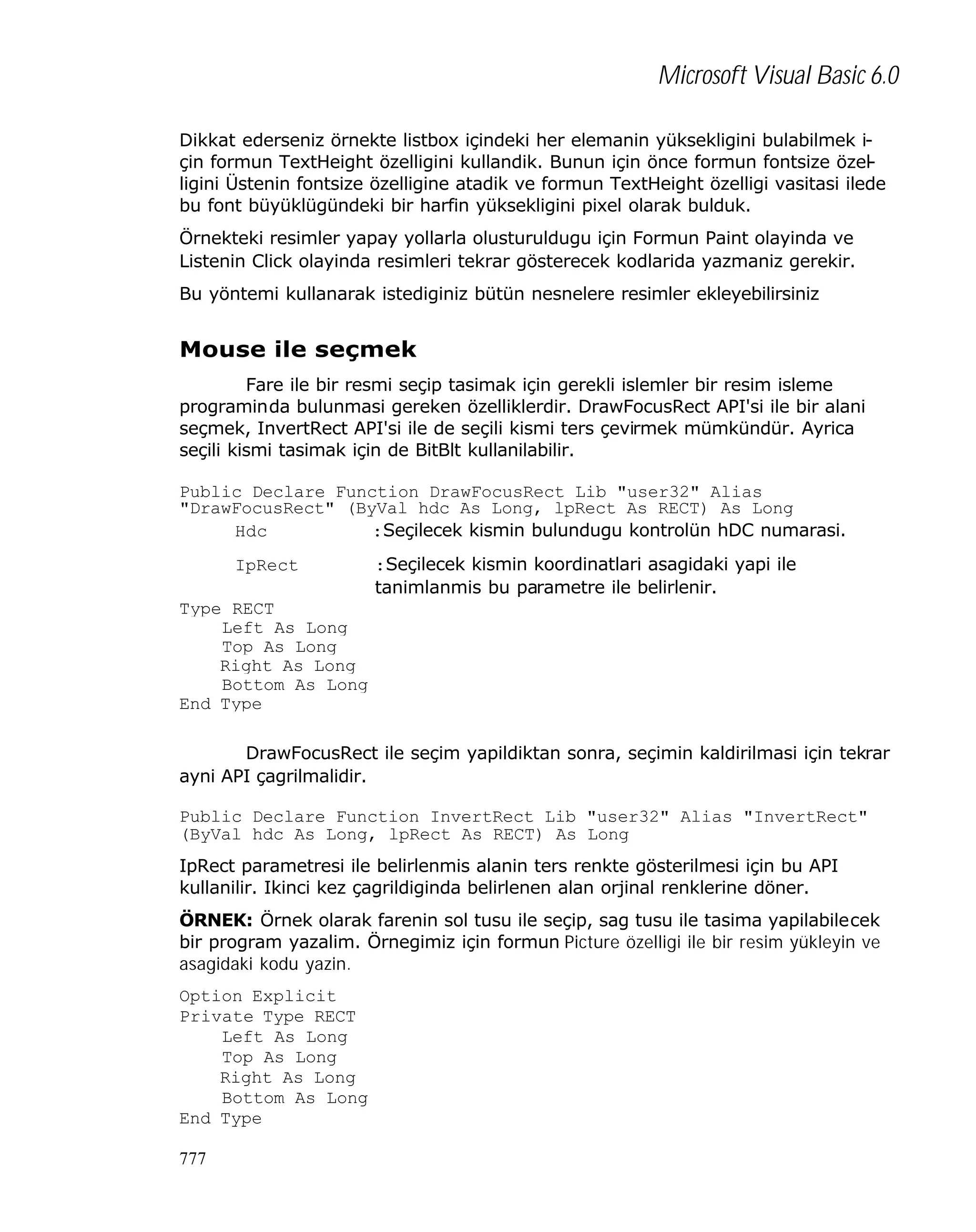Microsoft Visual Basic 6.0
Dikkat ederseniz örnekte listbox içindeki her elemanin yüksekligini bulabilmek için formun TextHeight özelligini kullandik. Bunun için önce formun fontsize özelligini Üstenin fontsize özelligine atadik ve formun TextHeight özelligi vasitasi ilede
bu font büyüklügündeki bir harfin yüksekligini pixel olarak bulduk.
Örnekteki resimler yapay yollarla olusturuldugu için Formun Paint olayinda ve
Listenin Click olayinda resimleri tekrar gösterecek kodlarida yazmaniz gerekir.
Bu yöntemi kullanarak istediginiz bütün nesnelere resimler ekleyebilirsiniz

Mouse ile seçmek
Fare ile bir resmi seçip tasimak için gerekli islemler bir resim isleme
programinda bulunmasi gereken özelliklerdir. DrawFocusRect API'si ile bir alani
seçmek, InvertRect API'si ile de seçili kismi ters çevirmek mümkündür. Ayrica
seçili kismi tasimak için de BitBlt kullanilabilir.
Public Declare Function DrawFocusRect Lib "user32" Alias
"DrawFocusRect" (ByVal hdc As Long, lpRect As RECT) As Long
Hdc
:Seçilecek kismin bulundugu kontrolün hDC numarasi.
IpRect

:Seçilecek kismin koordinatlari asagidaki yapi ile
tanimlanmis bu parametre ile belirlenir.

Type RECT
Left As Long
Top As Long
Right As Long
Bottom As Long
End Type
DrawFocusRect ile seçim yapildiktan sonra, seçimin kaldirilmasi için tekrar
ayni API çagrilmalidir.
Public Declare Function InvertRect Lib "user32" Alias "InvertRect"
(ByVal hdc As Long, lpRect As RECT) As Long
IpRect parametresi ile belirlenmis alanin ters renkte gösterilmesi için bu API
kullanilir. Ikinci kez çagrildiginda belirlenen alan orjinal renklerine döner.
ÖRNEK: Örnek olarak farenin sol tusu ile seçip, sag tusu ile tasima yapilabilecek
bir program yazalim. Örnegimiz için formun Picture özelligi ile bir resim yükleyin ve
asagidaki kodu yazin.
Option Explicit
Private Type RECT
Left As Long
Top As Long
Right As Long
Bottom As Long
End Type
777

 