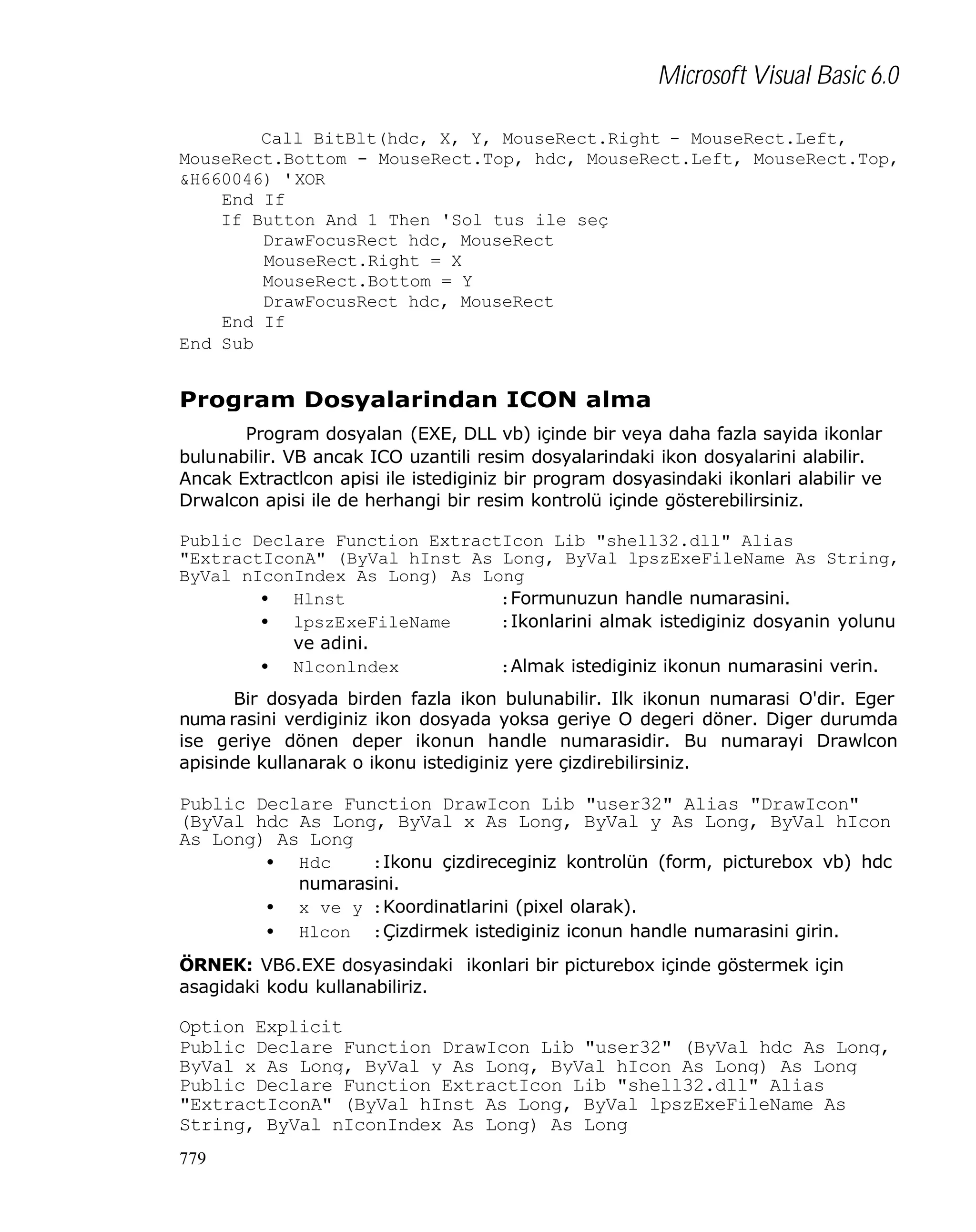 Microsoft Visual Basic 6.0
Call BitBlt(hdc, X, Y, MouseRect.Right - MouseRect.Left,
MouseRect.Bottom - MouseRect.Top, hdc, MouseRect.Left, MouseRect.Top,
&H660046) 'XOR
End If
If Button And 1 Then 'Sol tus ile seç
DrawFocusRect hdc, MouseRect
MouseRect.Right = X
MouseRect.Bottom = Y
DrawFocusRect hdc, MouseRect
End If
End Sub

Program Dosyalarindan ICON alma
Program dosyalan (EXE, DLL vb) içinde bir veya daha fazla sayida ikonlar
bulunabilir. VB ancak ICO uzantili resim dosyalarindaki ikon dosyalarini alabilir.
Ancak Extractlcon apisi ile istediginiz bir program dosyasindaki ikonlari alabilir ve
Drwalcon apisi ile de herhangi bir resim kontrolü içinde gösterebilirsiniz.
Public Declare Function ExtractIcon Lib "shell32.dll" Alias
"ExtractIconA" (ByVal hInst As Long, ByVal lpszExeFileName As String,
ByVal nIconIndex As Long) As Long
• Hlnst
:Formunuzun handle numarasini.
• lpszExeFileName
:Ikonlarini almak istediginiz dosyanin yolunu
ve adini.
• Nlconlndex
:Almak istediginiz ikonun numarasini verin.
Bir dosyada birden fazla ikon bulunabilir. Ilk ikonun numarasi O'dir. Eger
numa rasini verdiginiz ikon dosyada yoksa geriye O degeri döner. Diger durumda
ise geriye dönen deper ikonun handle numarasidir. Bu numarayi Drawlcon
apisinde kullanarak o ikonu istediginiz yere çizdirebilirsiniz.

Public Declare Function DrawIcon Lib "user32" Alias "DrawIcon"
(ByVal hdc As Long, ByVal x As Long, ByVal y As Long, ByVal hIcon
As Long) As Long
•
•
•

Hdc
:Ikonu çizdireceginiz kontrolün (form, picturebox vb) hdc
numarasini.
x ve y :Koordinatlarini (pixel olarak).
Hlcon :Çizdirmek istediginiz iconun handle numarasini girin.

ÖRNEK: VB6.EXE dosyasindaki ikonlari bir picturebox içinde göstermek için
asagidaki kodu kullanabiliriz.

Option Explicit
Public Declare Function DrawIcon Lib "user32" (ByVal hdc As Long,
ByVal x As Long, ByVal y As Long, ByVal hIcon As Long) As Long
Public Declare Function ExtractIcon Lib "shell32.dll" Alias
"ExtractIconA" (ByVal hInst As Long, ByVal lpszExeFileName As
String, ByVal nIconIndex As Long) As Long
779

 