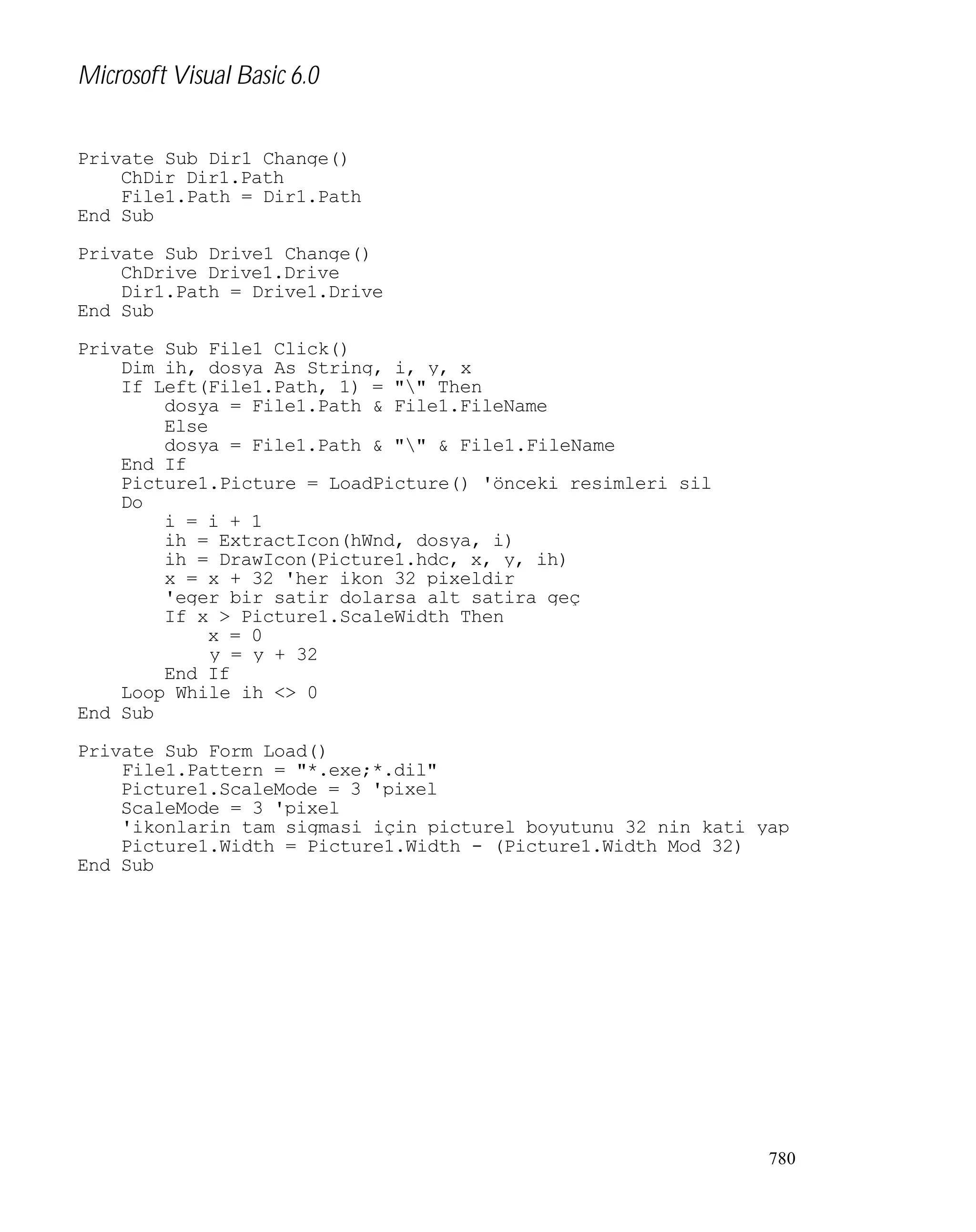 Microsoft Visual Basic 6.0
Private Sub Dir1_Change()
ChDir Dir1.Path
File1.Path = Dir1.Path
End Sub
Private Sub Drive1_Change()
ChDrive Drive1.Drive
Dir1.Path = Drive1.Drive
End Sub
Private Sub File1_Click()
Dim ih, dosya As String, i, y, x
If Left(File1.Path, 1) = "" Then
dosya = File1.Path & File1.FileName
Else
dosya = File1.Path & "" & File1.FileName
End If
Picture1.Picture = LoadPicture() 'önceki resimleri sil
Do
i = i + 1
ih = ExtractIcon(hWnd, dosya, i)
ih = DrawIcon(Picture1.hdc, x, y, ih)
x = x + 32 'her ikon 32 pixeldir
'eger bir satir dolarsa alt satira geç
If x > Picture1.ScaleWidth Then
x = 0
y = y + 32
End If
Loop While ih <> 0
End Sub
Private Sub Form_Load()
File1.Pattern = "*.exe;*.dil"
Picture1.ScaleMode = 3 'pixel
ScaleMode = 3 'pixel
'ikonlarin tam sigmasi için picturel boyutunu 32 nin kati yap
Picture1.Width = Picture1.Width - (Picture1.Width Mod 32)
End Sub

780

 
