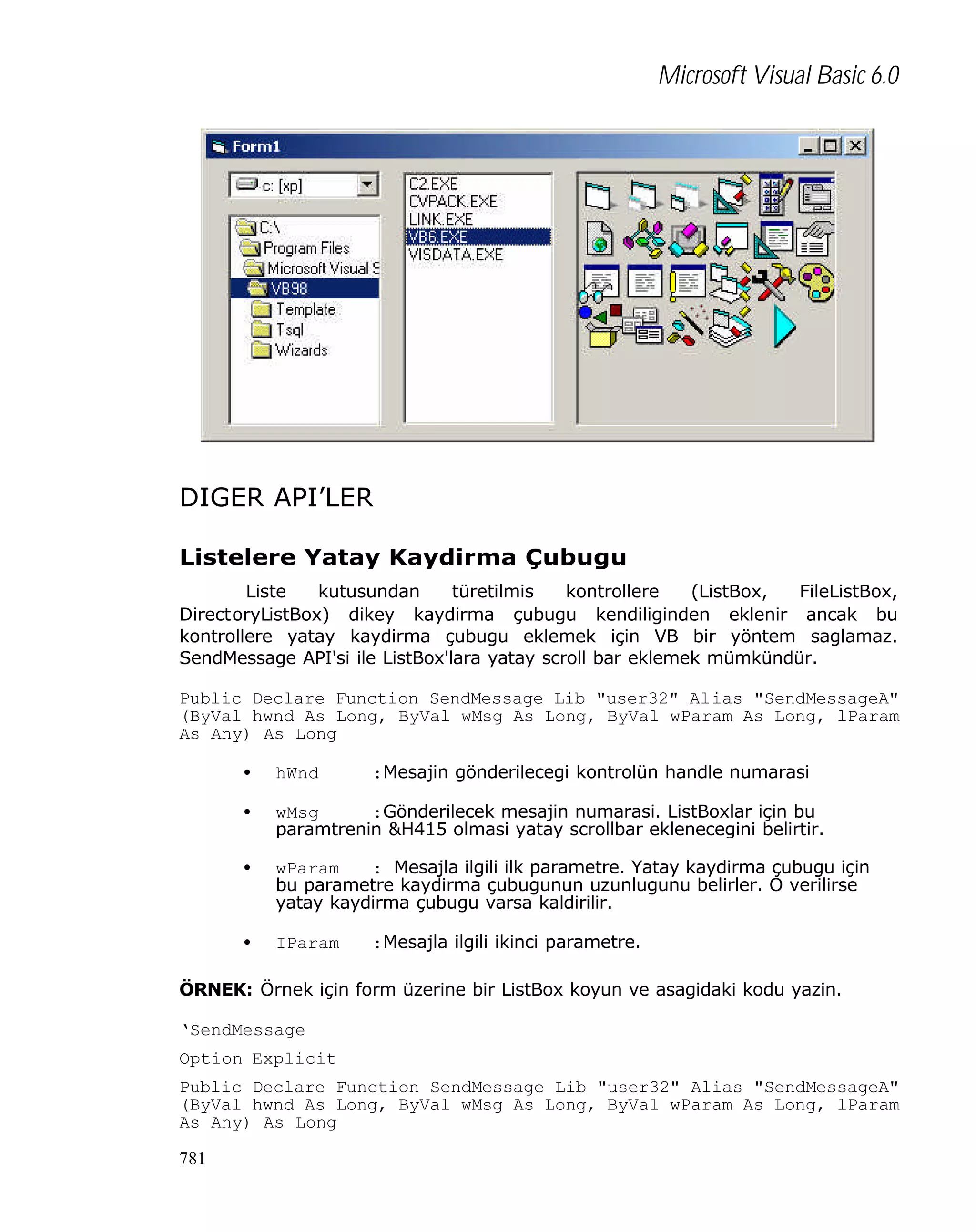 Microsoft Visual Basic 6.0

DIGER API’LER
Listelere Yatay Kaydirma Çubugu
Liste
kutusundan
türetilmis
kontrollere
(ListBox,
FileListBox,
DirectoryListBox) dikey kaydirma çubugu kendiliginden eklenir ancak bu
kontrollere yatay kaydirma çubugu eklemek için VB bir yöntem saglamaz.
SendMessage API'si ile ListBox'lara yatay scroll bar eklemek mümkündür.
Public Declare Function SendMessage Lib "user32" Alias "SendMessageA"
(ByVal hwnd As Long, ByVal wMsg As Long, ByVal wParam As Long, lParam
As Any) As Long
•

hWnd

•

wMsg
:Gönderilecek mesajin numarasi. ListBoxlar için bu
paramtrenin &H415 olmasi yatay scrollbar eklenecegini belirtir.

•

wParam
: Mesajla ilgili ilk parametre. Yatay kaydirma çubugu için
bu parametre kaydirma çubugunun uzunlugunu belirler. O verilirse
yatay kaydirma çubugu varsa kaldirilir.

•

IParam

:Mesajin gönderilecegi kontrolün handle numarasi

:Mesajla ilgili ikinci parametre.

ÖRNEK: Örnek için form üzerine bir ListBox koyun ve asagidaki kodu yazin.
‘SendMessage
Option Explicit
Public Declare Function SendMessage Lib "user32" Alias "SendMessageA"
(ByVal hwnd As Long, ByVal wMsg As Long, ByVal wParam As Long, lParam
As Any) As Long
781

 