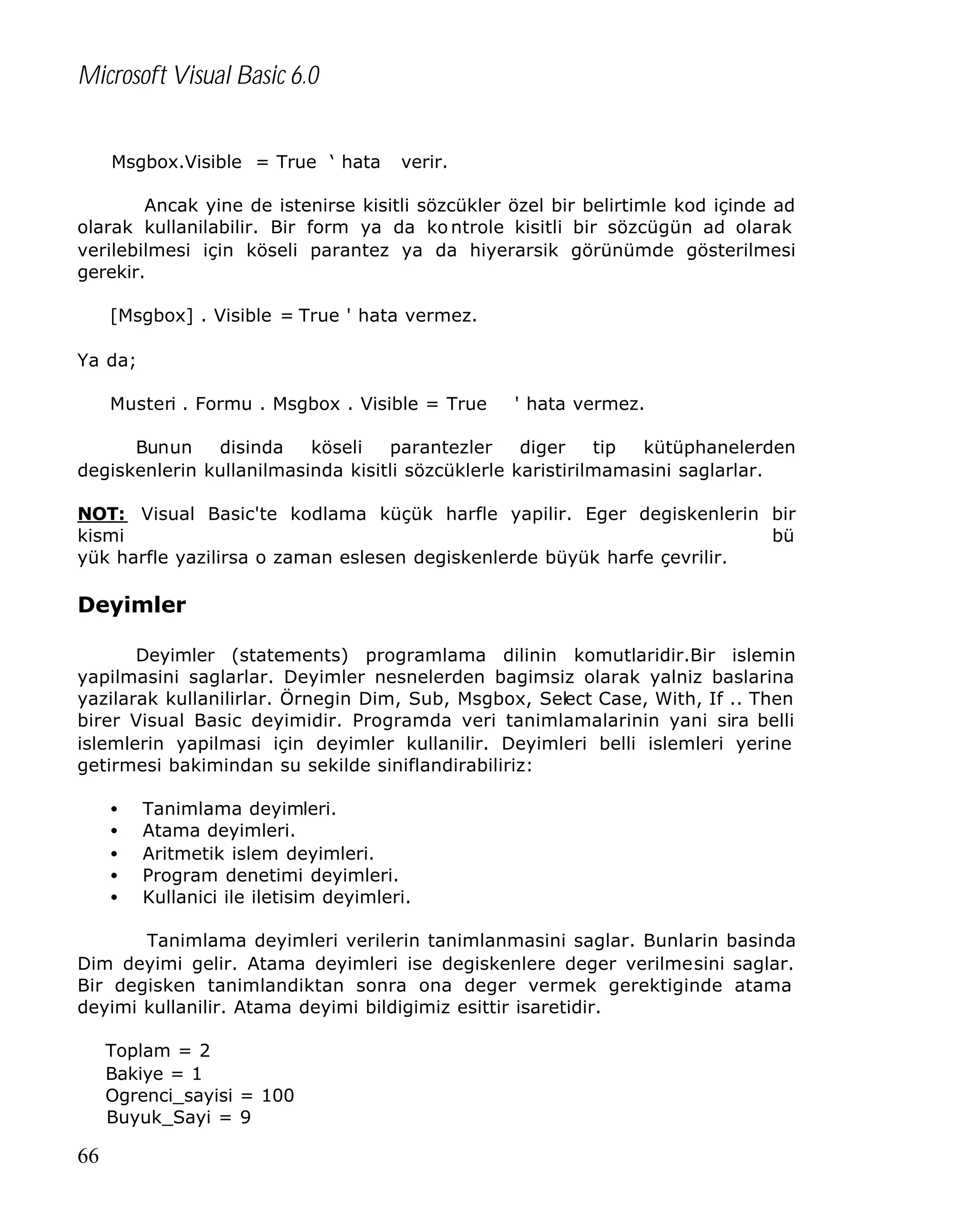 Microsoft Visual Basic 6.0
Msgbox.Visible = True ‘ hata

verir.

Ancak yine de istenirse kisitli sözcükler özel bir belirtimle kod içinde ad
olarak kullanilabilir. Bir form ya da ko ntrole kisitli bir sözcügün ad olarak
verilebilmesi için köseli parantez ya da hiyerarsik görünümde gösterilmesi
gerekir.
[Msgbox] . Visible = True ' hata vermez.
Ya da;
Musteri . Formu . Msgbox . Visible = True

' hata vermez.

Bunun
disinda
köseli
parantezler
diger
tip
kütüphanelerden
degiskenlerin kullanilmasinda kisitli sözcüklerle karistirilmamasini saglarlar.
NOT: Visual Basic'te kodlama küçük harfle yapilir. Eger degiskenlerin bir
kismi
bü
yük harfle yazilirsa o zaman eslesen degiskenlerde büyük harfe çevrilir.

Deyimler
Deyimler (statements) programlama dilinin komutlaridir.Bir islemin
yapilmasini saglarlar. Deyimler nesnelerden bagimsiz olarak yalniz baslarina
yazilarak kullanilirlar. Örnegin Dim, Sub, Msgbox, Select Case, With, If .. Then
birer Visual Basic deyimidir. Programda veri tanimlamalarinin yani sira belli
islemlerin yapilmasi için deyimler kullanilir. Deyimleri belli islemleri yerine
getirmesi bakimindan su sekilde siniflandirabiliriz:
•
•
•
•
•

Tanimlama deyimleri.
Atama deyimleri.
Aritmetik islem deyimleri.
Program denetimi deyimleri.
Kullanici ile iletisim deyimleri.

Tanimlama deyimleri verilerin tanimlanmasini saglar. Bunlarin basinda
Dim deyimi gelir. Atama deyimleri ise degiskenlere deger verilmesini saglar.
Bir degisken tanimlandiktan sonra ona deger vermek gerektiginde atama
deyimi kullanilir. Atama deyimi bildigimiz esittir isaretidir.
Toplam = 2
Bakiye = 1
Ogrenci_sayisi = 100
Buyuk_Sayi = 9

66

 