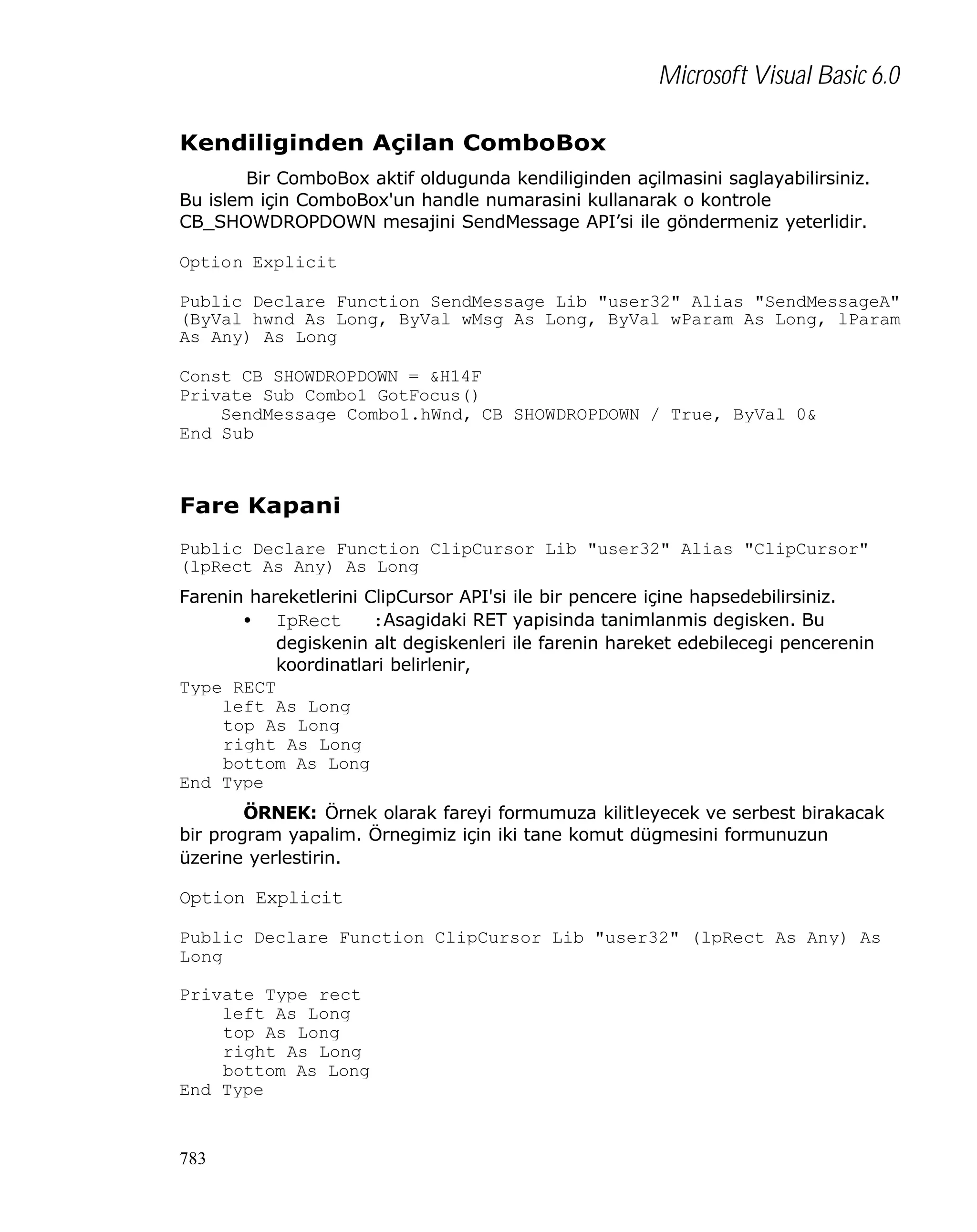 Microsoft Visual Basic 6.0
Kendiliginden Açilan ComboBox
Bir ComboBox aktif oldugunda kendiliginden açilmasini saglayabilirsiniz.
Bu islem için ComboBox'un handle numarasini kullanarak o kontrole
CB_SHOWDROPDOWN mesajini SendMessage API’si ile göndermeniz yeterlidir.
Option Explicit
Public Declare Function SendMessage Lib "user32" Alias "SendMessageA"
(ByVal hwnd As Long, ByVal wMsg As Long, ByVal wParam As Long, lParam
As Any) As Long
Const CB_SHOWDROPDOWN = &H14F
Private Sub Combo1_GotFocus()
SendMessage Combo1.hWnd, CB_SHOWDROPDOWN / True, ByVal 0&
End Sub

Fare Kapani
Public Declare Function ClipCursor Lib "user32" Alias "ClipCursor"
(lpRect As Any) As Long
Farenin hareketlerini ClipCursor API'si ile bir pencere içine hapsedebilirsiniz.
• IpRect
:Asagidaki RET yapisinda tanimlanmis degisken. Bu
degiskenin alt degiskenleri ile farenin hareket edebilecegi pencerenin
koordinatlari belirlenir,
Type RECT
left As Long
top As Long
right As Long
bottom As Long
End Type
ÖRNEK: Örnek olarak fareyi formumuza kilitleyecek ve serbest birakacak
bir program yapalim. Örnegimiz için iki tane komut dügmesini formunuzun
üzerine yerlestirin.

Option Explicit
Public Declare Function ClipCursor Lib "user32" (lpRect As Any) As
Long
Private Type rect
left As Long
top As Long
right As Long
bottom As Long
End Type

783

 
