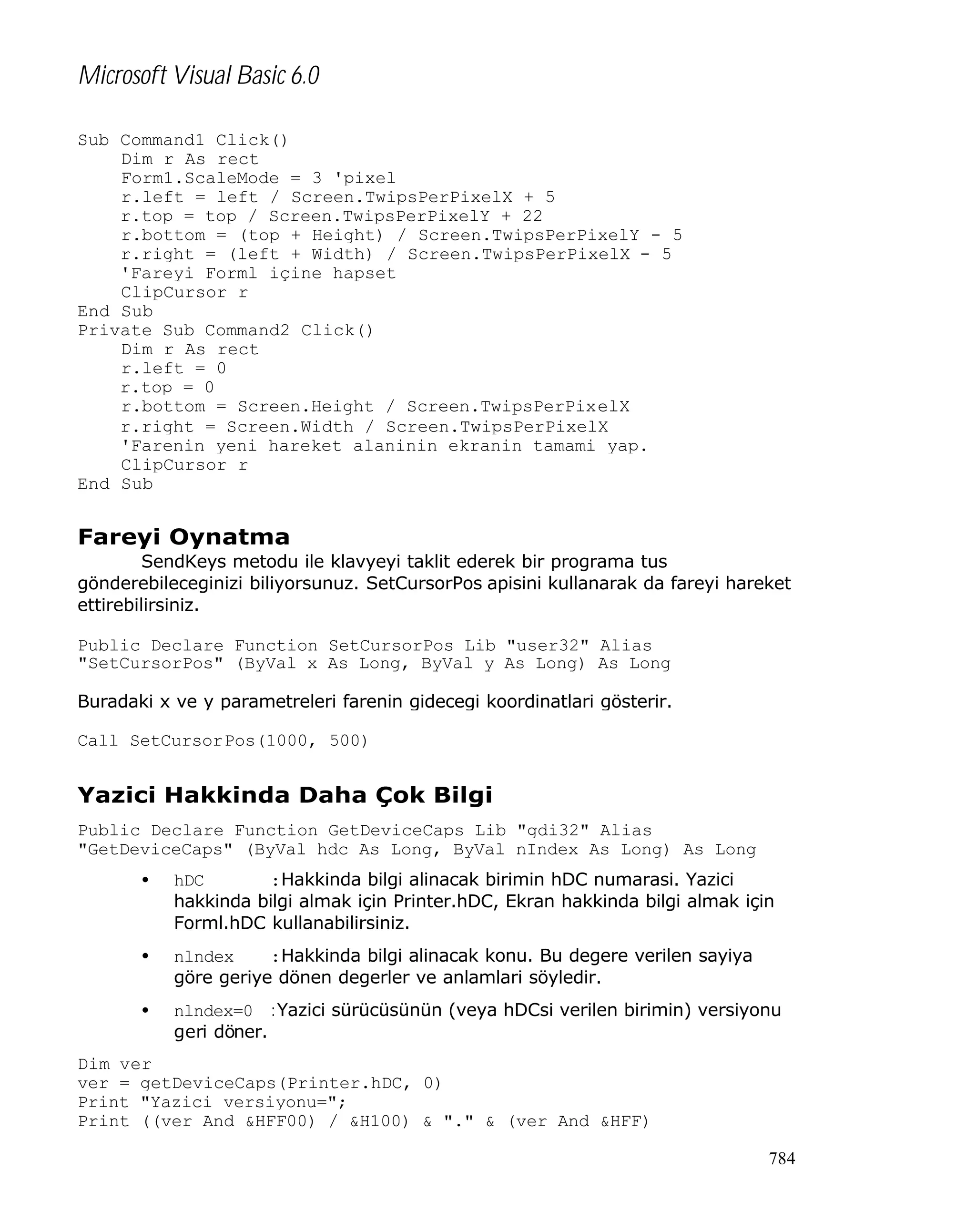 Microsoft Visual Basic 6.0
Sub Command1_Click()
Dim r As rect
Form1.ScaleMode = 3 'pixel
r.left = left / Screen.TwipsPerPixelX + 5
r.top = top / Screen.TwipsPerPixelY + 22
r.bottom = (top + Height) / Screen.TwipsPerPixelY - 5
r.right = (left + Width) / Screen.TwipsPerPixelX - 5
'Fareyi Forml içine hapset
ClipCursor r
End Sub
Private Sub Command2_Click()
Dim r As rect
r.left = 0
r.top = 0
r.bottom = Screen.Height / Screen.TwipsPerPixelX
r.right = Screen.Width / Screen.TwipsPerPixelX
'Farenin yeni hareket alaninin ekranin tamami yap.
ClipCursor r
End Sub

Fareyi Oynatma
SendKeys metodu ile klavyeyi taklit ederek bir programa tus
gönderebileceginizi biliyorsunuz. SetCursorPos apisini kullanarak da fareyi hareket
ettirebilirsiniz.
Public Declare Function SetCursorPos Lib "user32" Alias
"SetCursorPos" (ByVal x As Long, ByVal y As Long) As Long
Buradaki x ve y parametreleri farenin gidecegi koordinatlari gösterir.
Call SetCursorPos(1000, 500)

Yazici Hakkinda Daha Çok Bilgi
Public Declare Function GetDeviceCaps Lib "gdi32" Alias
"GetDeviceCaps" (ByVal hdc As Long, ByVal nIndex As Long) As Long
•

hDC
:Hakkinda bilgi alinacak birimin hDC numarasi. Yazici
hakkinda bilgi almak için Printer.hDC, Ekran hakkinda bilgi almak için
Forml.hDC kullanabilirsiniz.

•

nlndex
:Hakkinda bilgi alinacak konu. Bu degere verilen sayiya
göre geriye dönen degerler ve anlamlari söyledir.

•

nlndex=0 :Yazici sürücüsünün (veya hDCsi verilen birimin) versiyonu
geri döner.

Dim ver
ver = getDeviceCaps(Printer.hDC, 0)
Print "Yazici versiyonu=";
Print ((ver And &HFF00) / &H100) & "." & (ver And &HFF)
784

 
