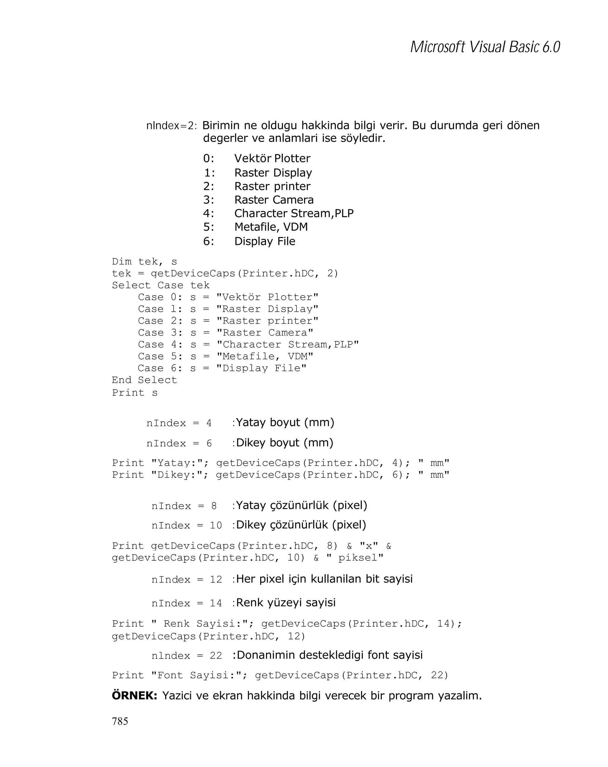 Microsoft Visual Basic 6.0

nlndex=2: Birimin ne oldugu hakkinda bilgi verir. Bu durumda geri dönen
degerler ve anlamlari ise söyledir.
0:
1:
2:
3:
4:
5:
6:

Vektör Plotter
Raster Display
Raster printer
Raster Camera
Character Stream,PLP
Metafile, VDM
Display File

Dim tek, s
tek = getDeviceCaps(Printer.hDC, 2)
Select Case tek
Case 0: s = "Vektör Plotter"
Case l: s = "Raster Display"
Case 2: s = "Raster printer"
Case 3: s = "Raster Camera"
Case 4: s = "Character Stream,PLP"
Case 5: s = "Metafile, VDM"
Case 6: s = "Display File"
End Select
Print s
nIndex = 4

:Yatay boyut (mm)

nIndex = 6

:Dikey boyut (mm)

Print "Yatay:"; getDeviceCaps(Printer.hDC, 4); " mm"
Print "Dikey:"; getDeviceCaps(Printer.hDC, 6); " mm"
nIndex = 8

:Yatay çözünürlük (pixel)

nIndex = 10 :Dikey çözünürlük (pixel)
Print getDeviceCaps(Printer.hDC, 8) & "x" &
getDeviceCaps(Printer.hDC, 10) & " piksel"
nIndex = 12 :Her pixel için kullanilan bit sayisi
nIndex = 14 :Renk yüzeyi sayisi
Print " Renk Sayisi:"; getDeviceCaps(Printer.hDC, 14);
getDeviceCaps(Printer.hDC, 12)
nlndex = 22 :Donanimin destekledigi font sayisi
Print "Font Sayisi:"; getDeviceCaps(Printer.hDC, 22)
ÖRNEK: Yazici ve ekran hakkinda bilgi verecek bir program yazalim.
785

 