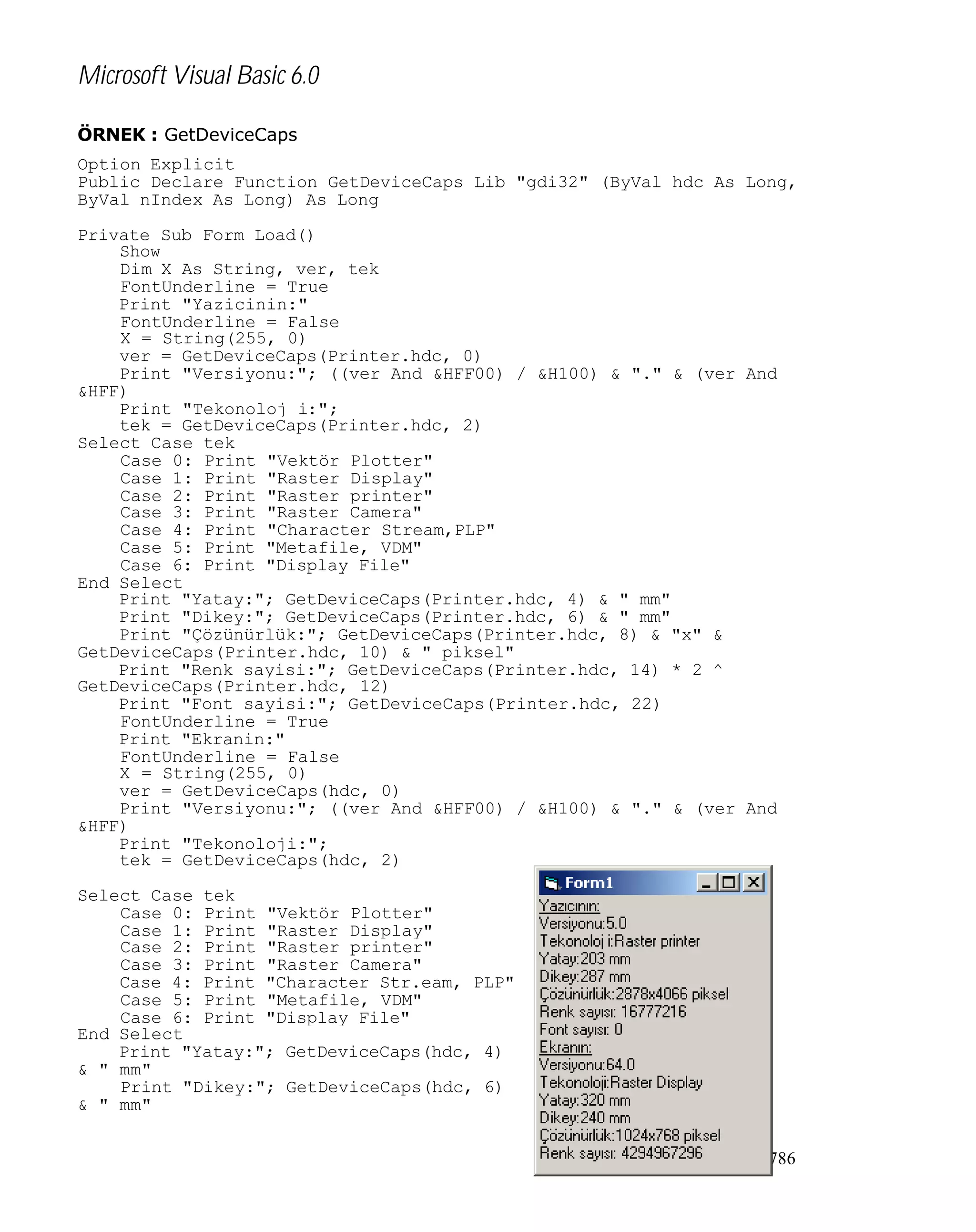 Microsoft Visual Basic 6.0
ÖRNEK : GetDeviceCaps
Option Explicit
Public Declare Function GetDeviceCaps Lib "gdi32" (ByVal hdc As Long,
ByVal nIndex As Long) As Long
Private Sub Form_Load()
Show
Dim X As String, ver, tek
FontUnderline = True
Print "Yazicinin:"
FontUnderline = False
X = String(255, 0)
ver = GetDeviceCaps(Printer.hdc, 0)
Print "Versiyonu:"; ((ver And &HFF00) / &H100) & "." & (ver And
&HFF)
Print "Tekonoloj i:";
tek = GetDeviceCaps(Printer.hdc, 2)
Select Case tek
Case 0: Print "Vektör Plotter"
Case 1: Print "Raster Display"
Case 2: Print "Raster printer"
Case 3: Print "Raster Camera"
Case 4: Print "Character Stream,PLP"
Case 5: Print "Metafile, VDM"
Case 6: Print "Display File"
End Select
Print "Yatay:"; GetDeviceCaps(Printer.hdc, 4) & " mm"
Print "Dikey:"; GetDeviceCaps(Printer.hdc, 6) & " mm"
Print "Çözünürlük:"; GetDeviceCaps(Printer.hdc, 8) & "x" &
GetDeviceCaps(Printer.hdc, 10) & " piksel"
Print "Renk sayisi:"; GetDeviceCaps(Printer.hdc, 14) * 2 ^
GetDeviceCaps(Printer.hdc, 12)
Print "Font sayisi:"; GetDeviceCaps(Printer.hdc, 22)
FontUnderline = True
Print "Ekranin:"
FontUnderline = False
X = String(255, 0)
ver = GetDeviceCaps(hdc, 0)
Print "Versiyonu:"; ((ver And &HFF00) / &H100) & "." & (ver And
&HFF)
Print "Tekonoloji:";
tek = GetDeviceCaps(hdc, 2)
Select Case tek
Case 0: Print "Vektör Plotter"
Case 1: Print "Raster Display"
Case 2: Print "Raster printer"
Case 3: Print "Raster Camera"
Case 4: Print "Character Str.eam, PLP"
Case 5: Print "Metafile, VDM"
Case 6: Print "Display File"
End Select
Print "Yatay:"; GetDeviceCaps(hdc, 4)
& " mm"
Print "Dikey:"; GetDeviceCaps(hdc, 6)
& " mm"
786

 