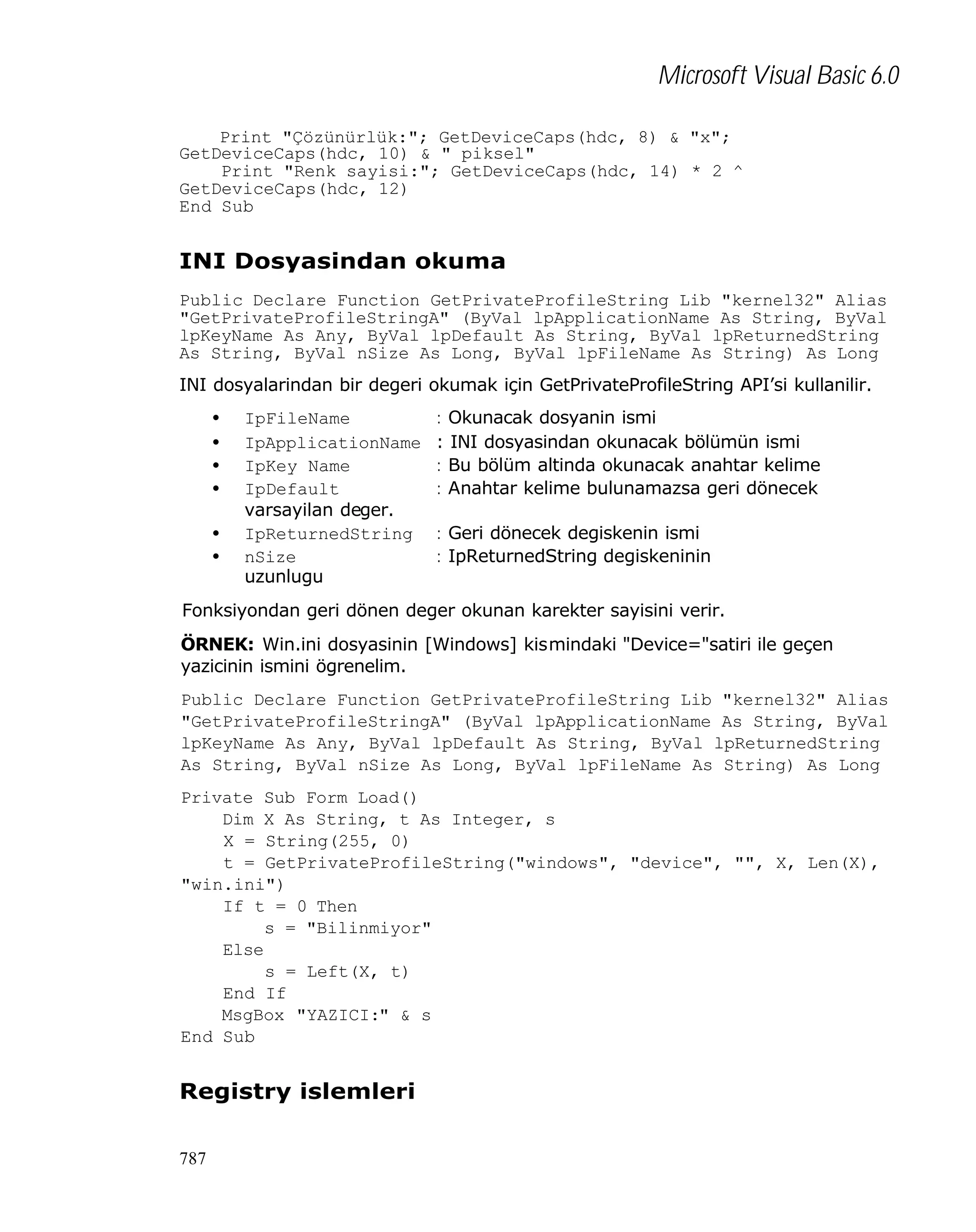 Microsoft Visual Basic 6.0
Print "Çözünürlük:"; GetDeviceCaps(hdc, 8) & "x";
GetDeviceCaps(hdc, 10) & " piksel"
Print "Renk sayisi:"; GetDeviceCaps(hdc, 14) * 2 ^
GetDeviceCaps(hdc, 12)
End Sub

INI Dosyasindan okuma
Public Declare Function GetPrivateProfileString Lib "kernel32" Alias
"GetPrivateProfileStringA" (ByVal lpApplicationName As String, ByVal
lpKeyName As Any, ByVal lpDefault As String, ByVal lpReturnedString
As String, ByVal nSize As Long, ByVal lpFileName As String) As Long
INI dosyalarindan bir degeri okumak için GetPrivateProfileString API’si kullanilir.
•
•
•
•
•
•

IpFileName
IpApplicationName
IpKey Name
IpDefault
varsayilan deger.
IpReturnedString
nSize
uzunlugu

: Okunacak dosyanin ismi
: INI dosyasindan okunacak bölümün ismi
: Bu bölüm altinda okunacak anahtar kelime
: Anahtar kelime bulunamazsa geri dönecek
: Geri dönecek degiskenin ismi
: IpReturnedString degiskeninin

Fonksiyondan geri dönen deger okunan karekter sayisini verir.
ÖRNEK: Win.ini dosyasinin [Windows] kismindaki "Device="satiri ile geçen
yazicinin ismini ögrenelim.
Public Declare Function GetPrivateProfileString Lib "kernel32" Alias
"GetPrivateProfileStringA" (ByVal lpApplicationName As String, ByVal
lpKeyName As Any, ByVal lpDefault As String, ByVal lpReturnedString
As String, ByVal nSize As Long, ByVal lpFileName As String) As Long
Private Sub Form_Load()
Dim X As String, t As Integer, s
X = String(255, 0)
t = GetPrivateProfileString("windows", "device", "", X, Len(X),
"win.ini")
If t = 0 Then
s = "Bilinmiyor"
Else
s = Left(X, t)
End If
MsgBox "YAZICI:" & s
End Sub

Registry islemleri
787

 