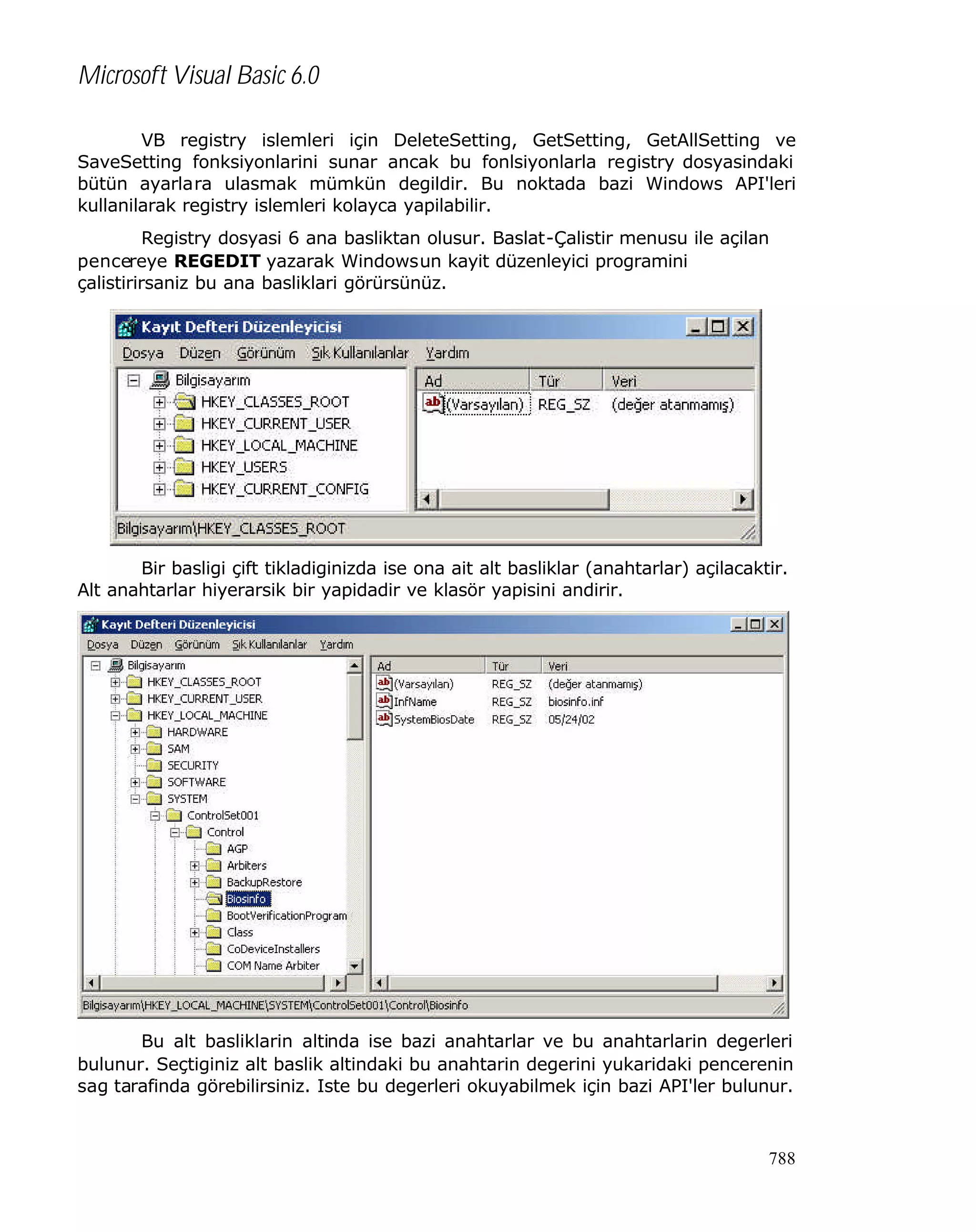 Microsoft Visual Basic 6.0
VB registry islemleri için DeleteSetting, GetSetting, GetAllSetting ve
SaveSetting fonksiyonlarini sunar ancak bu fonlsiyonlarla registry dosyasindaki
bütün ayarlara ulasmak mümkün degildir. Bu noktada bazi Windows API'leri
kullanilarak registry islemleri kolayca yapilabilir.
Registry dosyasi 6 ana basliktan olusur. Baslat-Çalistir menusu ile açilan
pencereye REGEDIT yazarak Windowsun kayit düzenleyici programini
çalistirirsaniz bu ana basliklari görürsünüz.

Bir basligi çift tikladiginizda ise ona ait alt basliklar (anahtarlar) açilacaktir.
Alt anahtarlar hiyerarsik bir yapidadir ve klasör yapisini andirir.

Bu alt basliklarin altinda ise bazi anahtarlar ve bu anahtarlarin degerleri
bulunur. Seçtiginiz alt baslik altindaki bu anahtarin degerini yukaridaki pencerenin
sag tarafinda görebilirsiniz. Iste bu degerleri okuyabilmek için bazi API'ler bulunur.

788

 