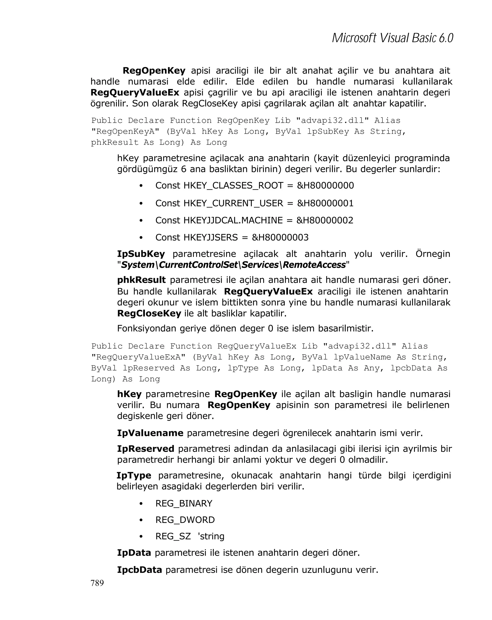 Microsoft Visual Basic 6.0
RegOpenKey apisi araciligi ile bir alt anahat açilir ve bu anahtara ait
handle numarasi elde edilir. Elde edilen bu handle numarasi kullanilarak
RegQueryValueEx apisi çagrilir ve bu api araciligi ile istenen anahtarin degeri
ögrenilir. Son olarak RegCloseKey apisi çagrilarak açilan alt anahtar kapatilir.
Public Declare Function RegOpenKey Lib "advapi32.dll" Alias
"RegOpenKeyA" (ByVal hKey As Long, ByVal lpSubKey As String,
phkResult As Long) As Long
hKey parametresine açilacak ana anahtarin (kayit düzenleyici programinda
gördügümgüz 6 ana basliktan birinin) degeri verilir. Bu degerler sunlardir:
•

Const HKEY_CLASSES_ROOT = &H80000000

•

Const HKEY_CURRENT_USER = &H80000001

•

Const HKEYJJDCAL.MACHINE = &H80000002

•

Const HKEYJJSERS = &H80000003

IpSubKey parametresine açilacak alt anahtarin yolu verilir. Örnegin
"SystemCurrentControlSetServicesRemoteAccess"
phkResult parametresi ile açilan anahtara ait handle numarasi geri döner.
Bu handle kullanilarak RegQueryValueEx araciligi ile istenen anahtarin
degeri okunur ve islem bittikten sonra yine bu handle numarasi kullanilarak
RegCloseKey ile alt basliklar kapatilir.
Fonksiyondan geriye dönen deger 0 ise islem basarilmistir.
Public Declare Function RegQueryValueEx Lib "advapi32.dll" Alias
"RegQueryValueExA" (ByVal hKey As Long, ByVal lpValueName As String,
ByVal lpReserved As Long, lpType As Long, lpData As Any, lpcbData As
Long) As Long
hKey parametresine RegOpenKey ile açilan alt basligin handle numarasi
verilir. Bu numara RegOpenKey apisinin son parametresi ile belirlenen
degiskenle geri döner.
IpValuename parametresine degeri ögrenilecek anahtarin ismi verir.
IpReserved parametresi adindan da anlasilacagi gibi ilerisi için ayrilmis bir
parametredir herhangi bir anlami yoktur ve degeri 0 olmadilir.
IpType parametresine, okunacak anahtarin hangi türde bilgi içerdigini
belirleyen asagidaki degerlerden biri verilir.
•

REG_BINARY

•

REG_DWORD

•

REG_SZ 'string

IpData parametresi ile istenen anahtarin degeri döner.
IpcbData parametresi ise dönen degerin uzunlugunu verir.
789

 