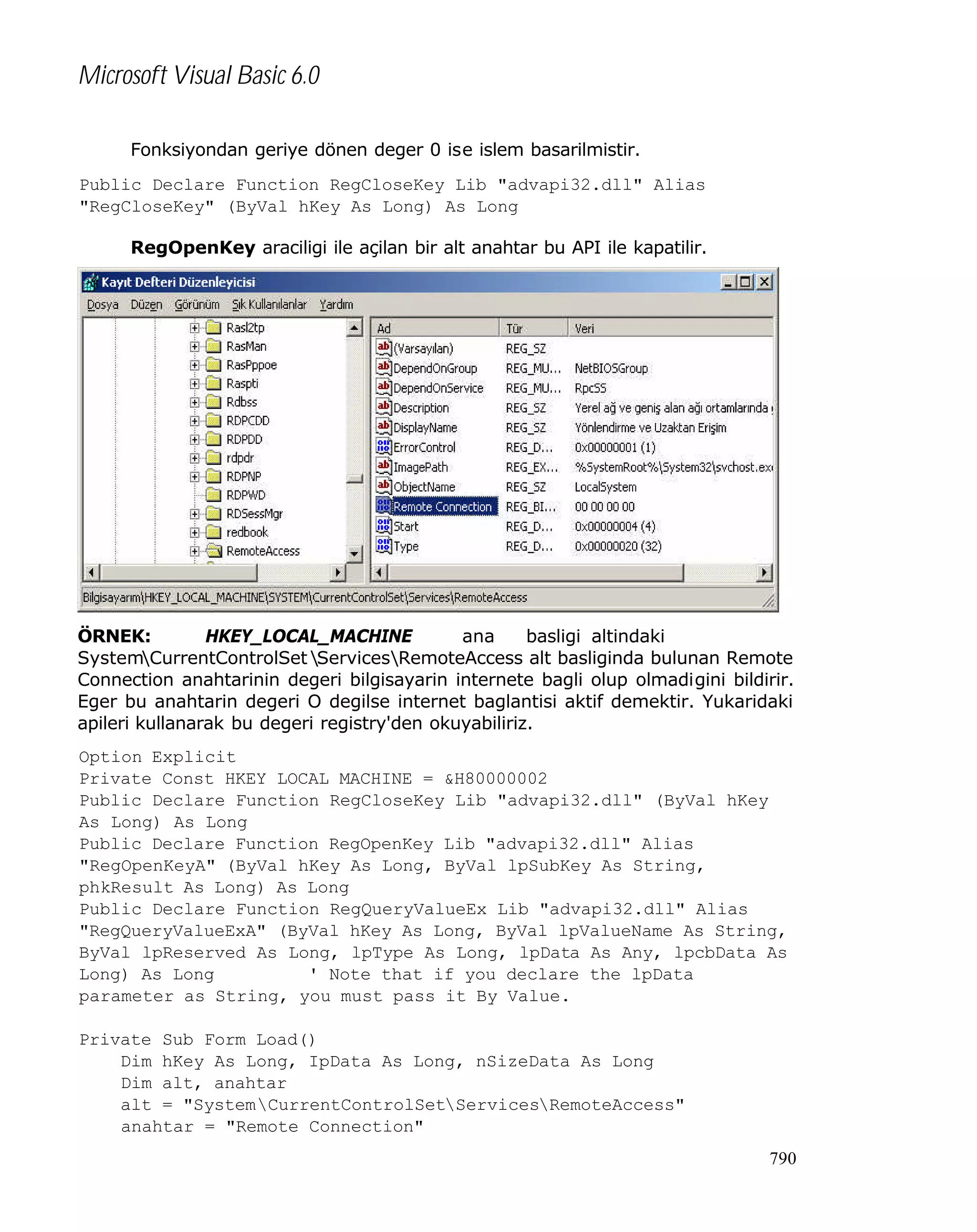 Microsoft Visual Basic 6.0
Fonksiyondan geriye dönen deger 0 ise islem basarilmistir.
Public Declare Function RegCloseKey Lib "advapi32.dll" Alias
"RegCloseKey" (ByVal hKey As Long) As Long
RegOpenKey araciligi ile açilan bir alt anahtar bu API ile kapatilir.

ÖRNEK:
HKEY_LOCAL_MACHINE
ana
basligi altindaki
SystemCurrentControlSet ServicesRemoteAccess alt basliginda bulunan Remote
Connection anahtarinin degeri bilgisayarin internete bagli olup olmadigini bildirir.
Eger bu anahtarin degeri O degilse internet baglantisi aktif demektir. Yukaridaki
apileri kullanarak bu degeri registry'den okuyabiliriz.
Option Explicit
Private Const HKEY_LOCAL_MACHINE = &H80000002
Public Declare Function RegCloseKey Lib "advapi32.dll" (ByVal hKey
As Long) As Long
Public Declare Function RegOpenKey Lib "advapi32.dll" Alias
"RegOpenKeyA" (ByVal hKey As Long, ByVal lpSubKey As String,
phkResult As Long) As Long
Public Declare Function RegQueryValueEx Lib "advapi32.dll" Alias
"RegQueryValueExA" (ByVal hKey As Long, ByVal lpValueName As String,
ByVal lpReserved As Long, lpType As Long, lpData As Any, lpcbData As
Long) As Long
' Note that if you declare the lpData
parameter as String, you must pass it By Value.
Private Sub Form_Load()
Dim hKey As Long, IpData As Long, nSizeData As Long
Dim alt, anahtar
alt = "SystemCurrentControlSetServicesRemoteAccess"
anahtar = "Remote Connection"
790

 