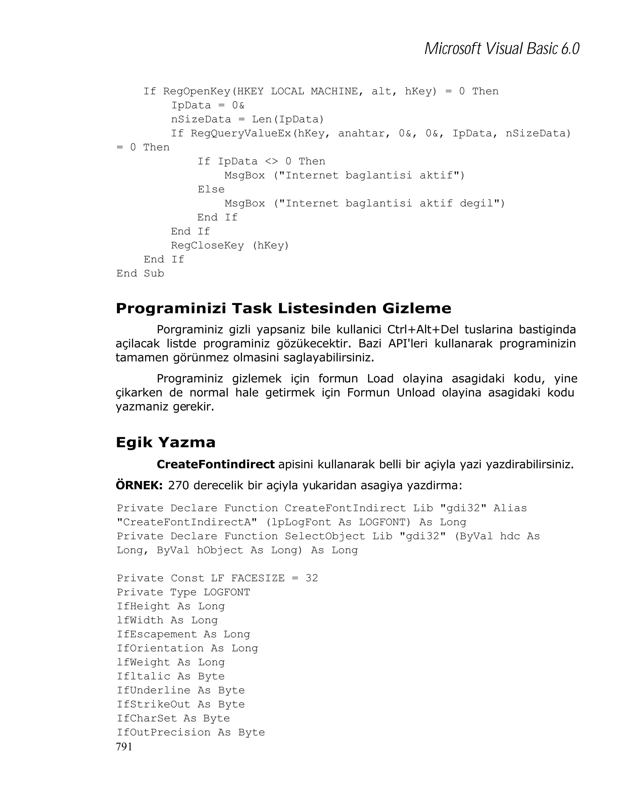 Microsoft Visual Basic 6.0
If RegOpenKey(HKEY_LOCAL_MACHINE, alt, hKey) = 0 Then
IpData = 0&
nSizeData = Len(IpData)
If RegQueryValueEx(hKey, anahtar, 0&, 0&, IpData, nSizeData)
= 0 Then
If IpData <> 0 Then
MsgBox ("Internet baglantisi aktif")
Else
MsgBox ("Internet baglantisi aktif degil")
End If
End If
RegCloseKey (hKey)
End If
End Sub

Programinizi Task Listesinden Gizleme
Porgraminiz gizli yapsaniz bile kullanici Ctrl+Alt+Del tuslarina bastiginda
açilacak listde programiniz gözükecektir. Bazi API'leri kullanarak programinizin
tamamen görünmez olmasini saglayabilirsiniz.
Programiniz gizlemek için formun Load olayina asagidaki kodu, yine
çikarken de normal hale getirmek için Formun Unload olayina asagidaki kodu
yazmaniz gerekir.

Egik Yazma
CreateFontindirect apisini kullanarak belli bir açiyla yazi yazdirabilirsiniz.
ÖRNEK: 270 derecelik bir açiyla yukaridan asagiya yazdirma:
Private Declare Function CreateFontIndirect Lib "gdi32" Alias
"CreateFontIndirectA" (lpLogFont As LOGFONT) As Long
Private Declare Function SelectObject Lib "gdi32" (ByVal hdc As
Long, ByVal hObject As Long) As Long
Private Const LF_FACESIZE = 32
Private Type LOGFONT
IfHeight As Long
lfWidth As Long
IfEscapement As Long
IfOrientation As Long
lfWeight As Long
Ifltalic As Byte
IfUnderline As Byte
IfStrikeOut As Byte
IfCharSet As Byte
IfOutPrecision As Byte
791

 