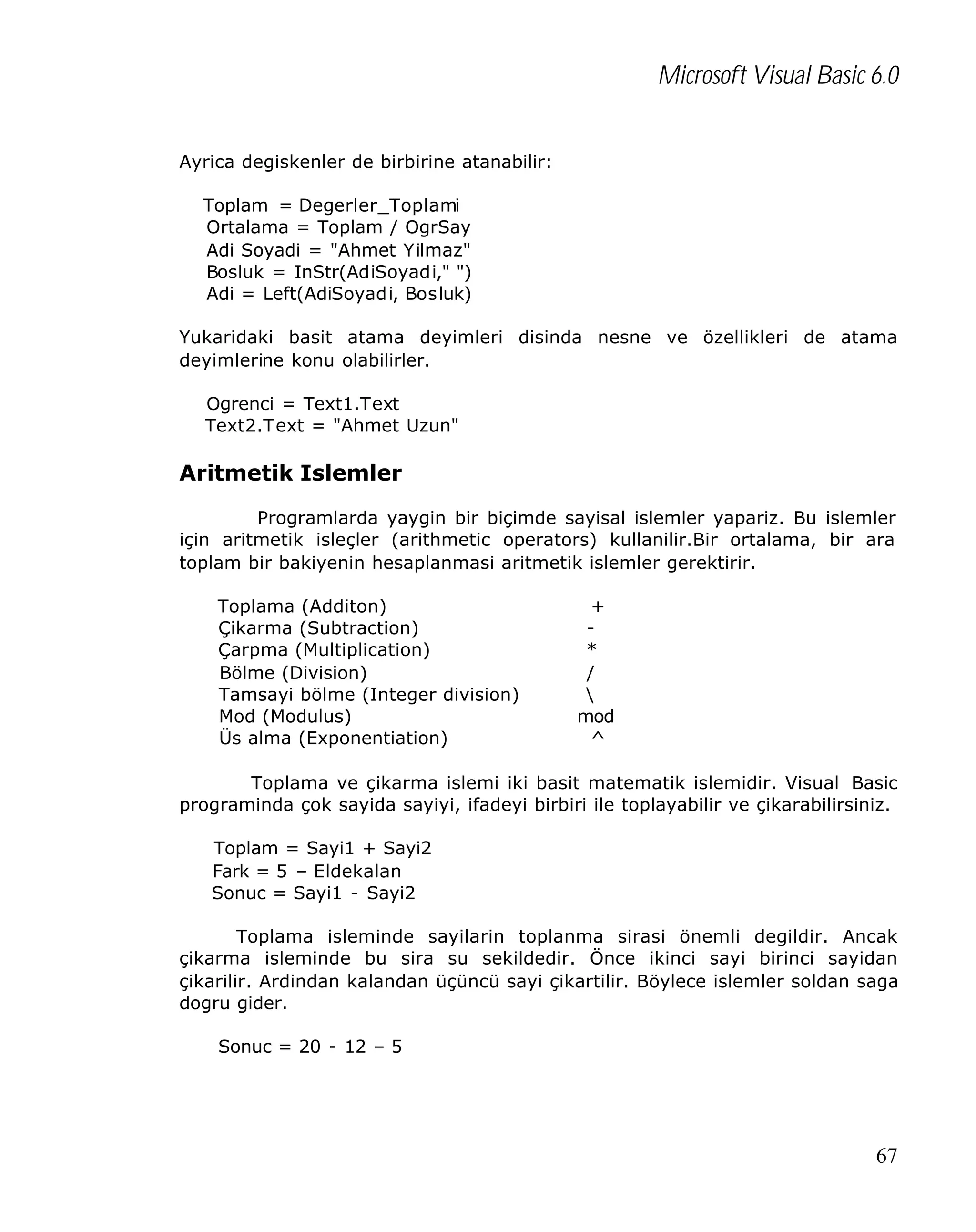 Microsoft Visual Basic 6.0
Ayrica degiskenler de birbirine atanabilir:
Toplam = Degerler_Toplami
Ortalama = Toplam / OgrSay
Adi Soyadi = "Ahmet Yilmaz"
Bosluk = InStr(AdiSoyadi," ")
Adi = Left(AdiSoyadi, Bosluk)
Yukaridaki basit atama deyimleri disinda nesne ve özellikleri de atama
deyimlerine konu olabilirler.
Ogrenci = Text1.Text
Text2.Text = "Ahmet Uzun"

Aritmetik Islemler
Programlarda yaygin bir biçimde sayisal islemler yapariz. Bu islemler
için aritmetik isleçler (arithmetic operators) kullanilir.Bir ortalama, bir ara
toplam bir bakiyenin hesaplanmasi aritmetik islemler gerektirir.
Toplama (Additon)
Çikarma (Subtraction)
Çarpma (Multiplication)
Bölme (Division)
Tamsayi bölme (Integer division)
Mod (Modulus)
Üs alma (Exponentiation)

+
*
/

mod
^

Toplama ve çikarma islemi iki basit matematik islemidir. Visual Basic
programinda çok sayida sayiyi, ifadeyi birbiri ile toplayabilir ve çikarabilirsiniz.
Toplam = Sayi1 + Sayi2
Fark = 5 – Eldekalan
Sonuc = Sayi1 - Sayi2
Toplama isleminde sayilarin toplanma sirasi önemli degildir. Ancak
çikarma isleminde bu sira su sekildedir. Önce ikinci sayi birinci sayidan
çikarilir. Ardindan kalandan üçüncü sayi çikartilir. Böylece islemler soldan saga
dogru gider.
Sonuc = 20 - 12 – 5

67

 