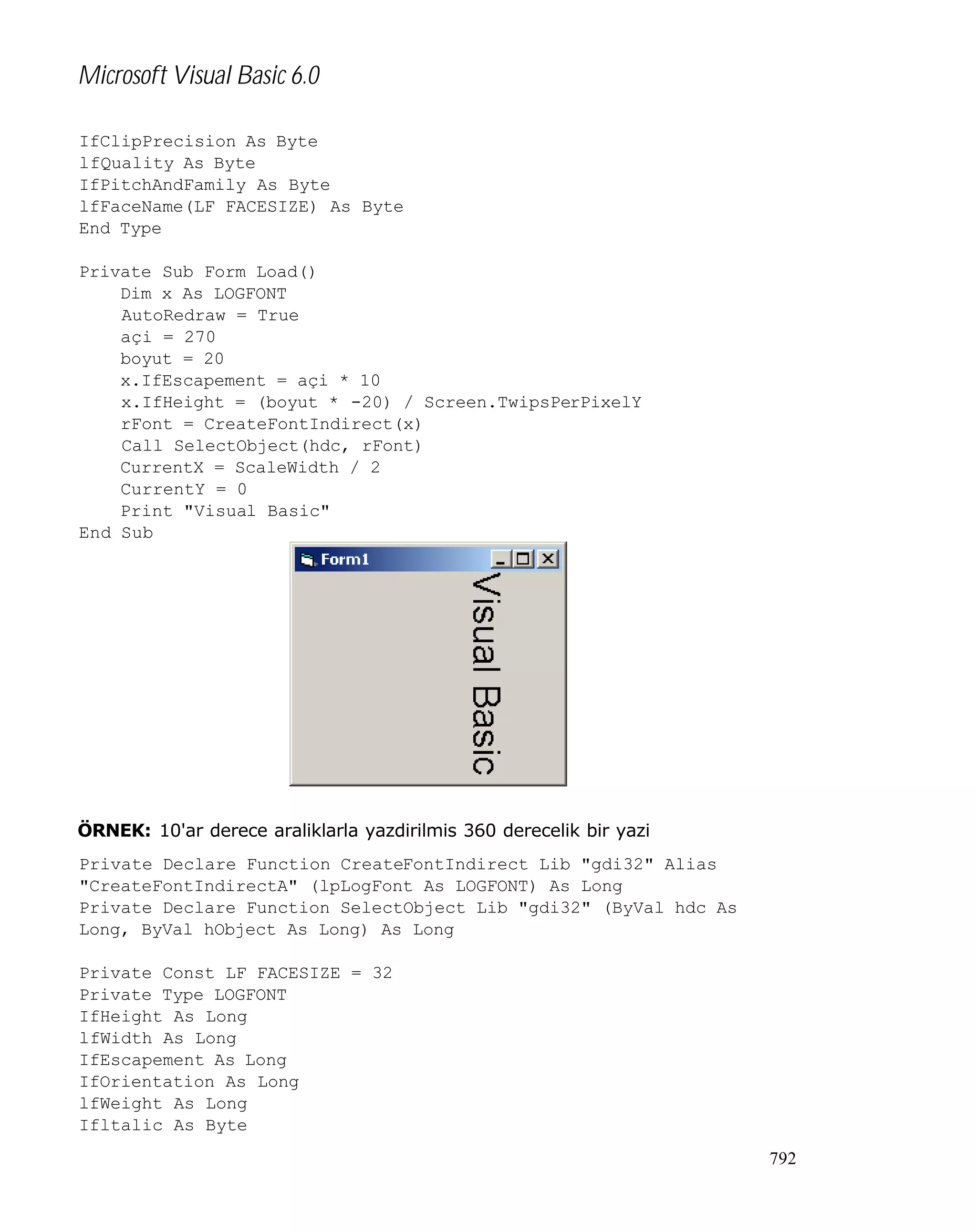 Microsoft Visual Basic 6.0
IfClipPrecision As Byte
lfQuality As Byte
IfPitchAndFamily As Byte
lfFaceName(LF_FACESIZE) As Byte
End Type
Private Sub Form_Load()
Dim x As LOGFONT
AutoRedraw = True
açi = 270
boyut = 20
x.IfEscapement = açi * 10
x.IfHeight = (boyut * -20) / Screen.TwipsPerPixelY
rFont = CreateFontIndirect(x)
Call SelectObject(hdc, rFont)
CurrentX = ScaleWidth / 2
CurrentY = 0
Print "Visual Basic"
End Sub

ÖRNEK: 10'ar derece araliklarla yazdirilmis 360 derecelik bir yazi
Private Declare Function CreateFontIndirect Lib "gdi32" Alias
"CreateFontIndirectA" (lpLogFont As LOGFONT) As Long
Private Declare Function SelectObject Lib "gdi32" (ByVal hdc As
Long, ByVal hObject As Long) As Long
Private Const LF_FACESIZE = 32
Private Type LOGFONT
IfHeight As Long
lfWidth As Long
IfEscapement As Long
IfOrientation As Long
lfWeight As Long
Ifltalic As Byte
792

 