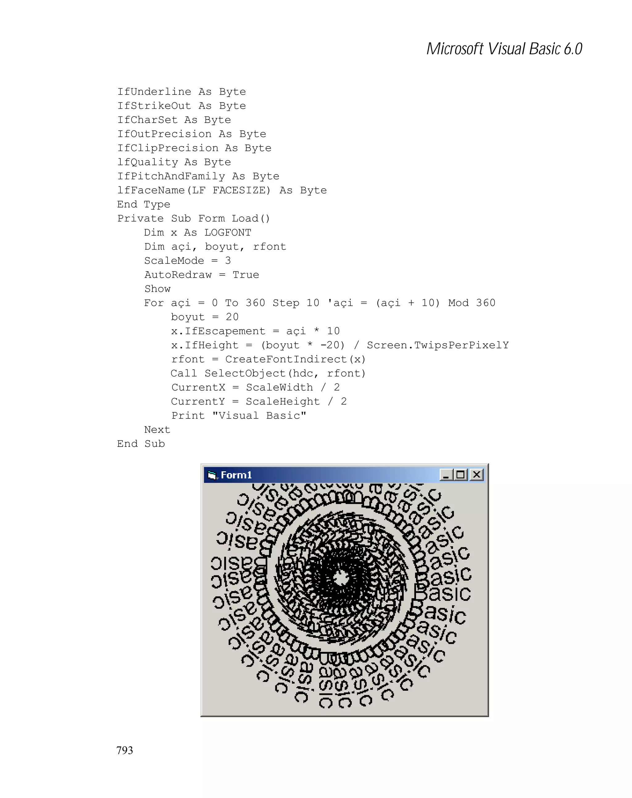 Microsoft Visual Basic 6.0
IfUnderline As Byte
IfStrikeOut As Byte
IfCharSet As Byte
IfOutPrecision As Byte
IfClipPrecision As Byte
lfQuality As Byte
IfPitchAndFamily As Byte
lfFaceName(LF_FACESIZE) As Byte
End Type
Private Sub Form_Load()
Dim x As LOGFONT
Dim açi, boyut, rfont
ScaleMode = 3
AutoRedraw = True
Show
For açi = 0 To 360 Step 10 'açi = (açi + 10) Mod 360
boyut = 20
x.IfEscapement = açi * 10
x.IfHeight = (boyut * -20) / Screen.TwipsPerPixelY
rfont = CreateFontIndirect(x)
Call SelectObject(hdc, rfont)
CurrentX = ScaleWidth / 2
CurrentY = ScaleHeight / 2
Print "Visual Basic"
Next
End Sub

793

 