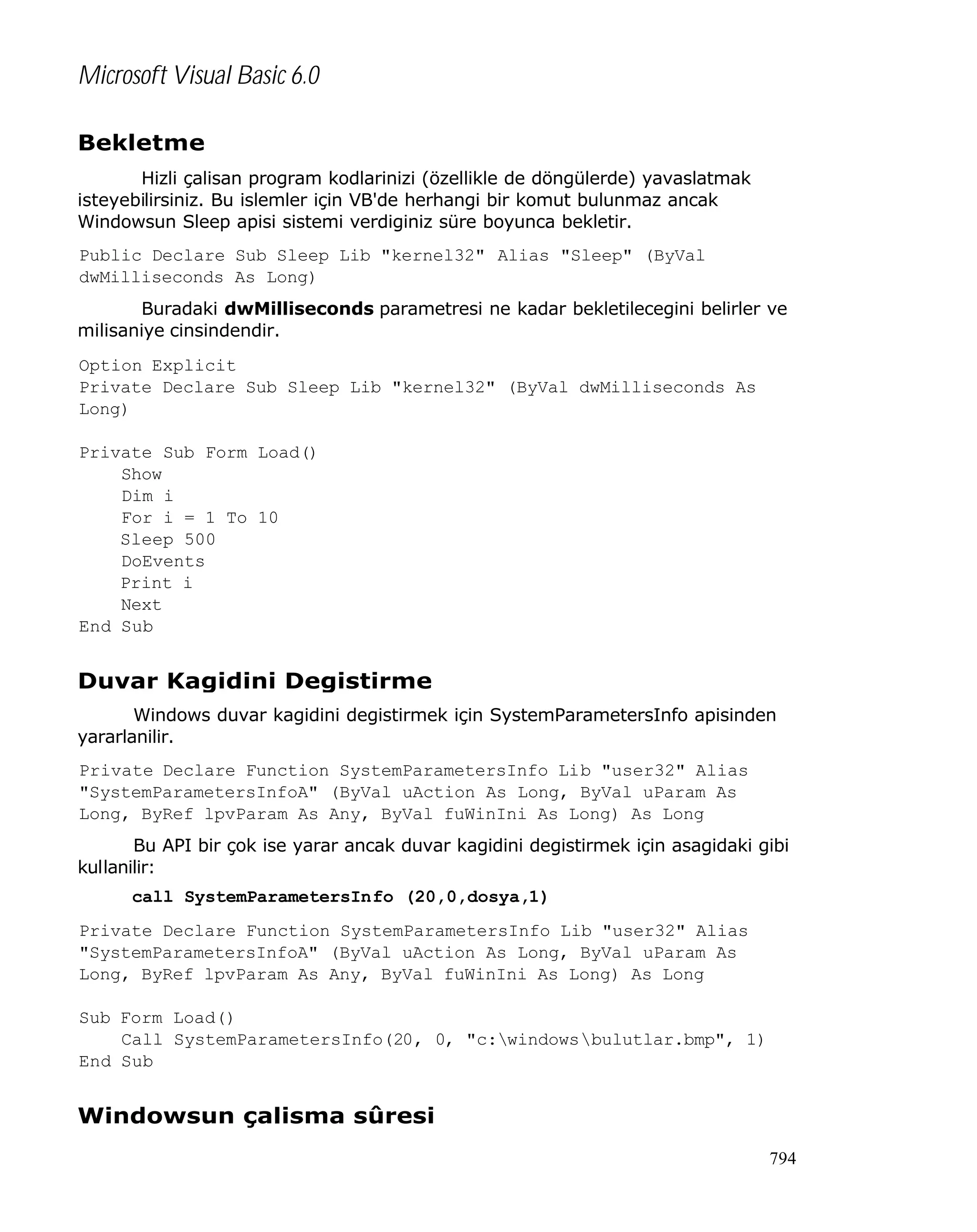 Microsoft Visual Basic 6.0
Bekletme
Hizli çalisan program kodlarinizi (özellikle de döngülerde) yavaslatmak
isteyebilirsiniz. Bu islemler için VB'de herhangi bir komut bulunmaz ancak
Windowsun Sleep apisi sistemi verdiginiz süre boyunca bekletir.
Public Declare Sub Sleep Lib "kernel32" Alias "Sleep" (ByVal
dwMilliseconds As Long)
Buradaki dwMilliseconds parametresi ne kadar bekletilecegini belirler ve
milisaniye cinsindendir.
Option Explicit
Private Declare Sub Sleep Lib "kernel32" (ByVal dwMilliseconds As
Long)
Private Sub Form_Load()
Show
Dim i
For i = 1 To 10
Sleep 500
DoEvents
Print i
Next
End Sub

Duvar Kagidini Degistirme
Windows duvar kagidini degistirmek için SystemParametersInfo apisinden
yararlanilir.
Private Declare Function SystemParametersInfo Lib "user32" Alias
"SystemParametersInfoA" (ByVal uAction As Long, ByVal uParam As
Long, ByRef lpvParam As Any, ByVal fuWinIni As Long) As Long
Bu API bir çok ise yarar ancak duvar kagidini degistirmek için asagidaki gibi
kullanilir:
call SystemParametersInfo (20,0,dosya,1)
Private Declare Function SystemParametersInfo Lib "user32" Alias
"SystemParametersInfoA" (ByVal uAction As Long, ByVal uParam As
Long, ByRef lpvParam As Any, ByVal fuWinIni As Long) As Long
Sub Form_Load()
Call SystemParametersInfo(20, 0, "c:windowsbulutlar.bmp", 1)
End Sub

Windowsun çalisma sûresi
794

 
