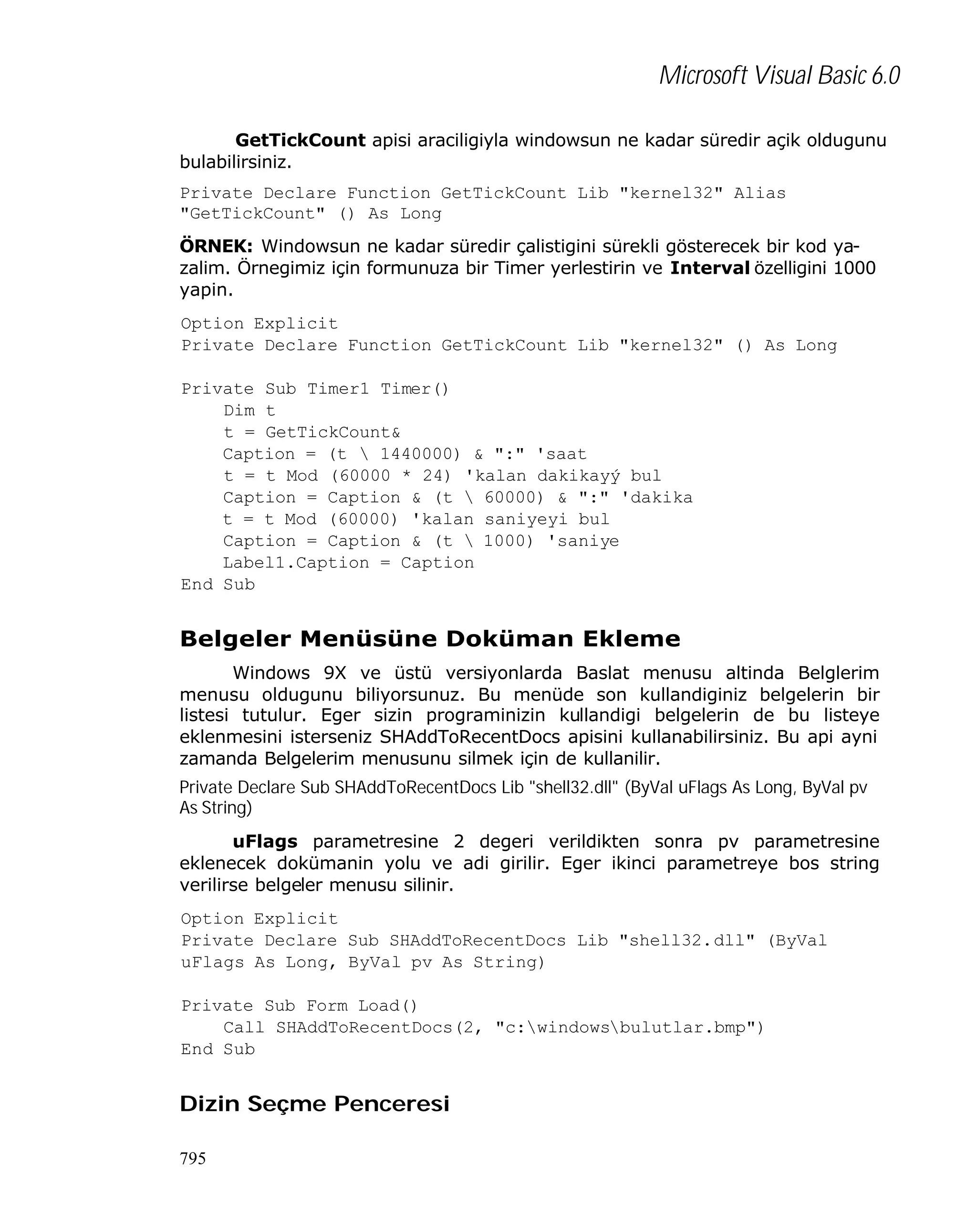 Microsoft Visual Basic 6.0
GetTickCount apisi araciligiyla windowsun ne kadar süredir açik oldugunu
bulabilirsiniz.
Private Declare Function GetTickCount Lib "kernel32" Alias
"GetTickCount" () As Long
ÖRNEK: Windowsun ne kadar süredir çalistigini sürekli gösterecek bir kod yazalim. Örnegimiz için formunuza bir Timer yerlestirin ve Interval özelligini 1000
yapin.
Option Explicit
Private Declare Function GetTickCount Lib "kernel32" () As Long
Private Sub Timer1_Timer()
Dim t
t = GetTickCount&
Caption = (t  1440000) & ":" 'saat
t = t Mod (60000 * 24) 'kalan dakikayý bul
Caption = Caption & (t  60000) & ":" 'dakika
t = t Mod (60000) 'kalan saniyeyi bul
Caption = Caption & (t  1000) 'saniye
Label1.Caption = Caption
End Sub

Belgeler Menüsüne Doküman Ekleme
Windows 9X ve üstü versiyonlarda Baslat menusu altinda Belglerim
menusu oldugunu biliyorsunuz. Bu menüde son kullandiginiz belgelerin bir
listesi tutulur. Eger sizin programinizin kullandigi belgelerin de bu listeye
eklenmesini isterseniz SHAddToRecentDocs apisini kullanabilirsiniz. Bu api ayni
zamanda Belgelerim menusunu silmek için de kullanilir.
Private Declare Sub SHAddToRecentDocs Lib "shell32.dll" (ByVal uFlags As Long, ByVal pv
As String)
uFlags parametresine 2 degeri verildikten sonra pv parametresine
eklenecek dokümanin yolu ve adi girilir. Eger ikinci parametreye bos string
verilirse belgeler menusu silinir.
Option Explicit
Private Declare Sub SHAddToRecentDocs Lib "shell32.dll" (ByVal
uFlags As Long, ByVal pv As String)
Private Sub Form_Load()
Call SHAddToRecentDocs(2, "c:windowsbulutlar.bmp")
End Sub

Dizin Seçme Penceresi
795

 