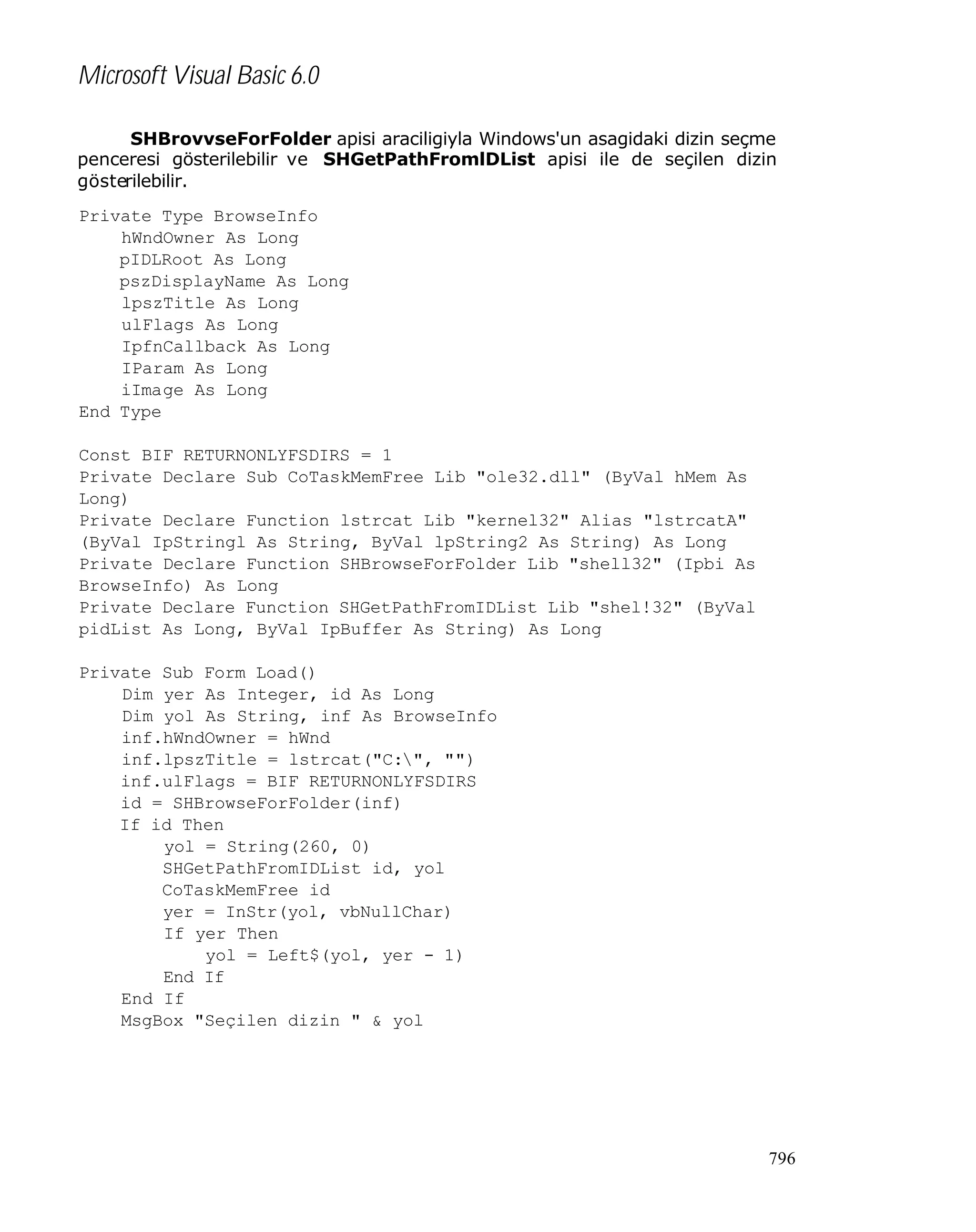Microsoft Visual Basic 6.0
SHBrovvseForFolder apisi araciligiyla Windows'un asagidaki dizin seçme
penceresi gösterilebilir ve SHGetPathFromlDList apisi ile de seçilen dizin
gösterilebilir.
Private Type BrowseInfo
hWndOwner As Long
pIDLRoot As Long
pszDisplayName As Long
lpszTitle As Long
ulFlags As Long
IpfnCallback As Long
IParam As Long
iImage As Long
End Type
Const BIF_RETURNONLYFSDIRS = 1
Private Declare Sub CoTaskMemFree Lib "ole32.dll" (ByVal hMem As
Long)
Private Declare Function lstrcat Lib "kernel32" Alias "lstrcatA"
(ByVal IpStringl As String, ByVal lpString2 As String) As Long
Private Declare Function SHBrowseForFolder Lib "shell32" (Ipbi As
BrowseInfo) As Long
Private Declare Function SHGetPathFromIDList Lib "shel!32" (ByVal
pidList As Long, ByVal IpBuffer As String) As Long
Private Sub Form_Load()
Dim yer As Integer, id As Long
Dim yol As String, inf As BrowseInfo
inf.hWndOwner = hWnd
inf.lpszTitle = lstrcat("C:", "")
inf.ulFlags = BIF_RETURNONLYFSDIRS
id = SHBrowseForFolder(inf)
If id Then
yol = String(260, 0)
SHGetPathFromIDList id, yol
CoTaskMemFree id
yer = InStr(yol, vbNullChar)
If yer Then
yol = Left$(yol, yer - 1)
End If
End If
MsgBox "Seçilen dizin " & yol

796

 