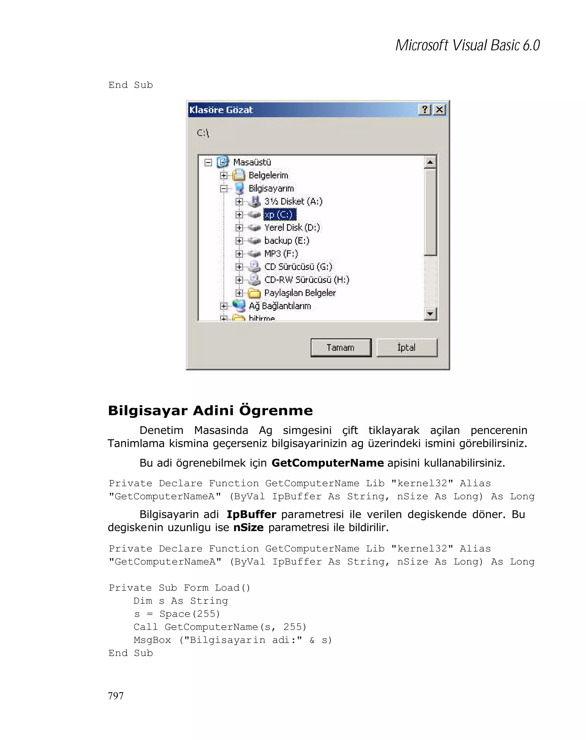 Microsoft Visual Basic 6.0
End Sub

Bilgisayar Adini Ögrenme
Denetim Masasinda Ag simgesini çift tiklayarak açilan pencerenin
Tanimlama kismina geçerseniz bilgisayarinizin ag üzerindeki ismini görebilirsiniz.
Bu adi ögrenebilmek için GetComputerName apisini kullanabilirsiniz.
Private Declare Function GetComputerName Lib "kernel32" Alias
"GetComputerNameA" (ByVal IpBuffer As String, nSize As Long) As Long
Bilgisayarin adi IpBuffer parametresi ile verilen degiskende döner. Bu
degiskenin uzunligu ise nSize parametresi ile bildirilir.
Private Declare Function GetComputerName Lib "kernel32" Alias
"GetComputerNameA" (ByVal IpBuffer As String, nSize As Long) As Long
Private Sub Form_Load()
Dim s As String
s = Space(255)
Call GetComputerName(s, 255)
MsgBox ("Bilgisayarin adi:" & s)
End Sub

797

 