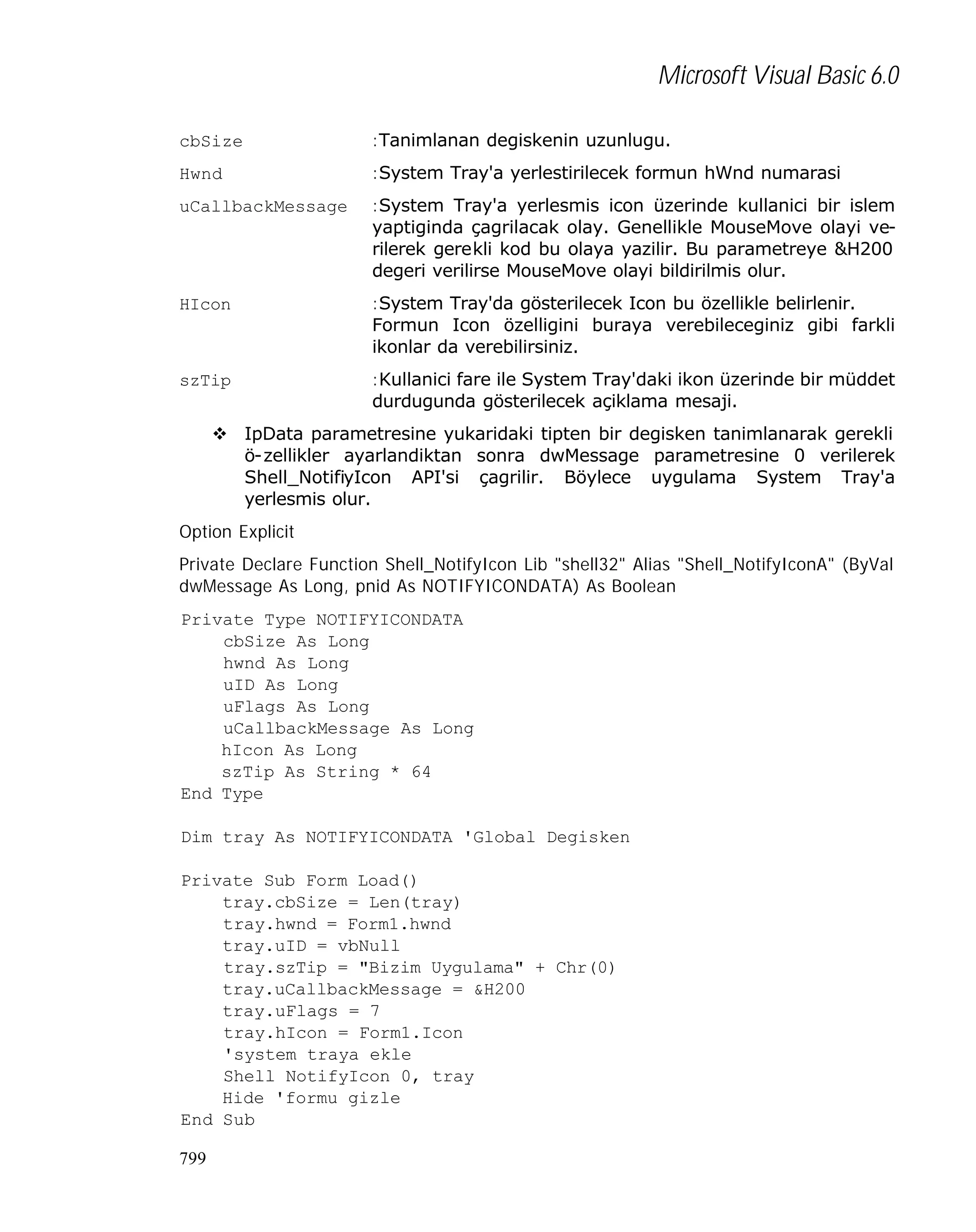 Microsoft Visual Basic 6.0
cbSize

:Tanimlanan degiskenin uzunlugu.

Hwnd

:System Tray'a yerlestirilecek formun hWnd numarasi

uCallbackMessage

:System Tray'a yerlesmis icon üzerinde kullanici bir islem
yaptiginda çagrilacak olay. Genellikle MouseMove olayi verilerek gerekli kod bu olaya yazilir. Bu parametreye &H200
degeri verilirse MouseMove olayi bildirilmis olur.

HIcon

:System Tray'da gösterilecek Icon bu özellikle belirlenir.
Formun Icon özelligini buraya verebileceginiz gibi farkli
ikonlar da verebilirsiniz.

szTip

:Kullanici fare ile System Tray'daki ikon üzerinde bir müddet
durdugunda gösterilecek açiklama mesaji.

v IpData parametresine yukaridaki tipten bir degisken tanimlanarak gerekli
ö-zellikler ayarlandiktan sonra dwMessage parametresine 0 verilerek
Shell_NotifiyIcon API'si çagrilir. Böylece uygulama System Tray'a
yerlesmis olur.
Option Explicit
Private Declare Function Shell_NotifyIcon Lib "shell32" Alias "Shell_NotifyIconA" (ByVal
dwMessage As Long, pnid As NOTIFYICONDATA) As Boolean
Private Type NOTIFYICONDATA
cbSize As Long
hwnd As Long
uID As Long
uFlags As Long
uCallbackMessage As Long
hIcon As Long
szTip As String * 64
End Type
Dim tray As NOTIFYICONDATA 'Global Degisken
Private Sub Form_Load()
tray.cbSize = Len(tray)
tray.hwnd = Form1.hwnd
tray.uID = vbNull
tray.szTip = "Bizim Uygulama" + Chr(0)
tray.uCallbackMessage = &H200
tray.uFlags = 7
tray.hIcon = Form1.Icon
'system traya ekle
Shell_NotifyIcon 0, tray
Hide 'formu gizle
End Sub
799

 