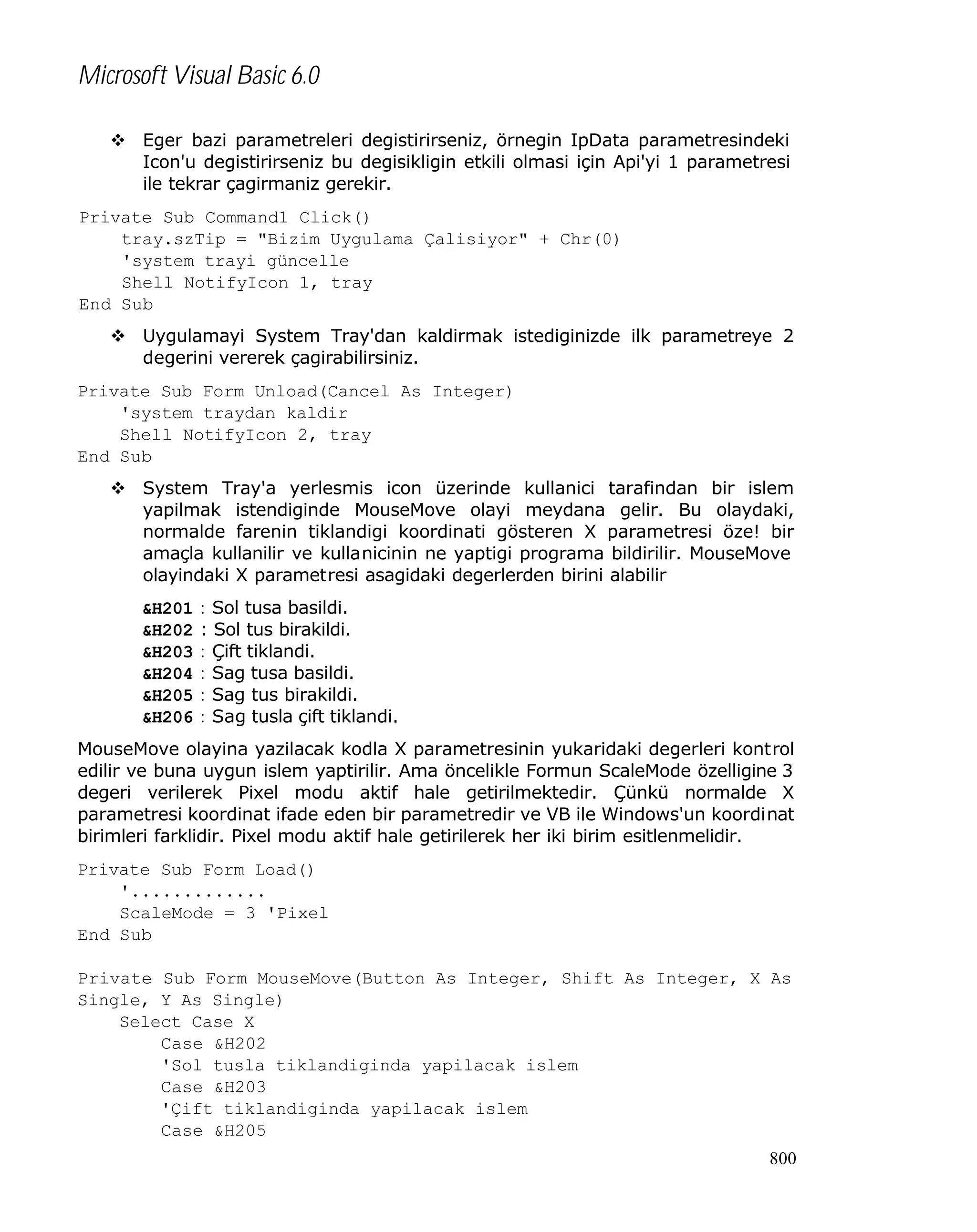 Microsoft Visual Basic 6.0
v Eger bazi parametreleri degistirirseniz, örnegin IpData parametresindeki
Icon'u degistirirseniz bu degisikligin etkili olmasi için Api'yi 1 parametresi
ile tekrar çagirmaniz gerekir.
Private Sub Command1_Click()
tray.szTip = "Bizim Uygulama Çalisiyor" + Chr(0)
'system trayi güncelle
Shell_NotifyIcon 1, tray
End Sub
v Uygulamayi System Tray'dan kaldirmak istediginizde ilk parametreye 2
degerini vererek çagirabilirsiniz.
Private Sub Form_Unload(Cancel As Integer)
'system traydan kaldir
Shell_NotifyIcon 2, tray
End Sub
v System Tray'a yerlesmis icon üzerinde kullanici tarafindan bir islem
yapilmak istendiginde MouseMove olayi meydana gelir. Bu olaydaki,
normalde farenin tiklandigi koordinati gösteren X parametresi öze! bir
amaçla kullanilir ve kullanicinin ne yaptigi programa bildirilir. MouseMove
olayindaki X parametresi asagidaki degerlerden birini alabilir
&H201
&H202
&H203
&H204
&H205
&H206

: Sol tusa basildi.
: Sol tus birakildi.
: Çift tiklandi.
: Sag tusa basildi.
: Sag tus birakildi.
: Sag tusla çift tiklandi.

MouseMove olayina yazilacak kodla X parametresinin yukaridaki degerleri kontrol
edilir ve buna uygun islem yaptirilir. Ama öncelikle Formun ScaleMode özelligine 3
degeri verilerek Pixel modu aktif hale getirilmektedir. Çünkü normalde X
parametresi koordinat ifade eden bir parametredir ve VB ile Windows'un koordinat
birimleri farklidir. Pixel modu aktif hale getirilerek her iki birim esitlenmelidir.
Private Sub Form_Load()
'.............
ScaleMode = 3 'Pixel
End Sub
Private Sub Form_MouseMove(Button As Integer, Shift As Integer, X As
Single, Y As Single)
Select Case X
Case &H202
'Sol tusla tiklandiginda yapilacak islem
Case &H203
'Çift tiklandiginda yapilacak islem
Case &H205
800

 