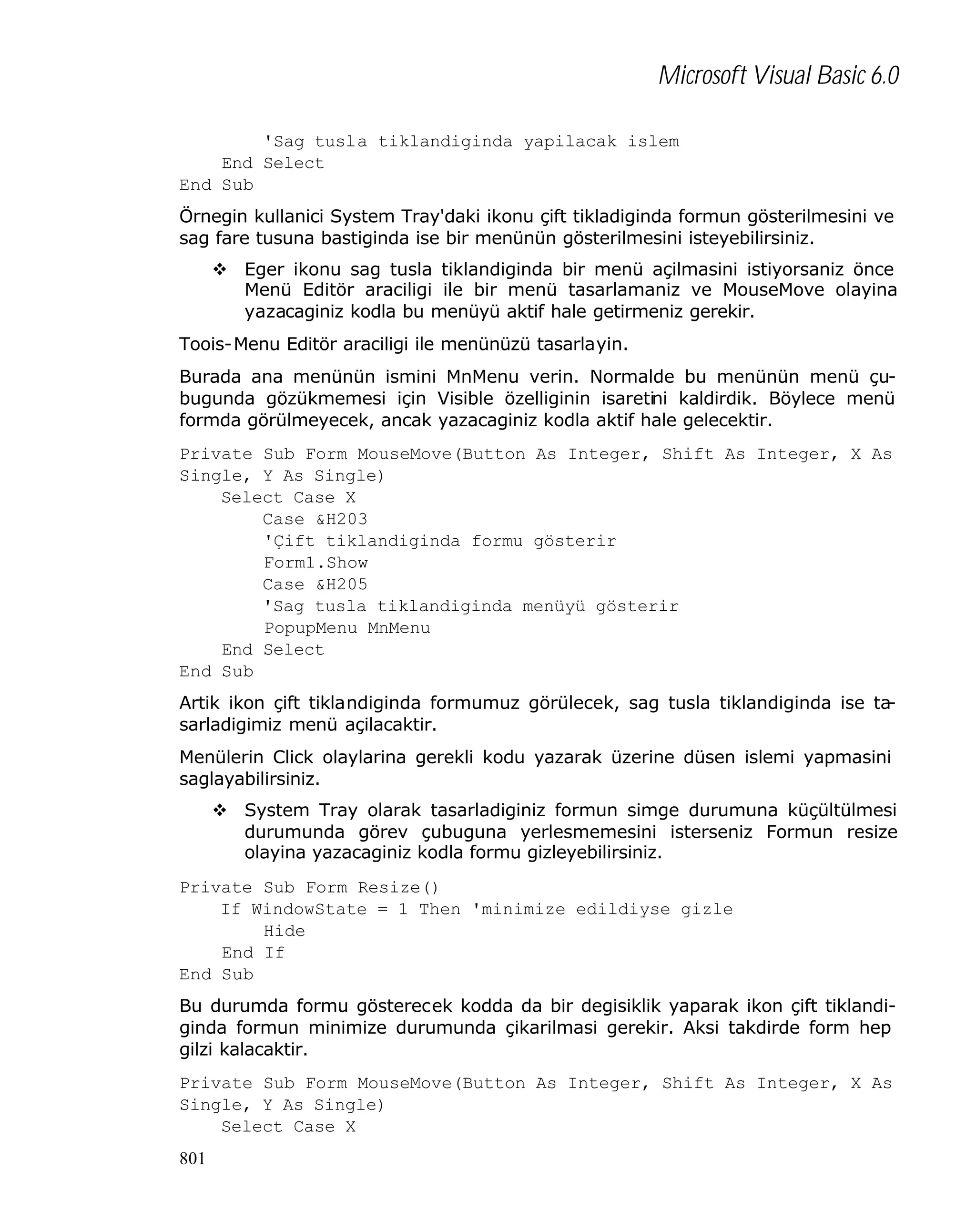 Microsoft Visual Basic 6.0
'Sag tusla tiklandiginda yapilacak islem
End Select
End Sub
Örnegin kullanici System Tray'daki ikonu çift tikladiginda formun gösterilmesini ve
sag fare tusuna bastiginda ise bir menünün gösterilmesini isteyebilirsiniz.
v Eger ikonu sag tusla tiklandiginda bir menü açilmasini istiyorsaniz önce
Menü Editör araciligi ile bir menü tasarlamaniz ve MouseMove olayina
yazacaginiz kodla bu menüyü aktif hale getirmeniz gerekir.
Toois-Menu Editör araciligi ile menünüzü tasarlayin.
Burada ana menünün ismini MnMenu verin. Normalde bu menünün menü çubugunda gözükmemesi için Visible özelliginin isaretini kaldirdik. Böylece menü
formda görülmeyecek, ancak yazacaginiz kodla aktif hale gelecektir.
Private Sub Form_MouseMove(Button As Integer, Shift As Integer, X As
Single, Y As Single)
Select Case X
Case &H203
'Çift tiklandiginda formu gösterir
Form1.Show
Case &H205
'Sag tusla tiklandiginda menüyü gösterir
PopupMenu MnMenu
End Select
End Sub
Artik ikon çift tiklandiginda formumuz görülecek, sag tusla tiklandiginda ise tasarladigimiz menü açilacaktir.
Menülerin Click olaylarina gerekli kodu yazarak üzerine düsen islemi yapmasini
saglayabilirsiniz.
v System Tray olarak tasarladiginiz formun simge durumuna küçültülmesi
durumunda görev çubuguna yerlesmemesini isterseniz Formun resize
olayina yazacaginiz kodla formu gizleyebilirsiniz.
Private Sub Form_Resize()
If WindowState = 1 Then 'minimize edildiyse gizle
Hide
End If
End Sub
Bu durumda formu gösterecek kodda da bir degisiklik yaparak ikon çift tiklandiginda formun minimize durumunda çikarilmasi gerekir. Aksi takdirde form hep
gilzi kalacaktir.
Private Sub Form_MouseMove(Button As Integer, Shift As Integer, X As
Single, Y As Single)
Select Case X
801

 