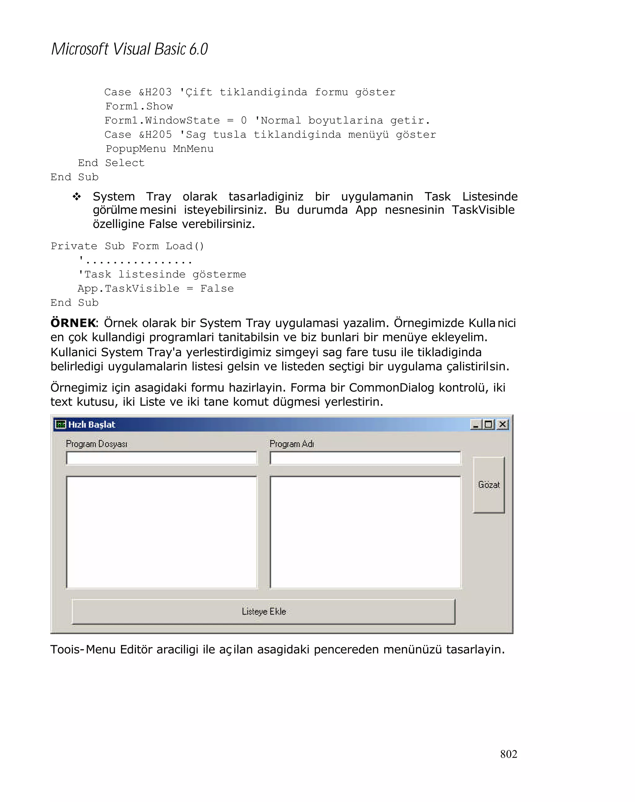 Microsoft Visual Basic 6.0
Case &H203 'Çift tiklandiginda formu göster
Form1.Show
Form1.WindowState = 0 'Normal boyutlarina getir.
Case &H205 'Sag tusla tiklandiginda menüyü göster
PopupMenu MnMenu
End Select
End Sub
v System Tray olarak tasarladiginiz bir uygulamanin Task Listesinde
görülme mesini isteyebilirsiniz. Bu durumda App nesnesinin TaskVisible
özelligine False verebilirsiniz.
Private Sub Form_Load()
'................
'Task listesinde gösterme
App.TaskVisible = False
End Sub
ÖRNEK: Örnek olarak bir System Tray uygulamasi yazalim. Örnegimizde Kulla nici
en çok kullandigi programlari tanitabilsin ve biz bunlari bir menüye ekleyelim.
Kullanici System Tray'a yerlestirdigimiz simgeyi sag fare tusu ile tikladiginda
belirledigi uygulamalarin listesi gelsin ve listeden seçtigi bir uygulama çalistirilsin.
Örnegimiz için asagidaki formu hazirlayin. Forma bir CommonDialog kontrolü, iki
text kutusu, iki Liste ve iki tane komut dügmesi yerlestirin.

Toois-Menu Editör araciligi ile aç ilan asagidaki pencereden menünüzü tasarlayin.

802

 