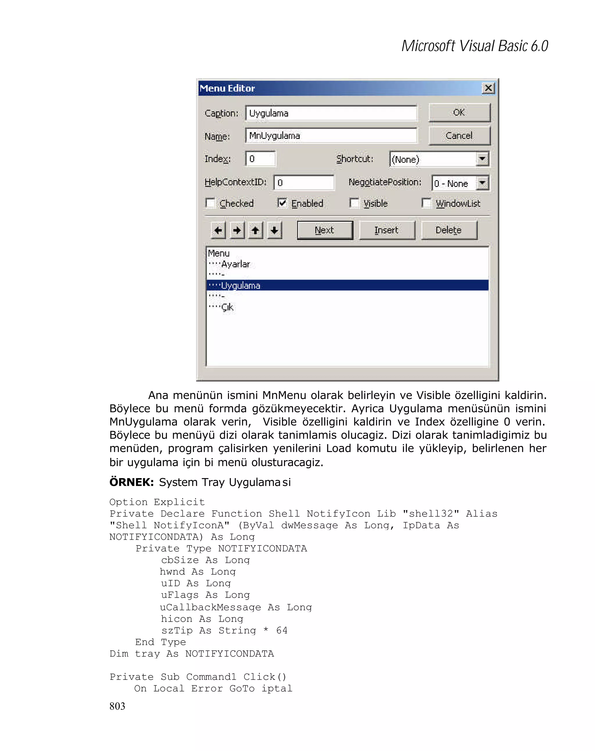 Microsoft Visual Basic 6.0

Ana menünün ismini MnMenu olarak belirleyin ve Visible özelligini kaldirin.
Böylece bu menü formda gözükmeyecektir. Ayrica Uygulama menüsünün ismini
MnUygulama olarak verin, Visible özelligini kaldirin ve Index özelligine 0 verin.
Böylece bu menüyü dizi olarak tanimlamis olucagiz. Dizi olarak tanimladigimiz bu
menüden, program çalisirken yenilerini Load komutu ile yükleyip, belirlenen her
bir uygulama için bi menü olusturacagiz.
ÖRNEK: System Tray Uygulama si
Option Explicit
Private Declare Function Shell_NotifyIcon Lib "shell32" Alias
"Shell_NotifyIconA" (ByVal dwMessage As Long, IpData As
NOTIFYICONDATA) As Long
Private Type NOTIFYICONDATA
cbSize As Long
hwnd As Long
uID As Long
uFlags As Long
uCallbackMessage As Long
hicon As Long
szTip As String * 64
End Type
Dim tray As NOTIFYICONDATA
Private Sub Command1_Click()
On Local Error GoTo iptal
803

 