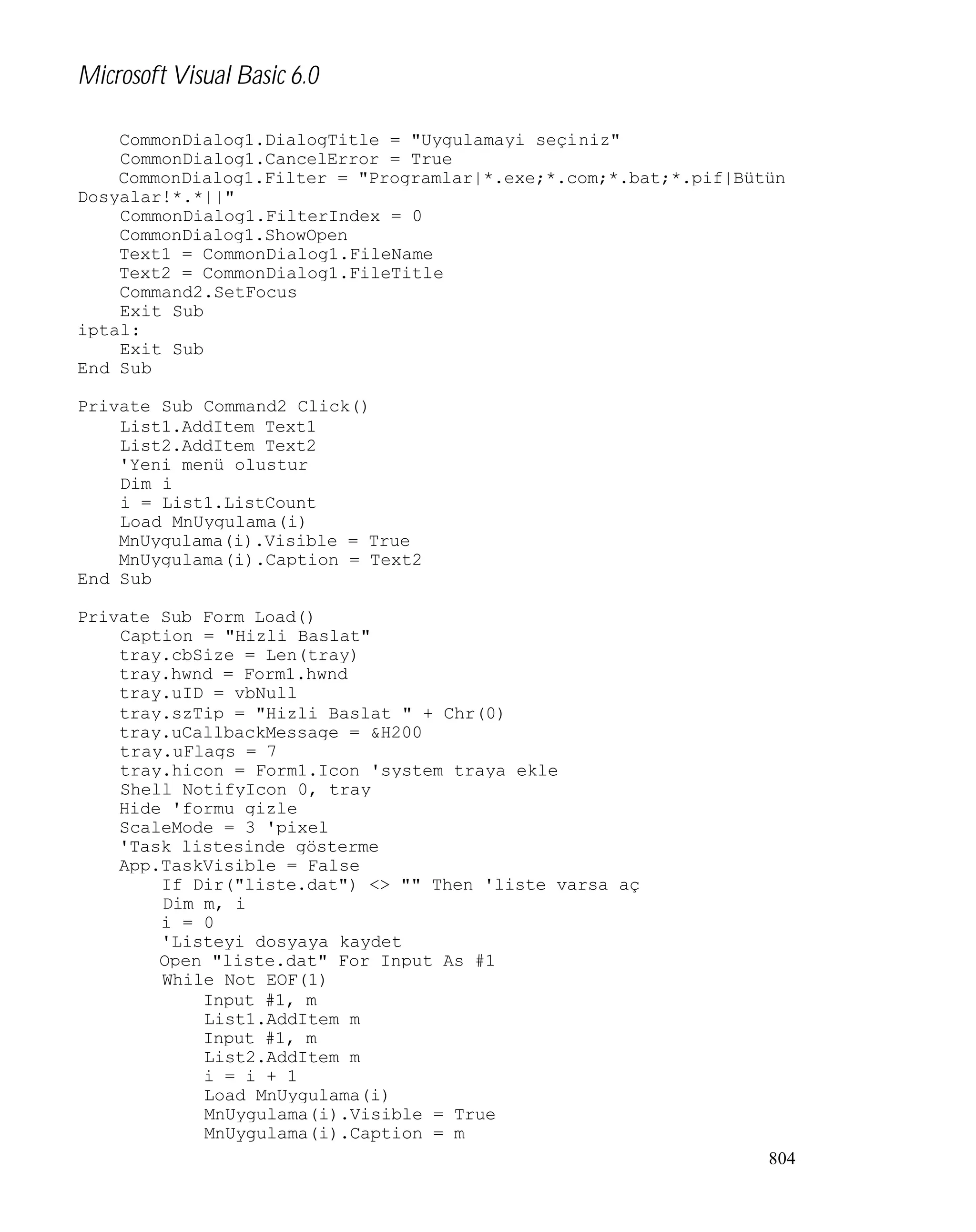 Microsoft Visual Basic 6.0
CommonDialog1.DialogTitle = "Uygulamayi seçiniz"
CommonDialog1.CancelError = True
CommonDialog1.Filter = "Programlar|*.exe;*.com;*.bat;*.pif|Bütün
Dosyalar!*.*||"
CommonDialog1.FilterIndex = 0
CommonDialog1.ShowOpen
Text1 = CommonDialog1.FileName
Text2 = CommonDialog1.FileTitle
Command2.SetFocus
Exit Sub
iptal:
Exit Sub
End Sub
Private Sub Command2_Click()
List1.AddItem Text1
List2.AddItem Text2
'Yeni menü olustur
Dim i
i = List1.ListCount
Load MnUygulama(i)
MnUygulama(i).Visible = True
MnUygulama(i).Caption = Text2
End Sub
Private Sub Form_Load()
Caption = "Hizli Baslat"
tray.cbSize = Len(tray)
tray.hwnd = Form1.hwnd
tray.uID = vbNull
tray.szTip = "Hizli Baslat " + Chr(0)
tray.uCallbackMessage = &H200
tray.uFlags = 7
tray.hicon = Form1.Icon 'system traya ekle
Shell_NotifyIcon 0, tray
Hide 'formu gizle
ScaleMode = 3 'pixel
'Task listesinde gösterme
App.TaskVisible = False
If Dir("liste.dat") <> "" Then 'liste varsa aç
Dim m, i
i = 0
'Listeyi dosyaya kaydet
Open "liste.dat" For Input As #1
While Not EOF(1)
Input #1, m
List1.AddItem m
Input #1, m
List2.AddItem m
i = i + 1
Load MnUygulama(i)
MnUygulama(i).Visible = True
MnUygulama(i).Caption = m
804

 