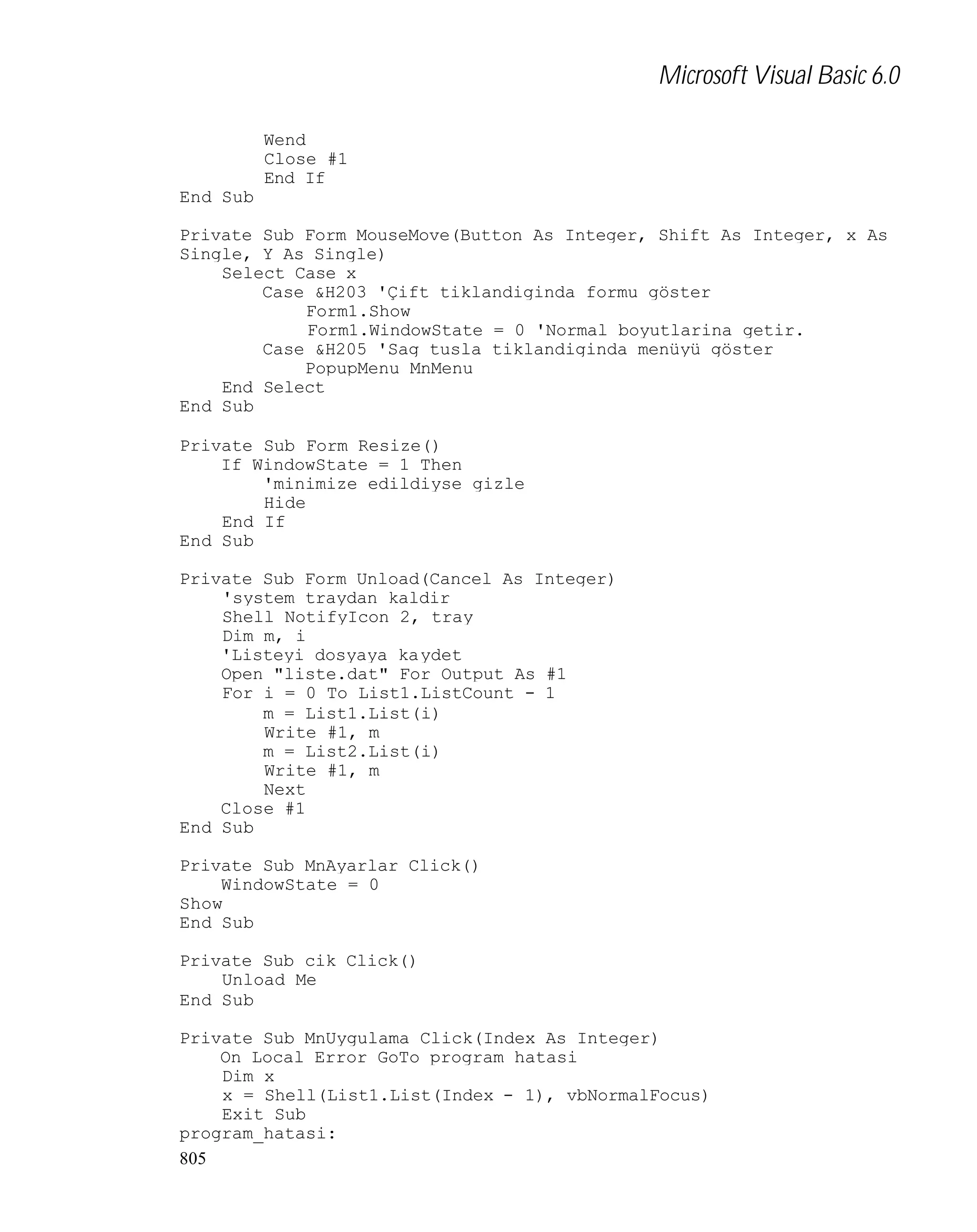 Microsoft Visual Basic 6.0
Wend
Close #1
End If
End Sub
Private Sub Form_MouseMove(Button As Integer, Shift As Integer, x As
Single, Y As Single)
Select Case x
Case &H203 'Çift tiklandiginda formu göster
Form1.Show
Form1.WindowState = 0 'Normal boyutlarina getir.
Case &H205 'Sag tusla tiklandiginda menüyü göster
PopupMenu MnMenu
End Select
End Sub
Private Sub Form_Resize()
If WindowState = 1 Then
'minimize edildiyse gizle
Hide
End If
End Sub
Private Sub Form_Unload(Cancel As Integer)
'system traydan kaldir
Shell_NotifyIcon 2, tray
Dim m, i
'Listeyi dosyaya kaydet
Open "liste.dat" For Output As #1
For i = 0 To List1.ListCount - 1
m = List1.List(i)
Write #1, m
m = List2.List(i)
Write #1, m
Next
Close #1
End Sub
Private Sub MnAyarlar_Click()
WindowState = 0
Show
End Sub
Private Sub cik_Click()
Unload Me
End Sub
Private Sub MnUygulama_Click(Index As Integer)
On Local Error GoTo program_hatasi
Dim x
x = Shell(List1.List(Index - 1), vbNormalFocus)
Exit Sub
program_hatasi:
805

 