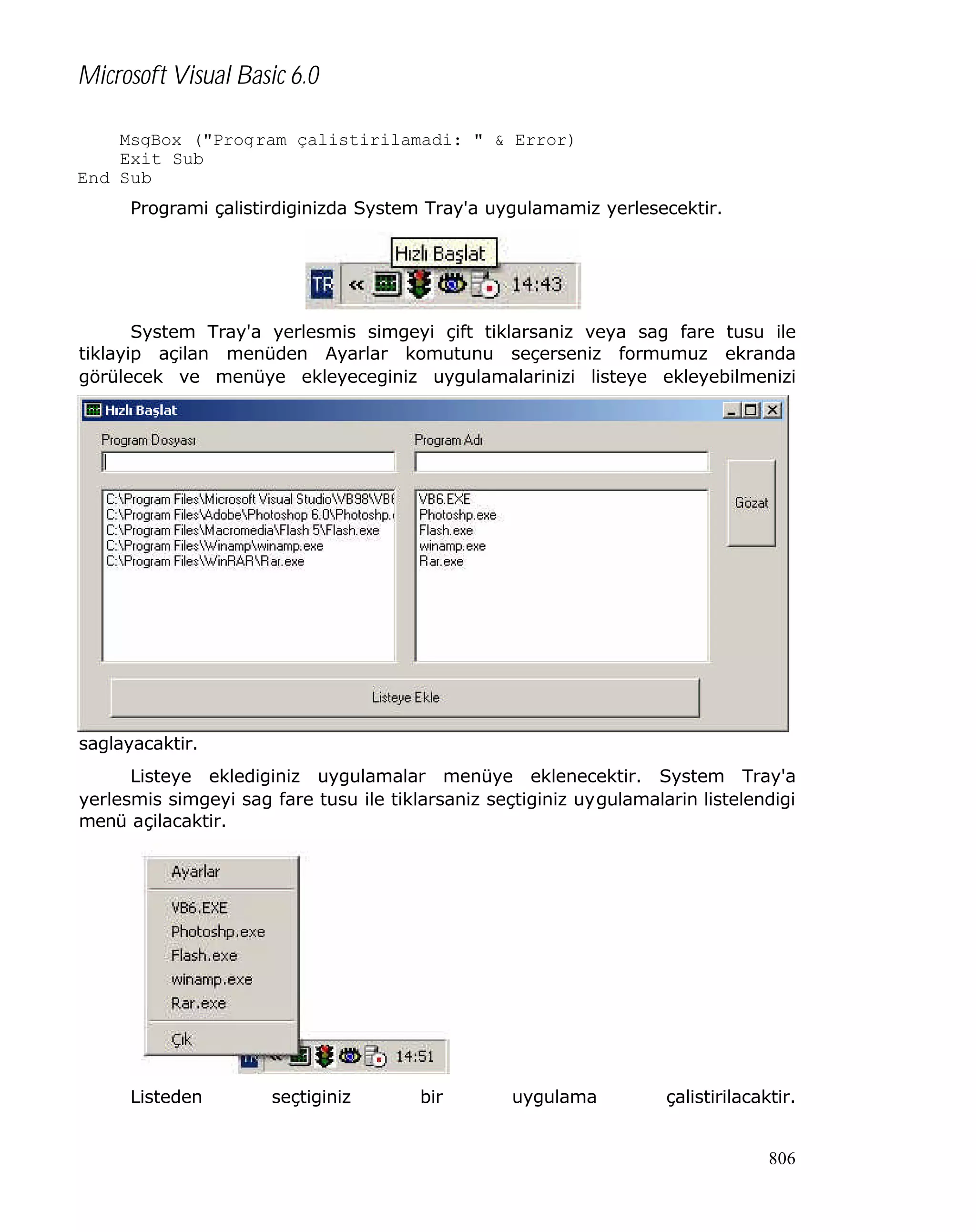 Microsoft Visual Basic 6.0
MsgBox ("Program çalistirilamadi: " & Error)
Exit Sub
End Sub
Programi çalistirdiginizda System Tray'a uygulamamiz yerlesecektir.

System Tray'a yerlesmis simgeyi çift tiklarsaniz veya sag fare tusu ile
tiklayip açilan menüden Ayarlar komutunu seçerseniz formumuz ekranda
görülecek ve menüye ekleyeceginiz uygulamalarinizi listeye ekleyebilmenizi

saglayacaktir.
Listeye eklediginiz uygulamalar menüye eklenecektir. System Tray'a
yerlesmis simgeyi sag fare tusu ile tiklarsaniz seçtiginiz uygulamalarin listelendigi
menü açilacaktir.

Listeden

seçtiginiz

bir

uygulama

çalistirilacaktir.

806

 