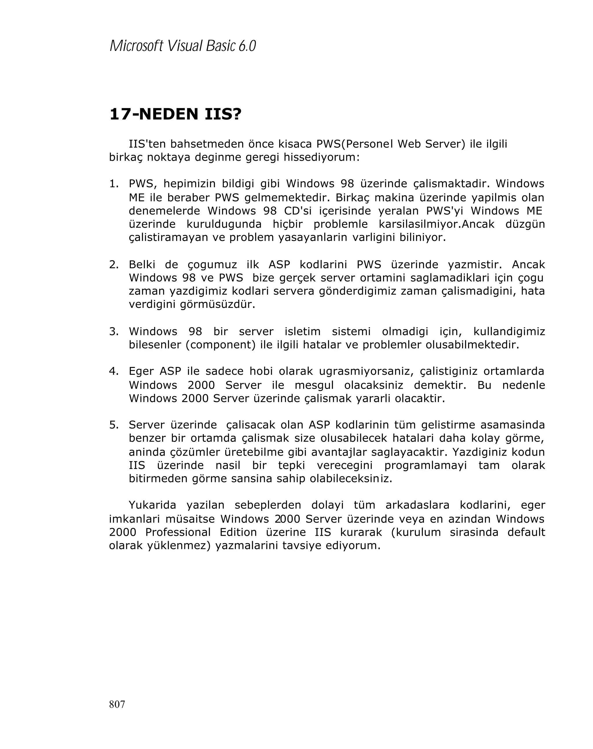 Microsoft Visual Basic 6.0

17-NEDEN IIS?
IIS'ten bahsetmeden önce kisaca PWS(Personel Web Server) ile ilgili
birkaç noktaya deginme geregi hissediyorum:
1. PWS, hepimizin bildigi gibi Windows 98 üzerinde çalismaktadir. Windows
ME ile beraber PWS gelmemektedir. Birkaç makina üzerinde yapilmis olan
denemelerde Windows 98 CD'si içerisinde yeralan PWS'yi Windows ME
üzerinde kuruldugunda hiçbir problemle karsilasilmiyor.Ancak düzgün
çalistiramayan ve problem yasayanlarin varligini biliniyor.
2. Belki de çogumuz ilk ASP kodlarini PWS üzerinde yazmistir. Ancak
Windows 98 ve PWS bize gerçek server ortamini saglamadiklari için çogu
zaman yazdigimiz kodlari servera gönderdigimiz zaman çalismadigini, hata
verdigini görmüsüzdür.
3. Windows 98 bir server isletim sistemi olmadigi için, kullandigimiz
bilesenler (component) ile ilgili hatalar ve problemler olusabilmektedir.
4. Eger ASP ile sadece hobi olarak ugrasmiyorsaniz, çalistiginiz ortamlarda
Windows 2000 Server ile mesgul olacaksiniz demektir. Bu nedenle
Windows 2000 Server üzerinde çalismak yararli olacaktir.
5. Server üzerinde çalisacak olan ASP kodlarinin tüm gelistirme asamasinda
benzer bir ortamda çalismak size olusabilecek hatalari daha kolay görme,
aninda çözümler üretebilme gibi avantajlar saglayacaktir. Yazdiginiz kodun
IIS üzerinde nasil bir tepki verecegini programlamayi tam olarak
bitirmeden görme sansina sahip olabileceksiniz.
Yukarida yazilan sebeplerden dolayi tüm arkadaslara kodlarini, eger
imkanlari müsaitse Windows 2000 Server üzerinde veya en azindan Windows
2000 Professional Edition üzerine IIS kurarak (kurulum sirasinda default
olarak yüklenmez) yazmalarini tavsiye ediyorum.

807

 