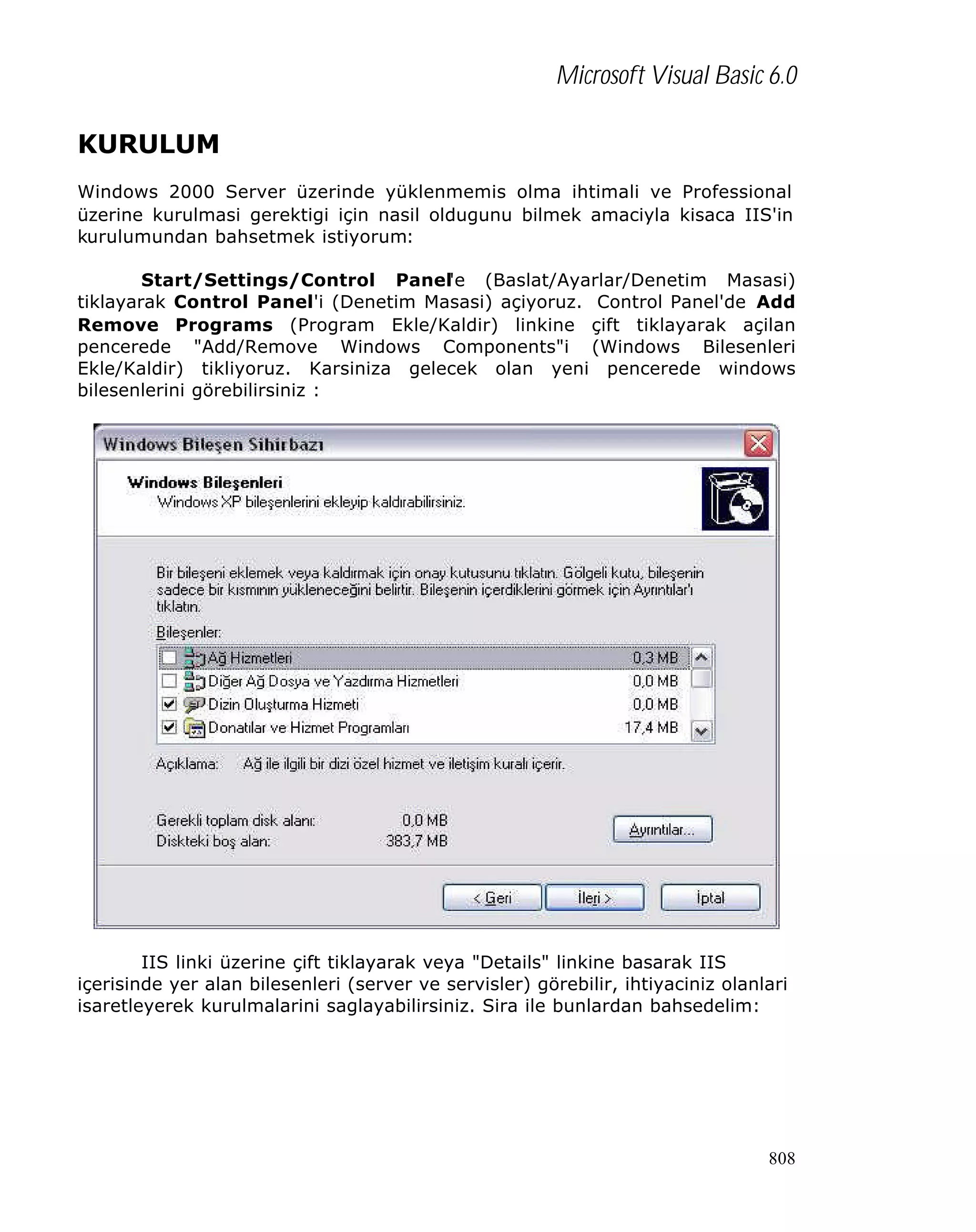 Microsoft Visual Basic 6.0
KURULUM
Windows 2000 Server üzerinde yüklenmemis olma ihtimali ve Professional
üzerine kurulmasi gerektigi için nasil oldugunu bilmek amaciyla kisaca IIS'in
kurulumundan bahsetmek istiyorum:
Start/Settings/Control Panel'e (Baslat/Ayarlar/Denetim Masasi)
tiklayarak Control Panel'i (Denetim Masasi) açiyoruz. Control Panel'de Add
Remove Programs (Program Ekle/Kaldir) linkine çift tiklayarak açilan
pencerede "Add/Remove Windows Components"i (Windows Bilesenleri
Ekle/Kaldir) tikliyoruz. Karsiniza gelecek olan yeni pencerede windows
bilesenlerini görebilirsiniz :

IIS linki üzerine çift tiklayarak veya "Details" linkine basarak IIS
içerisinde yer alan bilesenleri (server ve servisler) görebilir, ihtiyaciniz olanlari
isaretleyerek kurulmalarini saglayabilirsiniz. Sira ile bunlardan bahsedelim:

808

 