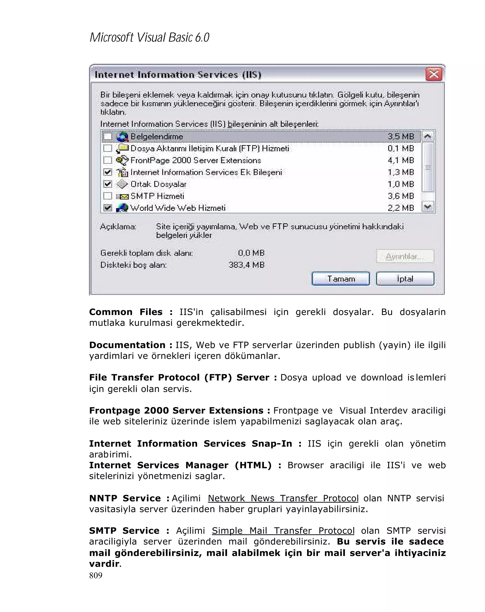 Microsoft Visual Basic 6.0

Common Files : IIS'in çalisabilmesi için gerekli dosyalar. Bu dosyalarin
mutlaka kurulmasi gerekmektedir.
Documentation : IIS, Web ve FTP serverlar üzerinden publish (yayin) ile ilgili
yardimlari ve örnekleri içeren dökümanlar.
File Transfer Protocol (FTP) Server : Dosya upload ve download is lemleri
için gerekli olan servis.
Frontpage 2000 Server Extensions : Frontpage ve Visual Interdev araciligi
ile web siteleriniz üzerinde islem yapabilmenizi saglayacak olan araç.
Internet Information Services Snap-In : IIS için gerekli olan yönetim
arabirimi.
Internet Services Manager (HTML) : Browser araciligi ile IIS'i ve web
sitelerinizi yönetmenizi saglar.
NNTP Service : Açilimi Network News Transfer Protocol olan NNTP servisi
vasitasiyla server üzerinden haber gruplari yayinlayabilirsiniz.
SMTP Service : Açilimi Simple Mail Transfer Protocol olan SMTP servisi
araciligiyla server üzerinden mail gönderebilirsiniz. Bu servis ile sadece
mail gönderebilirsiniz, mail alabilmek için bir mail server'a ihtiyaciniz
vardir.
809

 