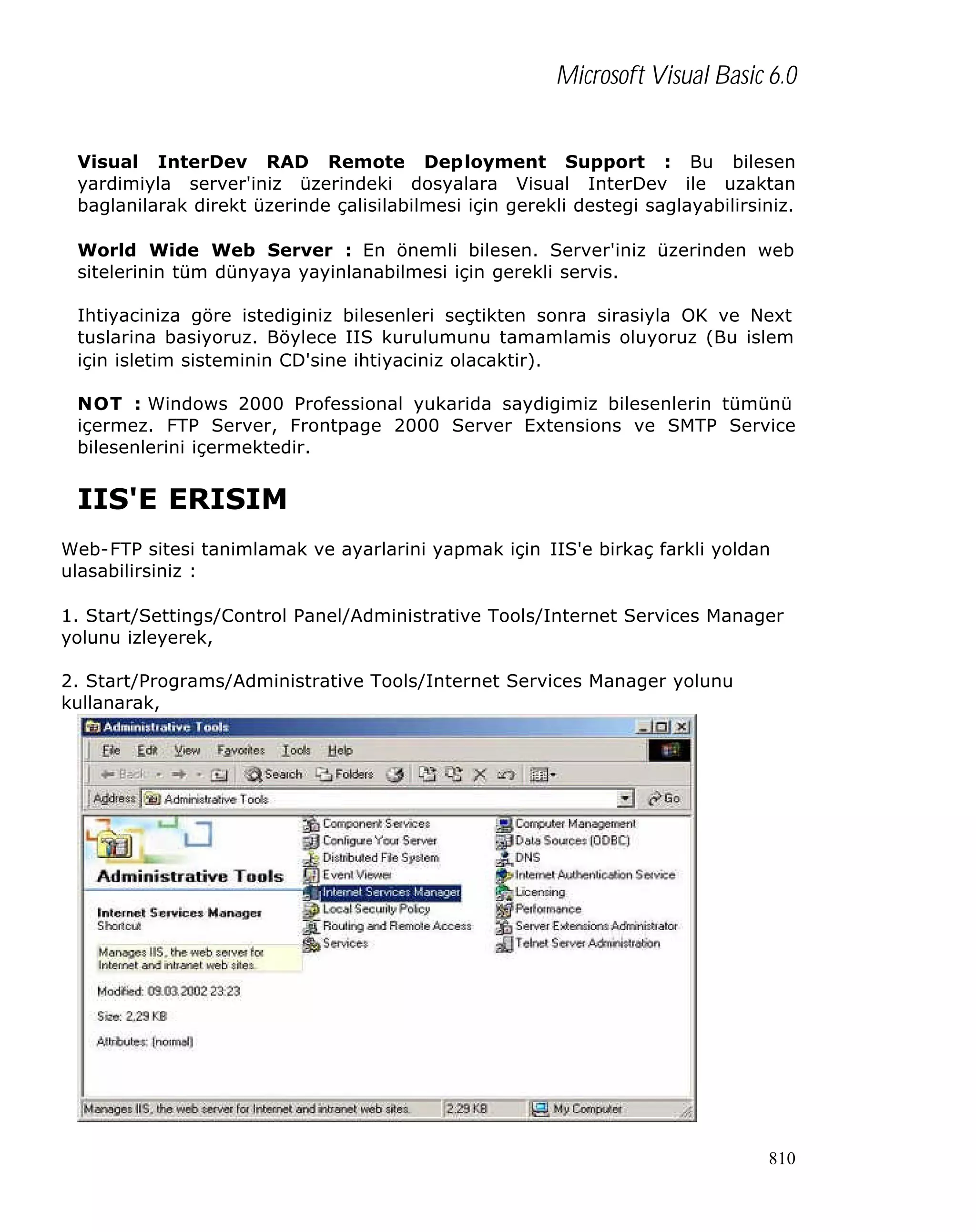 Microsoft Visual Basic 6.0
Visual InterDev RAD Remote Deployment Support : Bu bilesen
yardimiyla server'iniz üzerindeki dosyalara Visual InterDev ile uzaktan
baglanilarak direkt üzerinde çalisilabilmesi için gerekli destegi saglayabilirsiniz.
World Wide Web Server : En önemli bilesen. Server'iniz üzerinden web
sitelerinin tüm dünyaya yayinlanabilmesi için gerekli servis.
Ihtiyaciniza göre istediginiz bilesenleri seçtikten sonra sirasiyla OK ve Next
tuslarina basiyoruz. Böylece IIS kurulumunu tamamlamis oluyoruz (Bu islem
için isletim sisteminin CD'sine ihtiyaciniz olacaktir).
NOT : Windows 2000 Professional yukarida saydigimiz bilesenlerin tümünü
içermez. FTP Server, Frontpage 2000 Server Extensions ve SMTP Service
bilesenlerini içermektedir.

IIS'E ERISIM
Web-FTP sitesi tanimlamak ve ayarlarini yapmak için IIS'e birkaç farkli yoldan
ulasabilirsiniz :
1. Start/Settings/Control Panel/Administrative Tools/Internet Services Manager
yolunu izleyerek,
2. Start/Programs/Administrative Tools/Internet Services Manager yolunu
kullanarak,

810

 