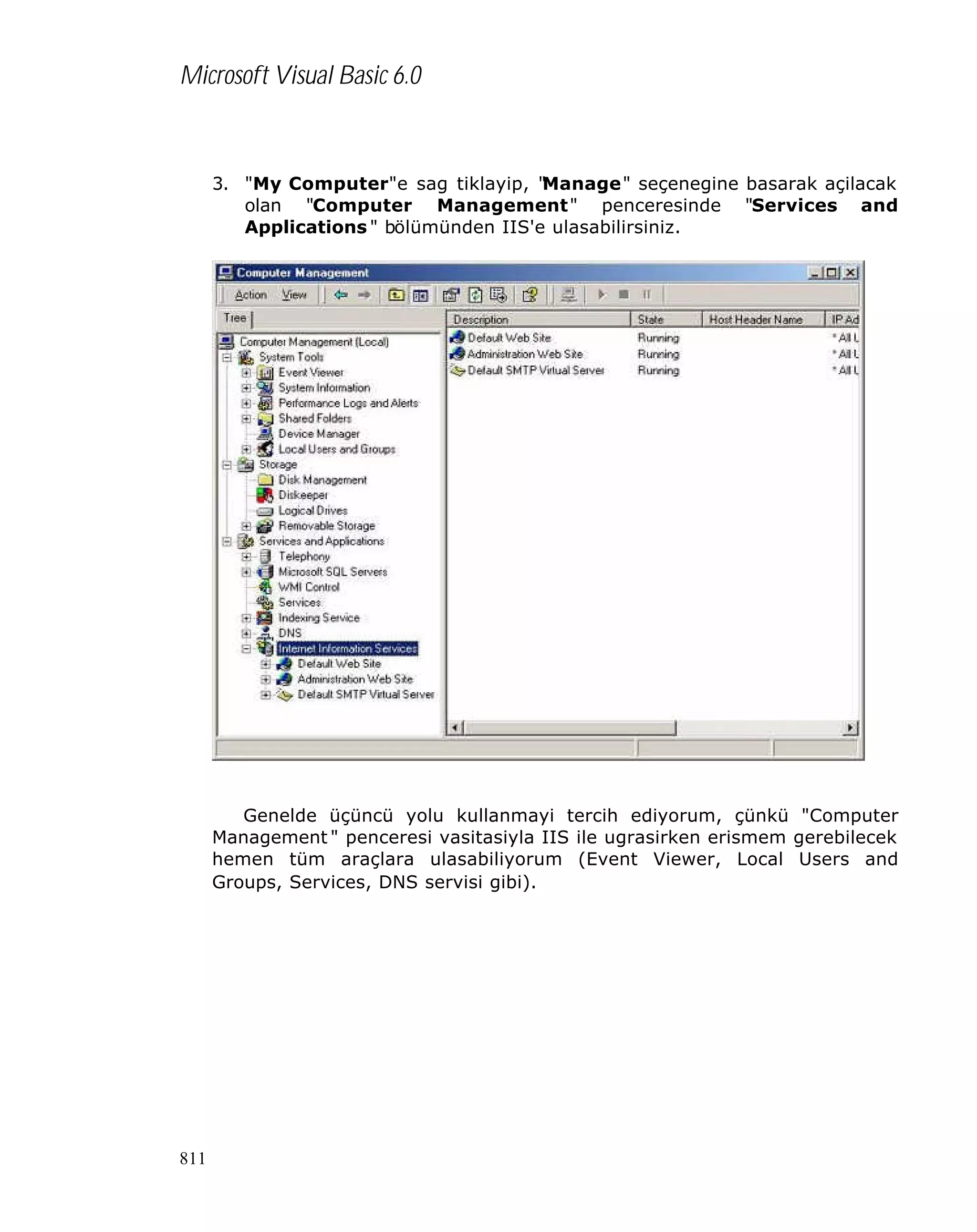 Microsoft Visual Basic 6.0

3. "My Computer"e sag tiklayip, "
Manage" seçenegine basarak açilacak
olan "Computer Management" penceresinde "Services and
Applications " bölümünden IIS'e ulasabilirsiniz.

Genelde üçüncü yolu kullanmayi tercih ediyorum, çünkü "Computer
Management " penceresi vasitasiyla IIS ile ugrasirken erismem gerebilecek
hemen tüm araçlara ulasabiliyorum (Event Viewer, Local Users and
Groups, Services, DNS servisi gibi).

811

 