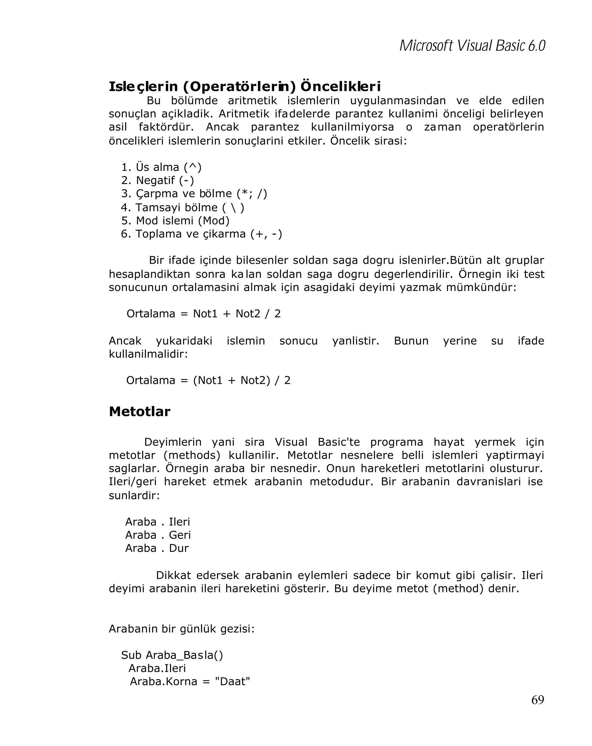 Microsoft Visual Basic 6.0
Isle çlerin (Operatörlerin) Öncelikleri

Bu bölümde aritmetik islemlerin uygulanmasindan ve elde edilen
sonuçlan açikladik. Aritmetik ifadelerde parantez kullanimi önceligi belirleyen
asil faktördür. Ancak parantez kullanilmiyorsa o zaman operatörlerin
öncelikleri islemlerin sonuçlarini etkiler. Öncelik sirasi:
1.
2.
3.
4.
5.
6.

Üs alma (^)
Negatif (-)
Çarpma ve bölme (*; /)
Tamsayi bölme (  )
Mod islemi (Mod)
Toplama ve çikarma (+, -)

Bir ifade içinde bilesenler soldan saga dogru islenirler.Bütün alt gruplar
hesaplandiktan sonra ka lan soldan saga dogru degerlendirilir. Örnegin iki test
sonucunun ortalamasini almak için asagidaki deyimi yazmak mümkündür:
Ortalama = Not1 + Not2 / 2
Ancak yukaridaki
kullanilmalidir:

islemin

sonucu

yanlistir.

Bunun

yerine

su

ifade

Ortalama = (Not1 + Not2) / 2

Metotlar
Deyimlerin yani sira Visual Basic'te programa hayat yermek için
metotlar (methods) kullanilir. Metotlar nesnelere belli islemleri yaptirmayi
saglarlar. Örnegin araba bir nesnedir. Onun hareketleri metotlarini olusturur.
Ileri/geri hareket etmek arabanin metodudur. Bir arabanin davranislari ise
sunlardir:
Araba . Ileri
Araba . Geri
Araba . Dur
Dikkat edersek arabanin eylemleri sadece bir komut gibi çalisir. Ileri
deyimi arabanin ileri hareketini gösterir. Bu deyime metot (method) denir.

Arabanin bir günlük gezisi:
Sub Araba_Basla()
Araba.Ileri
Araba.Korna = "Daat"

69

 